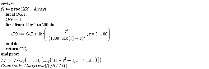 restart; f1 := proc (XX::Array) local GG, i; GG := 0; for i to 500 do GG := GG+Int(z^2/(1000*XX[i]-z)^2, z = 0 .. 100) end do; return GG end proc; A1 := Array(1 .. 500, [seq(-i^2+100-1, i = 1 .. 500)]); CodeTools:-Usage(evalf(f1(A1)))