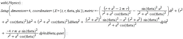 with(Physics); Setup(dimension = 4, coordinates = (X = [t, r, theta, phi]), metric = -Physics:-`*`(Physics:-`*`(r+Physics:-`^`(a, 2)-Physics:-`*`(Physics:-`*`(2, m), r), Physics:-`^`(Physics:-`^`(r, 2)+Physics:-`*`(Physics:-`^`(a, 2), Physics:-`^`(cos(theta), 2)), -1))-Physics:-`*`(Physics:-`*`(Physics:-`^`(sin(theta), 2), Physics:-`^`(a, 2)), Physics:-`^`(Physics:-`^`(r, 2)+Physics:-`*`(Physics:-`^`(a, 2), Physics:-`^`(cos(theta), 2)), -1)), Physics:-`^`(dt, 2))+Physics:-`*`(Physics:-`^`(r, 2)+Physics:-`*`(Physics:-`^`(a, 2), Physics:-`^`(cos(theta), 2)), Physics:-`^`(dr, 2))+Physics:-`*`(Physics:-`^`(r, 2)+Physics:-`*`(Physics:-`^`(a, 2), Physics:-`^`(cos(theta), 2)), Physics:-`^`(dtheta, 2))+Physics:-`*`(Physics:-`*`(Physics:-`*`(Physics:-`^`(Physics:-`^`(r, 2)+Physics:-`^`(a, 2), 2), Physics:-`^`(sin(theta), 2))-Physics:-`*`(Physics:-`*`(Physics:-`^`(a, 2), Physics:-`^`(r, 2)+Physics:-`^`(a, 2)), Physics:-`^`(sin(theta), 4)), Physics:-`^`(Physics:-`^`(r, 2)+Physics:-`*`(Physics:-`^`(a, 2), Physics:-`^`(cos(theta), 2)), -1)), Physics:-`^`(dphi, 2))+Physics:-`*`(Physics:-`*`(Physics:-`*`(-Physics:-`*`(Physics:-`*`(Physics:-`*`(Physics:-`*`(4, r), m), a), Physics:-`^`(sin(theta), 2)), Physics:-`^`(Physics:-`^`(r, 2)+Physics:-`*`(Physics:-`^`(a, 2), Physics:-`^`(cos(theta), 2)), -1)), dphi), dtheta), quiet)