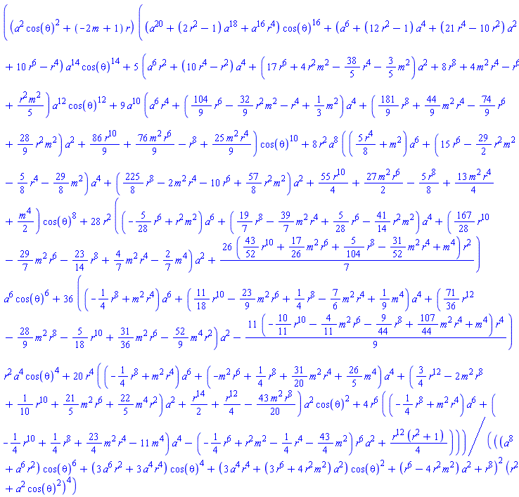 (a^2*cos(theta)^2+(-2*m+1)*r)*((a^20+(2*r^2-1)*a^18+a^16*r^4)*cos(theta)^16+(a^6+(12*r^2-1)*a^4+(21*r^4-10*r^2)*a^2+10*r^6-r^4)*a^14*cos(theta)^14+5*(a^6*r^2+(10*r^4-r^2)*a^4+(17*r^6+4*r^2*m^2-(38/5)*r^4-(3/5)*m^2)*a^2+8*r^8+4*m^2*r^4-r^6+(1/5)*r^2*m^2)*a^12*cos(theta)^12+9*a^10*(a^6*r^4+((104/9)*r^6-(32/9)*r^2*m^2-r^4+(1/3)*m^2)*a^4+((181/9)*r^8+(44/9)*m^2*r^4-(74/9)*r^6+(28/9)*r^2*m^2)*a^2+(86/9)*r^10+(76/9)*m^2*r^6-r^8+(25/9)*m^2*r^4)*cos(theta)^10+8*r^2*a^8*(((5/8)*r^4+m^2)*a^6+(15*r^6-(29/2)*r^2*m^2-(5/8)*r^4-(29/8)*m^2)*a^4+((225/8)*r^8-2*m^2*r^4-10*r^6+(57/8)*r^2*m^2)*a^2+(55/4)*r^10+(27/2)*m^2*r^6-(5/8)*r^8+(13/4)*m^2*r^4+(1/2)*m^4)*cos(theta)^8+28*r^2*((-(5/28)*r^6+r^2*m^2)*a^6+((19/7)*r^8-(39/7)*m^2*r^4+(5/28)*r^6-(41/14)*r^2*m^2)*a^4+((167/28)*r^10-(29/7)*m^2*r^6-(23/14)*r^8+(4/7)*m^2*r^4-(2/7)*m^4)*a^2+(26/7)*((43/52)*r^10+(17/26)*m^2*r^6+(5/104)*r^8-(31/52)*m^2*r^4+m^4)*r^2)*a^6*cos(theta)^6+36*((-(1/4)*r^8+m^2*r^4)*a^6+((11/18)*r^10-(23/9)*m^2*r^6+(1/4)*r^8-(7/6)*m^2*r^4+(1/9)*m^4)*a^4+((71/36)*r^12-(28/9)*m^2*r^8-(5/18)*r^10+(31/36)*m^2*r^6-(52/9)*m^4*r^2)*a^2-(11/9)*(-(10/11)*r^10-(4/11)*m^2*r^6-(9/44)*r^8+(107/44)*m^2*r^4+m^4)*r^4)*r^2*a^4*cos(theta)^4+20*r^4*((-(1/4)*r^8+m^2*r^4)*a^6+(-m^2*r^6+(1/4)*r^8+(31/20)*m^2*r^4+(26/5)*m^4)*a^4+((3/4)*r^12-2*m^2*r^8+(1/10)*r^10+(21/5)*m^2*r^6+(22/5)*m^4*r^2)*a^2+(1/2)*r^14+(1/4)*r^12-(43/20)*m^2*r^8)*a^2*cos(theta)^2+4*r^6*((-(1/4)*r^8+m^2*r^4)*a^6+(-(1/4)*r^10+(1/4)*r^8+(23/4)*m^2*r^4-11*m^4)*a^4-(-(1/4)*r^6+r^2*m^2-(1/4)*r^4-(43/4)*m^2)*r^6*a^2+(1/4)*r^12*(r^2+1)))/(((a^8+a^6*r^2)*cos(theta)^6+(3*a^6*r^2+3*a^4*r^4)*cos(theta)^4+(3*a^4*r^4+(3*r^6+4*m^2*r^2)*a^2)*cos(theta)^2+(r^6-4*m^2*r^2)*a^2+r^8)^2*(r^2+a^2*cos(theta)^2)^4)