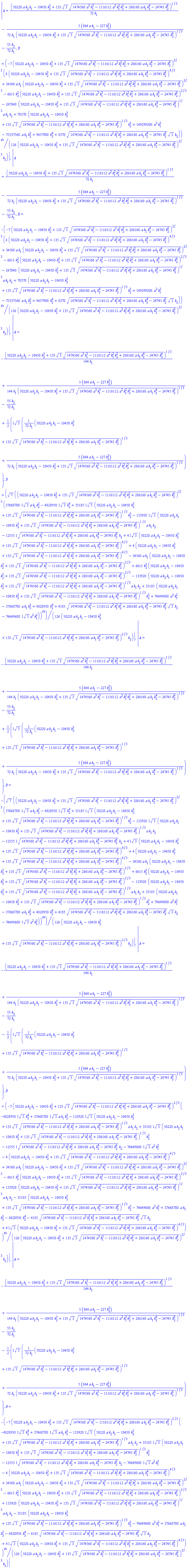 {A = (1/72)*(50220*a*k[2]*k[1]-10450*k[2]^3+135*3^(1/2)*(1474560*a^3*k[1]^3-1116112*a^2*k[1]^2*k[2]^2+286160*a*k[1]*k[2]^4-24745*k[2]^6)^(1/2))^(1/3)/k[1]-(5/72)*(864*a*k[1]-227*k[2]^2)/(k[1]*(50220*a*k[2]*k[1]-10450*k[2]^3+135*3^(1/2)*(1474560*a^3*k[1]^3-1116112*a^2*k[1]^2*k[2]^2+286160*a*k[1]*k[2]^4-24745*k[2]^6)^(1/2))^(1/3))-(55/72)*k[2]/k[1], B = (1/126)*(-7*(50220*a*k[2]*k[1]-10450*k[2]^3+135*3^(1/2)*(1474560*a^3*k[1]^3-1116112*a^2*k[1]^2*k[2]^2+286160*a*k[1]*k[2]^4-24745*k[2]^6)^(1/2))^(2/3)*(8*(50220*a*k[2]*k[1]-10450*k[2]^3+135*3^(1/2)*(1474560*a^3*k[1]^3-1116112*a^2*k[1]^2*k[2]^2+286160*a*k[1]*k[2]^4-24745*k[2]^6)^(1/2))^(4/3)+34560*a*k[1]*(50220*a*k[2]*k[1]-10450*k[2]^3+135*3^(1/2)*(1474560*a^3*k[1]^3-1116112*a^2*k[1]^2*k[2]^2+286160*a*k[1]*k[2]^4-24745*k[2]^6)^(1/2))^(2/3)-6615*k[2]^2*(50220*a*k[2]*k[1]-10450*k[2]^3+135*3^(1/2)*(1474560*a^3*k[1]^3-1116112*a^2*k[1]^2*k[2]^2+286160*a*k[1]*k[2]^4-24745*k[2]^6)^(1/2))^(2/3)-267840*(50220*a*k[2]*k[1]-10450*k[2]^3+135*3^(1/2)*(1474560*a^3*k[1]^3-1116112*a^2*k[1]^2*k[2]^2+286160*a*k[1]*k[2]^4-24745*k[2]^6)^(1/2))^(1/3)*a*k[1]*k[2]+70370*(50220*a*k[2]*k[1]-10450*k[2]^3+135*3^(1/2)*(1474560*a^3*k[1]^3-1116112*a^2*k[1]^2*k[2]^2+286160*a*k[1]*k[2]^4-24745*k[2]^6)^(1/2))^(1/3)*k[2]^3+149299200*a^2*k[1]^2-75337560*a*k[1]*k[2]^2+9657900*k[2]^4+8370*(1474560*a^3*k[1]^3-1116112*a^2*k[1]^2*k[2]^2+286160*a*k[1]*k[2]^4-24745*k[2]^6)^(1/2)*3^(1/2)*k[2]))^(1/2)/((50220*a*k[2]*k[1]-10450*k[2]^3+135*3^(1/2)*(1474560*a^3*k[1]^3-1116112*a^2*k[1]^2*k[2]^2+286160*a*k[1]*k[2]^4-24745*k[2]^6)^(1/2))^(2/3)*k[2])}, {A = (1/72)*(50220*a*k[2]*k[1]-10450*k[2]^3+135*3^(1/2)*(1474560*a^3*k[1]^3-1116112*a^2*k[1]^2*k[2]^2+286160*a*k[1]*k[2]^4-24745*k[2]^6)^(1/2))^(1/3)/k[1]-(5/72)*(864*a*k[1]-227*k[2]^2)/(k[1]*(50220*a*k[2]*k[1]-10450*k[2]^3+135*3^(1/2)*(1474560*a^3*k[1]^3-1116112*a^2*k[1]^2*k[2]^2+286160*a*k[1]*k[2]^4-24745*k[2]^6)^(1/2))^(1/3))-(55/72)*k[2]/k[1], B = -(1/126)*(-7*(50220*a*k[2]*k[1]-10450*k[2]^3+135*3^(1/2)*(1474560*a^3*k[1]^3-1116112*a^2*k[1]^2*k[2]^2+286160*a*k[1]*k[2]^4-24745*k[2]^6)^(1/2))^(2/3)*(8*(50220*a*k[2]*k[1]-10450*k[2]^3+135*3^(1/2)*(1474560*a^3*k[1]^3-1116112*a^2*k[1]^2*k[2]^2+286160*a*k[1]*k[2]^4-24745*k[2]^6)^(1/2))^(4/3)+34560*a*k[1]*(50220*a*k[2]*k[1]-10450*k[2]^3+135*3^(1/2)*(1474560*a^3*k[1]^3-1116112*a^2*k[1]^2*k[2]^2+286160*a*k[1]*k[2]^4-24745*k[2]^6)^(1/2))^(2/3)-6615*k[2]^2*(50220*a*k[2]*k[1]-10450*k[2]^3+135*3^(1/2)*(1474560*a^3*k[1]^3-1116112*a^2*k[1]^2*k[2]^2+286160*a*k[1]*k[2]^4-24745*k[2]^6)^(1/2))^(2/3)-267840*(50220*a*k[2]*k[1]-10450*k[2]^3+135*3^(1/2)*(1474560*a^3*k[1]^3-1116112*a^2*k[1]^2*k[2]^2+286160*a*k[1]*k[2]^4-24745*k[2]^6)^(1/2))^(1/3)*a*k[1]*k[2]+70370*(50220*a*k[2]*k[1]-10450*k[2]^3+135*3^(1/2)*(1474560*a^3*k[1]^3-1116112*a^2*k[1]^2*k[2]^2+286160*a*k[1]*k[2]^4-24745*k[2]^6)^(1/2))^(1/3)*k[2]^3+149299200*a^2*k[1]^2-75337560*a*k[1]*k[2]^2+9657900*k[2]^4+8370*(1474560*a^3*k[1]^3-1116112*a^2*k[1]^2*k[2]^2+286160*a*k[1]*k[2]^4-24745*k[2]^6)^(1/2)*3^(1/2)*k[2]))^(1/2)/((50220*a*k[2]*k[1]-10450*k[2]^3+135*3^(1/2)*(1474560*a^3*k[1]^3-1116112*a^2*k[1]^2*k[2]^2+286160*a*k[1]*k[2]^4-24745*k[2]^6)^(1/2))^(2/3)*k[2])}, {A = -(1/144)*(50220*a*k[2]*k[1]-10450*k[2]^3+135*3^(1/2)*(1474560*a^3*k[1]^3-1116112*a^2*k[1]^2*k[2]^2+286160*a*k[1]*k[2]^4-24745*k[2]^6)^(1/2))^(1/3)/k[1]+(5/144)*(864*a*k[1]-227*k[2]^2)/(k[1]*(50220*a*k[2]*k[1]-10450*k[2]^3+135*3^(1/2)*(1474560*a^3*k[1]^3-1116112*a^2*k[1]^2*k[2]^2+286160*a*k[1]*k[2]^4-24745*k[2]^6)^(1/2))^(1/3))-(55/72)*k[2]/k[1]+((1/2)*I)*3^(1/2)*((1/72)*(50220*a*k[2]*k[1]-10450*k[2]^3+135*3^(1/2)*(1474560*a^3*k[1]^3-1116112*a^2*k[1]^2*k[2]^2+286160*a*k[1]*k[2]^4-24745*k[2]^6)^(1/2))^(1/3)/k[1]+(5/72)*(864*a*k[1]-227*k[2]^2)/(k[1]*(50220*a*k[2]*k[1]-10450*k[2]^3+135*3^(1/2)*(1474560*a^3*k[1]^3-1116112*a^2*k[1]^2*k[2]^2+286160*a*k[1]*k[2]^4-24745*k[2]^6)^(1/2))^(1/3))), B = (1/126)*7^(1/2)*((50220*a*k[2]*k[1]-10450*k[2]^3+135*3^(1/2)*(1474560*a^3*k[1]^3-1116112*a^2*k[1]^2*k[2]^2+286160*a*k[1]*k[2]^4-24745*k[2]^6)^(1/2))^(2/3)*((37668780*I)*3^(1/2)*a*k[1]*k[2]^2-(4828950*I)*3^(1/2)*k[2]^4+(35185*I)*3^(1/2)*(50220*a*k[2]*k[1]-10450*k[2]^3+135*3^(1/2)*(1474560*a^3*k[1]^3-1116112*a^2*k[1]^2*k[2]^2+286160*a*k[1]*k[2]^4-24745*k[2]^6)^(1/2))^(1/3)*k[2]^3-(133920*I)*3^(1/2)*(50220*a*k[2]*k[1]-10450*k[2]^3+135*3^(1/2)*(1474560*a^3*k[1]^3-1116112*a^2*k[1]^2*k[2]^2+286160*a*k[1]*k[2]^4-24745*k[2]^6)^(1/2))^(1/3)*a*k[1]*k[2]-(12555*I)*(1474560*a^3*k[1]^3-1116112*a^2*k[1]^2*k[2]^2+286160*a*k[1]*k[2]^4-24745*k[2]^6)^(1/2)*k[2]+(4*I)*3^(1/2)*(50220*a*k[2]*k[1]-10450*k[2]^3+135*3^(1/2)*(1474560*a^3*k[1]^3-1116112*a^2*k[1]^2*k[2]^2+286160*a*k[1]*k[2]^4-24745*k[2]^6)^(1/2))^(4/3)+4*(50220*a*k[2]*k[1]-10450*k[2]^3+135*3^(1/2)*(1474560*a^3*k[1]^3-1116112*a^2*k[1]^2*k[2]^2+286160*a*k[1]*k[2]^4-24745*k[2]^6)^(1/2))^(4/3)-34560*a*k[1]*(50220*a*k[2]*k[1]-10450*k[2]^3+135*3^(1/2)*(1474560*a^3*k[1]^3-1116112*a^2*k[1]^2*k[2]^2+286160*a*k[1]*k[2]^4-24745*k[2]^6)^(1/2))^(2/3)+6615*k[2]^2*(50220*a*k[2]*k[1]-10450*k[2]^3+135*3^(1/2)*(1474560*a^3*k[1]^3-1116112*a^2*k[1]^2*k[2]^2+286160*a*k[1]*k[2]^4-24745*k[2]^6)^(1/2))^(2/3)-133920*(50220*a*k[2]*k[1]-10450*k[2]^3+135*3^(1/2)*(1474560*a^3*k[1]^3-1116112*a^2*k[1]^2*k[2]^2+286160*a*k[1]*k[2]^4-24745*k[2]^6)^(1/2))^(1/3)*a*k[1]*k[2]+35185*(50220*a*k[2]*k[1]-10450*k[2]^3+135*3^(1/2)*(1474560*a^3*k[1]^3-1116112*a^2*k[1]^2*k[2]^2+286160*a*k[1]*k[2]^4-24745*k[2]^6)^(1/2))^(1/3)*k[2]^3+74649600*a^2*k[1]^2-37668780*a*k[1]*k[2]^2+4828950*k[2]^4+4185*(1474560*a^3*k[1]^3-1116112*a^2*k[1]^2*k[2]^2+286160*a*k[1]*k[2]^4-24745*k[2]^6)^(1/2)*3^(1/2)*k[2]-(74649600*I)*3^(1/2)*a^2*k[1]^2))^(1/2)/((50220*a*k[2]*k[1]-10450*k[2]^3+135*3^(1/2)*(1474560*a^3*k[1]^3-1116112*a^2*k[1]^2*k[2]^2+286160*a*k[1]*k[2]^4-24745*k[2]^6)^(1/2))^(2/3)*k[2])}, {A = -(1/144)*(50220*a*k[2]*k[1]-10450*k[2]^3+135*3^(1/2)*(1474560*a^3*k[1]^3-1116112*a^2*k[1]^2*k[2]^2+286160*a*k[1]*k[2]^4-24745*k[2]^6)^(1/2))^(1/3)/k[1]+(5/144)*(864*a*k[1]-227*k[2]^2)/(k[1]*(50220*a*k[2]*k[1]-10450*k[2]^3+135*3^(1/2)*(1474560*a^3*k[1]^3-1116112*a^2*k[1]^2*k[2]^2+286160*a*k[1]*k[2]^4-24745*k[2]^6)^(1/2))^(1/3))-(55/72)*k[2]/k[1]+((1/2)*I)*3^(1/2)*((1/72)*(50220*a*k[2]*k[1]-10450*k[2]^3+135*3^(1/2)*(1474560*a^3*k[1]^3-1116112*a^2*k[1]^2*k[2]^2+286160*a*k[1]*k[2]^4-24745*k[2]^6)^(1/2))^(1/3)/k[1]+(5/72)*(864*a*k[1]-227*k[2]^2)/(k[1]*(50220*a*k[2]*k[1]-10450*k[2]^3+135*3^(1/2)*(1474560*a^3*k[1]^3-1116112*a^2*k[1]^2*k[2]^2+286160*a*k[1]*k[2]^4-24745*k[2]^6)^(1/2))^(1/3))), B = -(1/126)*7^(1/2)*((50220*a*k[2]*k[1]-10450*k[2]^3+135*3^(1/2)*(1474560*a^3*k[1]^3-1116112*a^2*k[1]^2*k[2]^2+286160*a*k[1]*k[2]^4-24745*k[2]^6)^(1/2))^(2/3)*((37668780*I)*3^(1/2)*a*k[1]*k[2]^2-(4828950*I)*3^(1/2)*k[2]^4+(35185*I)*3^(1/2)*(50220*a*k[2]*k[1]-10450*k[2]^3+135*3^(1/2)*(1474560*a^3*k[1]^3-1116112*a^2*k[1]^2*k[2]^2+286160*a*k[1]*k[2]^4-24745*k[2]^6)^(1/2))^(1/3)*k[2]^3-(133920*I)*3^(1/2)*(50220*a*k[2]*k[1]-10450*k[2]^3+135*3^(1/2)*(1474560*a^3*k[1]^3-1116112*a^2*k[1]^2*k[2]^2+286160*a*k[1]*k[2]^4-24745*k[2]^6)^(1/2))^(1/3)*a*k[1]*k[2]-(12555*I)*(1474560*a^3*k[1]^3-1116112*a^2*k[1]^2*k[2]^2+286160*a*k[1]*k[2]^4-24745*k[2]^6)^(1/2)*k[2]+(4*I)*3^(1/2)*(50220*a*k[2]*k[1]-10450*k[2]^3+135*3^(1/2)*(1474560*a^3*k[1]^3-1116112*a^2*k[1]^2*k[2]^2+286160*a*k[1]*k[2]^4-24745*k[2]^6)^(1/2))^(4/3)+4*(50220*a*k[2]*k[1]-10450*k[2]^3+135*3^(1/2)*(1474560*a^3*k[1]^3-1116112*a^2*k[1]^2*k[2]^2+286160*a*k[1]*k[2]^4-24745*k[2]^6)^(1/2))^(4/3)-34560*a*k[1]*(50220*a*k[2]*k[1]-10450*k[2]^3+135*3^(1/2)*(1474560*a^3*k[1]^3-1116112*a^2*k[1]^2*k[2]^2+286160*a*k[1]*k[2]^4-24745*k[2]^6)^(1/2))^(2/3)+6615*k[2]^2*(50220*a*k[2]*k[1]-10450*k[2]^3+135*3^(1/2)*(1474560*a^3*k[1]^3-1116112*a^2*k[1]^2*k[2]^2+286160*a*k[1]*k[2]^4-24745*k[2]^6)^(1/2))^(2/3)-133920*(50220*a*k[2]*k[1]-10450*k[2]^3+135*3^(1/2)*(1474560*a^3*k[1]^3-1116112*a^2*k[1]^2*k[2]^2+286160*a*k[1]*k[2]^4-24745*k[2]^6)^(1/2))^(1/3)*a*k[1]*k[2]+35185*(50220*a*k[2]*k[1]-10450*k[2]^3+135*3^(1/2)*(1474560*a^3*k[1]^3-1116112*a^2*k[1]^2*k[2]^2+286160*a*k[1]*k[2]^4-24745*k[2]^6)^(1/2))^(1/3)*k[2]^3+74649600*a^2*k[1]^2-37668780*a*k[1]*k[2]^2+4828950*k[2]^4+4185*(1474560*a^3*k[1]^3-1116112*a^2*k[1]^2*k[2]^2+286160*a*k[1]*k[2]^4-24745*k[2]^6)^(1/2)*3^(1/2)*k[2]-(74649600*I)*3^(1/2)*a^2*k[1]^2))^(1/2)/((50220*a*k[2]*k[1]-10450*k[2]^3+135*3^(1/2)*(1474560*a^3*k[1]^3-1116112*a^2*k[1]^2*k[2]^2+286160*a*k[1]*k[2]^4-24745*k[2]^6)^(1/2))^(2/3)*k[2])}, {A = -(1/144)*(50220*a*k[2]*k[1]-10450*k[2]^3+135*3^(1/2)*(1474560*a^3*k[1]^3-1116112*a^2*k[1]^2*k[2]^2+286160*a*k[1]*k[2]^4-24745*k[2]^6)^(1/2))^(1/3)/k[1]+(5/144)*(864*a*k[1]-227*k[2]^2)/(k[1]*(50220*a*k[2]*k[1]-10450*k[2]^3+135*3^(1/2)*(1474560*a^3*k[1]^3-1116112*a^2*k[1]^2*k[2]^2+286160*a*k[1]*k[2]^4-24745*k[2]^6)^(1/2))^(1/3))-(55/72)*k[2]/k[1]-((1/2)*I)*3^(1/2)*((1/72)*(50220*a*k[2]*k[1]-10450*k[2]^3+135*3^(1/2)*(1474560*a^3*k[1]^3-1116112*a^2*k[1]^2*k[2]^2+286160*a*k[1]*k[2]^4-24745*k[2]^6)^(1/2))^(1/3)/k[1]+(5/72)*(864*a*k[1]-227*k[2]^2)/(k[1]*(50220*a*k[2]*k[1]-10450*k[2]^3+135*3^(1/2)*(1474560*a^3*k[1]^3-1116112*a^2*k[1]^2*k[2]^2+286160*a*k[1]*k[2]^4-24745*k[2]^6)^(1/2))^(1/3))), B = (1/126)*(-7*(50220*a*k[2]*k[1]-10450*k[2]^3+135*3^(1/2)*(1474560*a^3*k[1]^3-1116112*a^2*k[1]^2*k[2]^2+286160*a*k[1]*k[2]^4-24745*k[2]^6)^(1/2))^(2/3)*(-(4828950*I)*3^(1/2)*k[2]^4+(37668780*I)*3^(1/2)*a*k[1]*k[2]^2-(133920*I)*3^(1/2)*(50220*a*k[2]*k[1]-10450*k[2]^3+135*3^(1/2)*(1474560*a^3*k[1]^3-1116112*a^2*k[1]^2*k[2]^2+286160*a*k[1]*k[2]^4-24745*k[2]^6)^(1/2))^(1/3)*a*k[1]*k[2]+(35185*I)*3^(1/2)*(50220*a*k[2]*k[1]-10450*k[2]^3+135*3^(1/2)*(1474560*a^3*k[1]^3-1116112*a^2*k[1]^2*k[2]^2+286160*a*k[1]*k[2]^4-24745*k[2]^6)^(1/2))^(1/3)*k[2]^3-(12555*I)*(1474560*a^3*k[1]^3-1116112*a^2*k[1]^2*k[2]^2+286160*a*k[1]*k[2]^4-24745*k[2]^6)^(1/2)*k[2]-(74649600*I)*3^(1/2)*a^2*k[1]^2-4*(50220*a*k[2]*k[1]-10450*k[2]^3+135*3^(1/2)*(1474560*a^3*k[1]^3-1116112*a^2*k[1]^2*k[2]^2+286160*a*k[1]*k[2]^4-24745*k[2]^6)^(1/2))^(4/3)+34560*a*k[1]*(50220*a*k[2]*k[1]-10450*k[2]^3+135*3^(1/2)*(1474560*a^3*k[1]^3-1116112*a^2*k[1]^2*k[2]^2+286160*a*k[1]*k[2]^4-24745*k[2]^6)^(1/2))^(2/3)-6615*k[2]^2*(50220*a*k[2]*k[1]-10450*k[2]^3+135*3^(1/2)*(1474560*a^3*k[1]^3-1116112*a^2*k[1]^2*k[2]^2+286160*a*k[1]*k[2]^4-24745*k[2]^6)^(1/2))^(2/3)+133920*(50220*a*k[2]*k[1]-10450*k[2]^3+135*3^(1/2)*(1474560*a^3*k[1]^3-1116112*a^2*k[1]^2*k[2]^2+286160*a*k[1]*k[2]^4-24745*k[2]^6)^(1/2))^(1/3)*a*k[1]*k[2]-35185*(50220*a*k[2]*k[1]-10450*k[2]^3+135*3^(1/2)*(1474560*a^3*k[1]^3-1116112*a^2*k[1]^2*k[2]^2+286160*a*k[1]*k[2]^4-24745*k[2]^6)^(1/2))^(1/3)*k[2]^3-74649600*a^2*k[1]^2+37668780*a*k[1]*k[2]^2-4828950*k[2]^4-4185*(1474560*a^3*k[1]^3-1116112*a^2*k[1]^2*k[2]^2+286160*a*k[1]*k[2]^4-24745*k[2]^6)^(1/2)*3^(1/2)*k[2]+(4*I)*3^(1/2)*(50220*a*k[2]*k[1]-10450*k[2]^3+135*3^(1/2)*(1474560*a^3*k[1]^3-1116112*a^2*k[1]^2*k[2]^2+286160*a*k[1]*k[2]^4-24745*k[2]^6)^(1/2))^(4/3)))^(1/2)/((50220*a*k[2]*k[1]-10450*k[2]^3+135*3^(1/2)*(1474560*a^3*k[1]^3-1116112*a^2*k[1]^2*k[2]^2+286160*a*k[1]*k[2]^4-24745*k[2]^6)^(1/2))^(2/3)*k[2])}, {A = -(1/144)*(50220*a*k[2]*k[1]-10450*k[2]^3+135*3^(1/2)*(1474560*a^3*k[1]^3-1116112*a^2*k[1]^2*k[2]^2+286160*a*k[1]*k[2]^4-24745*k[2]^6)^(1/2))^(1/3)/k[1]+(5/144)*(864*a*k[1]-227*k[2]^2)/(k[1]*(50220*a*k[2]*k[1]-10450*k[2]^3+135*3^(1/2)*(1474560*a^3*k[1]^3-1116112*a^2*k[1]^2*k[2]^2+286160*a*k[1]*k[2]^4-24745*k[2]^6)^(1/2))^(1/3))-(55/72)*k[2]/k[1]-((1/2)*I)*3^(1/2)*((1/72)*(50220*a*k[2]*k[1]-10450*k[2]^3+135*3^(1/2)*(1474560*a^3*k[1]^3-1116112*a^2*k[1]^2*k[2]^2+286160*a*k[1]*k[2]^4-24745*k[2]^6)^(1/2))^(1/3)/k[1]+(5/72)*(864*a*k[1]-227*k[2]^2)/(k[1]*(50220*a*k[2]*k[1]-10450*k[2]^3+135*3^(1/2)*(1474560*a^3*k[1]^3-1116112*a^2*k[1]^2*k[2]^2+286160*a*k[1]*k[2]^4-24745*k[2]^6)^(1/2))^(1/3))), B = -(1/126)*(-7*(50220*a*k[2]*k[1]-10450*k[2]^3+135*3^(1/2)*(1474560*a^3*k[1]^3-1116112*a^2*k[1]^2*k[2]^2+286160*a*k[1]*k[2]^4-24745*k[2]^6)^(1/2))^(2/3)*(-(4828950*I)*3^(1/2)*k[2]^4+(37668780*I)*3^(1/2)*a*k[1]*k[2]^2-(133920*I)*3^(1/2)*(50220*a*k[2]*k[1]-10450*k[2]^3+135*3^(1/2)*(1474560*a^3*k[1]^3-1116112*a^2*k[1]^2*k[2]^2+286160*a*k[1]*k[2]^4-24745*k[2]^6)^(1/2))^(1/3)*a*k[1]*k[2]+(35185*I)*3^(1/2)*(50220*a*k[2]*k[1]-10450*k[2]^3+135*3^(1/2)*(1474560*a^3*k[1]^3-1116112*a^2*k[1]^2*k[2]^2+286160*a*k[1]*k[2]^4-24745*k[2]^6)^(1/2))^(1/3)*k[2]^3-(12555*I)*(1474560*a^3*k[1]^3-1116112*a^2*k[1]^2*k[2]^2+286160*a*k[1]*k[2]^4-24745*k[2]^6)^(1/2)*k[2]-(74649600*I)*3^(1/2)*a^2*k[1]^2-4*(50220*a*k[2]*k[1]-10450*k[2]^3+135*3^(1/2)*(1474560*a^3*k[1]^3-1116112*a^2*k[1]^2*k[2]^2+286160*a*k[1]*k[2]^4-24745*k[2]^6)^(1/2))^(4/3)+34560*a*k[1]*(50220*a*k[2]*k[1]-10450*k[2]^3+135*3^(1/2)*(1474560*a^3*k[1]^3-1116112*a^2*k[1]^2*k[2]^2+286160*a*k[1]*k[2]^4-24745*k[2]^6)^(1/2))^(2/3)-6615*k[2]^2*(50220*a*k[2]*k[1]-10450*k[2]^3+135*3^(1/2)*(1474560*a^3*k[1]^3-1116112*a^2*k[1]^2*k[2]^2+286160*a*k[1]*k[2]^4-24745*k[2]^6)^(1/2))^(2/3)+133920*(50220*a*k[2]*k[1]-10450*k[2]^3+135*3^(1/2)*(1474560*a^3*k[1]^3-1116112*a^2*k[1]^2*k[2]^2+286160*a*k[1]*k[2]^4-24745*k[2]^6)^(1/2))^(1/3)*a*k[1]*k[2]-35185*(50220*a*k[2]*k[1]-10450*k[2]^3+135*3^(1/2)*(1474560*a^3*k[1]^3-1116112*a^2*k[1]^2*k[2]^2+286160*a*k[1]*k[2]^4-24745*k[2]^6)^(1/2))^(1/3)*k[2]^3-74649600*a^2*k[1]^2+37668780*a*k[1]*k[2]^2-4828950*k[2]^4-4185*(1474560*a^3*k[1]^3-1116112*a^2*k[1]^2*k[2]^2+286160*a*k[1]*k[2]^4-24745*k[2]^6)^(1/2)*3^(1/2)*k[2]+(4*I)*3^(1/2)*(50220*a*k[2]*k[1]-10450*k[2]^3+135*3^(1/2)*(1474560*a^3*k[1]^3-1116112*a^2*k[1]^2*k[2]^2+286160*a*k[1]*k[2]^4-24745*k[2]^6)^(1/2))^(4/3)))^(1/2)/((50220*a*k[2]*k[1]-10450*k[2]^3+135*3^(1/2)*(1474560*a^3*k[1]^3-1116112*a^2*k[1]^2*k[2]^2+286160*a*k[1]*k[2]^4-24745*k[2]^6)^(1/2))^(2/3)*k[2])}