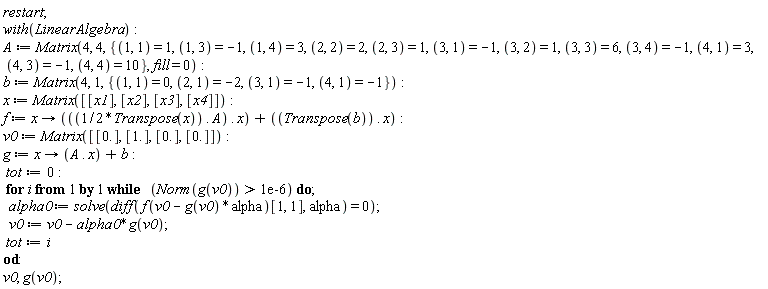 restart; with(LinearAlgebra); A := Matrix(4, 4, {(1, 1) = 1, (1, 3) = -1, (1, 4) = 3, (2, 2) = 2, (2, 3) = 1, (3, 1) = -1, (3, 2) = 1, (3, 3) = 6, (3, 4) = -1, (4, 1) = 3, (4, 3) = -1, (4, 4) = 10}, fill = 0); b := Matrix(4, 1, {(1, 1) = 0, (2, 1) = -2, (3, 1) = -1, (4, 1) = -1}); x := Matrix([[x1], [x2], [x3], [x4]]); f := proc (x) options operator, arrow; (1/2)*Transpose(x).A.x+Transpose(b).x end proc; v0 := Matrix([[0.], [1.], [0.], [0.]]); g := proc (x) options operator, arrow; A.x+b end proc; tot := 0; for i while Norm(g(v0)) > 0.1e-5 do alpha0 := solve(diff(f(v0-g(v0)*alpha)[1, 1], alpha) = 0); v0 := v0-alpha0*g(v0); tot := i end do; v0, g(v0)