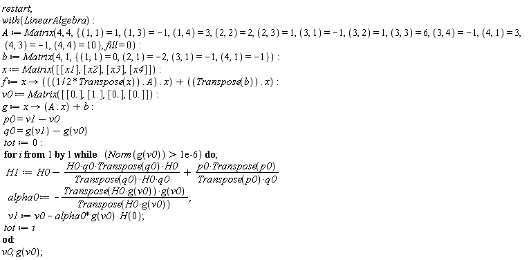 "restart;  with(LinearAlgebra):  A := Matrix(4, 4, {(1, 1) = 1, (1, 3) = -1, (1, 4) = 3, (2, 2) = 2, (2, 3) = 1, (3, 1) = -1, (3, 2) = 1, (3, 3) = 6, (3, 4) = -1, (4, 1) = 3, (4, 3) = -1, (4, 4) = 10}, fill = 0):  b := Matrix(4, 1, {(1, 1) = 0, (2, 1) = -2, (3, 1) = -1, (4, 1) = -1}):  x := Matrix([[x1], [x2], [x3], [x4]]):  f := x -> (((1/2*Transpose(x)) . A) . x) + ((Transpose(b)) . x):  v0 := Matrix([[0.], [1.], [0.], [0.]]):  g := x -> (A . x) + b:  p0=v1-v0  q0=g(v1)-g(v0)  tot:=0:  for i from 1 by 1 while   (Norm(g(v0)) > 1e-6) do;   H1:=H0-(H0*q0*Transpose(q0)*H0)/(Transpose(q0)*H0*q0)+(p0*Transpose(p0))/(Transpose(p0)*q0)    alpha0 := -(Transpose(H0*g(v0))*g(v0))/(Transpose(H0*g(v0)));    v1 := v0 - alpha0*g(v0)*H(0);  tot:=i  od:  v0, g(v0);"