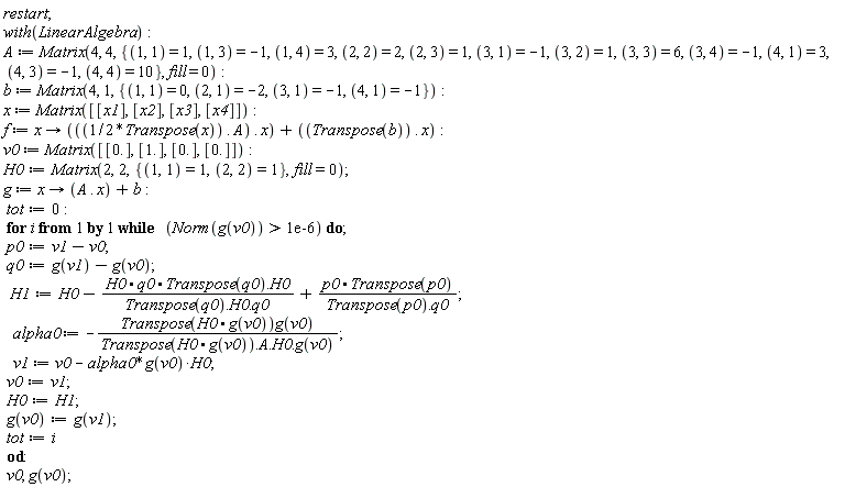 "restart;  with(LinearAlgebra):  A := Matrix(4, 4, {(1, 1) = 1, (1, 3) = -1, (1, 4) = 3, (2, 2) = 2, (2, 3) = 1, (3, 1) = -1, (3, 2) = 1, (3, 3) = 6, (3, 4) = -1, (4, 1) = 3, (4, 3) = -1, (4, 4) = 10}, fill = 0):  b := Matrix(4, 1, {(1, 1) = 0, (2, 1) = -2, (3, 1) = -1, (4, 1) = -1}):  x := Matrix([[x1], [x2], [x3], [x4]]):  f := x -> (((1/2*Transpose(x)) . A) . x) + ((Transpose(b)) . x):  v0 := Matrix([[0.], [1.], [0.], [0.]]):  H0:=Matrix(2,2,{(1,1)=1,(2,2)=1},fill=0);     g := x -> (A . x) + b:  tot:=0:  for i from 1 by 1 while   (Norm(g(v0)) > 1e-6) do;  p0:=v1-v0;  q0:=g(v1)-g(v0);   H1:=H0-(H0*q0*Transpose(q0).H0)/(Transpose(q0).H0.q0)+(p0*Transpose(p0))/(Transpose(p0).q0);    alpha0 := -(Transpose(H0*g(v0))g(v0))/(Transpose(H0*g(v0)).A.H0.g(v0));    v1 := v0 - alpha0*g(v0)*H0;  v0:=v1;  H0:=H1;  g(v0):=g(v1);  tot:=i  od:  v0, g(v0);"