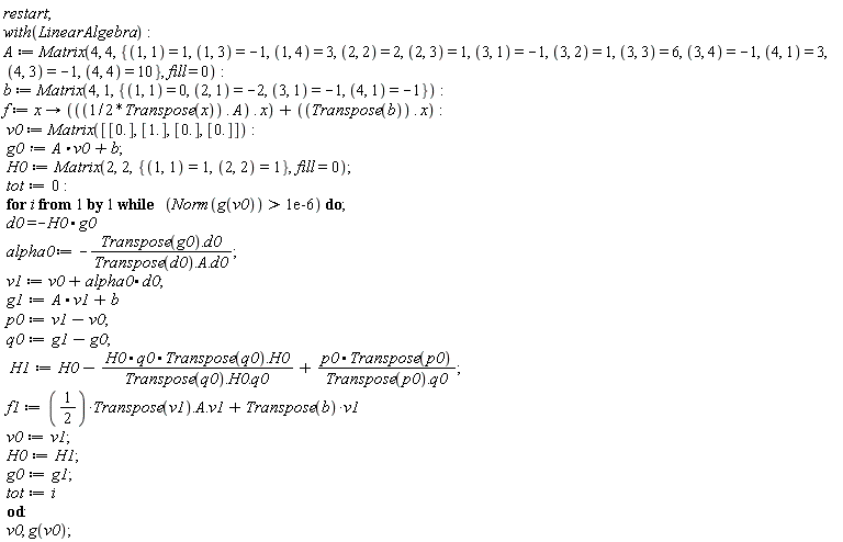 "restart;  with(LinearAlgebra):  A := Matrix(4, 4, {(1, 1) = 1, (1, 3) = -1, (1, 4) = 3, (2, 2) = 2, (2, 3) = 1, (3, 1) = -1, (3, 2) = 1, (3, 3) = 6, (3, 4) = -1, (4, 1) = 3, (4, 3) = -1, (4, 4) = 10}, fill = 0):  b := Matrix(4, 1, {(1, 1) = 0, (2, 1) = -2, (3, 1) = -1, (4, 1) = -1}):  f := x -> (((1/2*Transpose(x)) . A) . x) + ((Transpose(b)) . x):  v0 := Matrix([[0.], [1.], [0.], [0.]]):  g0:=A*v0+b;  H0:=Matrix(2,2,{(1,1)=1,(2,2)=1},fill=0);  tot:=0:  for i from 1 by 1 while   (Norm(g(v0)) > 1e-6) do;  d0=-H0*g0     alpha0 := -(Transpose(g0).d0)/(Transpose(d0).A.d0);   v1 := v0 +alpha0*d0;  g1:=A*v1+b      p0:=v1-v0;  q0:=g1-g0;   H1:=H0-(H0*q0*Transpose(q0).H0)/(Transpose(q0).H0.q0)+(p0*Transpose(p0))/(Transpose(p0).q0);  f1:=(1/(2))*Transpose(v1).A.v1+Transpose(b)*v1    v0:=v1;  H0:=H1;  g0:=g1;  tot:=i  od:  v0, g(v0);"