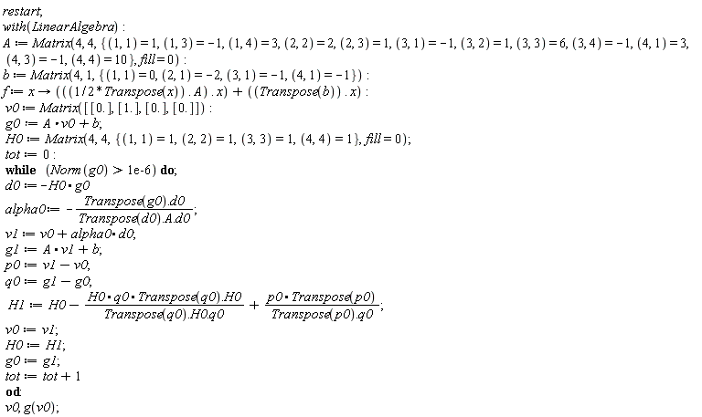 "restart;  with(LinearAlgebra):  A := Matrix(4, 4, {(1, 1) = 1, (1, 3) = -1, (1, 4) = 3, (2, 2) = 2, (2, 3) = 1, (3, 1) = -1, (3, 2) = 1, (3, 3) = 6, (3, 4) = -1, (4, 1) = 3, (4, 3) = -1, (4, 4) = 10}, fill = 0):  b := Matrix(4, 1, {(1, 1) = 0, (2, 1) = -2, (3, 1) = -1, (4, 1) = -1}):  f := x -> (((1/2*Transpose(x)) . A) . x) + ((Transpose(b)) . x):  v0 := Matrix([[0.], [1.], [0.], [0.]]):  g0:=A*v0+b;  H0:=Matrix(4,4,{(1,1)=1,(2,2)=1,(3,3)=1,(4,4)=1},fill=0);  tot:=0:  while   (Norm(g0) > 1e-6) do;  d0:=-H0*g0     alpha0 := -(Transpose(g0).d0)/(Transpose(d0).A.d0);   v1 := v0 +alpha0*d0;  g1:=A*v1+b;      p0:=v1-v0;  q0:=g1-g0;   H1:=H0-(H0*q0*Transpose(q0).H0)/(Transpose(q0).H0.q0)+(p0*Transpose(p0))/(Transpose(p0).q0);    v0:=v1;  H0:=H1;  g0:=g1;  tot:=tot+1  od:  v0, g(v0);"