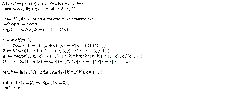 INVLAP := proc (F, tau, x) local oldDigits, n, r, k, t, result, Y, B, W, G; n := 80; oldDigits := Digits; Digits := oldDigits+max(80, 2*n); t := evalf(tau); Y := Vector(1 .. 2*n, proc (k) options operator, arrow; F(k*ln(2.0)/t, x) end proc); B := Matrix(1 .. n, 1 .. 1+n, proc (i, j) options operator, arrow; binomial(i, j-1) end proc); W := Vector(1 .. n, proc (k) options operator, arrow; (-1)^(n-k)*k^n*factorial(2*k)/(factorial(k)*factorial(n-k)*factorial(k)*factorial(k-1)) end proc); G := Vector(1 .. n, proc (k) options operator, arrow; add((-1)^r*B[k, r+1]*Y[k+r], r = 0 .. k) end proc); result := ln(2.0)*add(evalf(W[k]*G[k]), k = 1 .. n)/t; return Re(evalf[oldDigits](result)) end proc