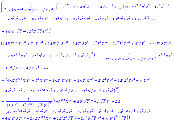 ((1/2)*(-2*T^(3/2)*R*V+A*B^2*T^(1/2)-3*A*T^(1/2)*V^2+(1/2)*(12*A*B*T^(7/2)*R^2*V^2+4*T^3*R^2*V^3+6*A*B^2*T^2*R*V^2-10*A*T^2*R*V^4+2*A^2*B^4*T*V-8*A^2*B^2*T*V^3+6*A^2*T*V^5+4*A^2*B^2*R*T^2+4*A*B*T^(3/2)*R*V+2*A^2*B^3*T^(1/2)-6*A^2*B*T^(1/2)*V^2)/(4*A*B*T^(7/2)*R^2*V^3+T^3*R^2*V^4+2*A*B^2*T^2*R*V^3-2*A*T^2*R*V^5+A^2*B^4*T*V^2-2*A^2*B^2*T*V^4+A^2*T*V^6+4*A^2*B^2*R*T^2*V+2*A*B*T^(3/2)*R*V^2+2*A^2*B^3*T^(1/2)*V-2*A^2*B*T^(1/2)*V^3+A^2*B^2)^(1/2))/(V*(B*R*T^2+B^2*T^(1/2)-T^(1/2)*V^2))-(1/2)*(-T^(3/2)*R*V^2+A*B^2*T^(1/2)*V-A*T^(1/2)*V^3-B*A+(4*A*B*T^(7/2)*R^2*V^3+T^3*R^2*V^4+2*A*B^2*T^2*R*V^3-2*A*T^2*R*V^5+A^2*B^4*T*V^2-2*A^2*B^2*T*V^4+A^2*T*V^6+4*A^2*B^2*R*T^2*V+2*A*B*T^(3/2)*R*V^2+2*A^2*B^3*T^(1/2)*V-2*A^2*B*T^(1/2)*V^3+A^2*B^2)^(1/2))/(V^2*(B*R*T^2+B^2*T^(1/2)-T^(1/2)*V^2))+(-T^(3/2)*R*V^2+A*B^2*T^(1/2)*V-A*T^(1/2)*V^3-B*A+(4*A*B*T^(7/2)*R^2*V^3+T^3*R^2*V^4+2*A*B^2*T^2*R*V^3-2*A*T^2*R*V^5+A^2*B^4*T*V^2-2*A^2*B^2*T*V^4+A^2*T*V^6+4*A^2*B^2*R*T^2*V+2*A*B*T^(3/2)*R*V^2+2*A^2*B^3*T^(1/2)*V-2*A^2*B*T^(1/2)*V^3+A^2*B^2)^(1/2))*T^(1/2)/(B*R*T^2+B^2*T^(1/2)-T^(1/2)*V^2)^2)[T]