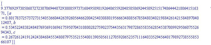[9.377692973058687272307069440729380859737168495898192640655920485058692445092515174864442180641516371, [a = .8017837257372731540536604426392605646620042540308801956663480856785848034021988426142158489704012407, b = .5345224838248487693691069617595070431080028275902375443563179872865583562854538700992950607552694343, c = .2672612419124243846845534808797535215540013905056112705920652357111640335294564017989273855585366107]]