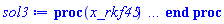proc (x_rkf45) local _res, _dat, _vars, _solnproc, _xout, _ndsol, _pars, _n, _i; option `Copyright (c) 2000 by Waterloo Maple Inc. All rights reserved.`; if 1 < nargs then error "invalid input: too many arguments" end if; _EnvDSNumericSaveDigits := Digits; Digits := 15; if _EnvInFsolve = true then _xout := evalf[_EnvDSNumericSaveDigits](x_rkf45) else _xout := evalf(x_rkf45) end if; _dat := Array(1..4, {(1) = proc (_xin) local _xout, _dtbl, _dat, _vmap, _x0, _y0, _val, _dig, _n, _ne, _nd, _nv, _pars, _ini, _par, _i, _j, _k, _src; option `Copyright (c) 2002 by Waterloo Maple Inc. All rights reserved.`; table( [( "complex" ) = false ] ) _xout := _xin; _pars := []; _dtbl := array( 1 .. 4, [( 1 ) = (array( 1 .. 26, [( 1 ) = (datatype = float[8], order = C_order, storage = rectangular), ( 2 ) = (datatype = float[8], order = C_order, storage = rectangular), ( 3 ) = ([0, 0, 0, Array(1..0, 1..2, {}, datatype = float[8], order = C_order)]), ( 4 ) = (Array(1..63, {(1) = 2, (2) = 2, (3) = 0, (4) = 0, (5) = 0, (6) = 0, (7) = 1, (8) = 0, (9) = 0, (10) = 0, (11) = 0, (12) = 0, (13) = 0, (14) = 0, (15) = 0, (16) = 0, (17) = 0, (18) = 1, (19) = 30000, (20) = 0, (21) = 0, (22) = 1, (23) = 4, (24) = 0, (25) = 1, (26) = 15, (27) = 1, (28) = 0, (29) = 1, (30) = 3, (31) = 3, (32) = 0, (33) = 1, (34) = 0, (35) = 0, (36) = 0, (37) = 0, (38) = 0, (39) = 0, (40) = 0, (41) = 0, (42) = 0, (43) = 1, (44) = 0, (45) = 0, (46) = 0, (47) = 0, (48) = 0, (49) = 0, (50) = 50, (51) = 1, (52) = 0, (53) = 0, (54) = 0, (55) = 0, (56) = 0, (57) = 0, (58) = 0, (59) = 10000, (60) = 0, (61) = 1000, (62) = 0, (63) = 0}, datatype = integer[8])), ( 5 ) = (Array(1..28, {(1) = 1.0, (2) = 0.10e-5, (3) = .0, (4) = 0.500001e-14, (5) = 1.0, (6) = 0.27762123157128504e-1, (7) = .0, (8) = 0.10e-5, (9) = .0, (10) = .0, (11) = .0, (12) = .0, (13) = 1.0, (14) = .0, (15) = .49999999999999, (16) = .0, (17) = 1.0, (18) = 1.0, (19) = .0, (20) = .0, (21) = 1.0, (22) = 1.0, (23) = .0, (24) = .0, (25) = 0.10e-14, (26) = .0, (27) = .0, (28) = .0}, datatype = float[8], order = C_order)), ( 6 ) = (Array(1..2, {(1) = 1.0, (2) = 1.0}, datatype = float[8], order = C_order)), ( 7 ) = ([Array(1..4, 1..7, {(1, 1) = .0, (1, 2) = .203125, (1, 3) = .3046875, (1, 4) = .75, (1, 5) = .8125, (1, 6) = .40625, (1, 7) = .8125, (2, 1) = 0.6378173828125e-1, (2, 2) = .0, (2, 3) = .279296875, (2, 4) = .27237892150878906, (2, 5) = -0.9686851501464844e-1, (2, 6) = 0.1956939697265625e-1, (2, 7) = .5381584167480469, (3, 1) = 0.31890869140625e-1, (3, 2) = .0, (3, 3) = -.34375, (3, 4) = -.335235595703125, (3, 5) = .2296142578125, (3, 6) = .41748046875, (3, 7) = 11.480712890625, (4, 1) = 0.9710520505905151e-1, (4, 2) = .0, (4, 3) = .40350341796875, (4, 4) = 0.20297467708587646e-1, (4, 5) = -0.6054282188415527e-2, (4, 6) = -0.4770040512084961e-1, (4, 7) = .77858567237854}, datatype = float[8], order = C_order), Array(1..6, 1..6, {(1, 1) = .0, (1, 2) = .0, (1, 3) = .0, (1, 4) = .0, (1, 5) = .0, (1, 6) = 1.0, (2, 1) = .25, (2, 2) = .0, (2, 3) = .0, (2, 4) = .0, (2, 5) = .0, (2, 6) = 1.0, (3, 1) = .1875, (3, 2) = .5625, (3, 3) = .0, (3, 4) = .0, (3, 5) = .0, (3, 6) = 2.0, (4, 1) = .23583984375, (4, 2) = -.87890625, (4, 3) = .890625, (4, 4) = .0, (4, 5) = .0, (4, 6) = .2681884765625, (5, 1) = .1272735595703125, (5, 2) = -.5009765625, (5, 3) = .44921875, (5, 4) = -0.128936767578125e-1, (5, 5) = .0, (5, 6) = 0.626220703125e-1, (6, 1) = -0.927734375e-1, (6, 2) = .626220703125, (6, 3) = -.4326171875, (6, 4) = .1418304443359375, (6, 5) = -0.861053466796875e-1, (6, 6) = .3131103515625}, datatype = float[8], order = C_order), Array(1..6, {(1) = .0, (2) = .386, (3) = .21, (4) = .63, (5) = 1.0, (6) = 1.0}, datatype = float[8], order = C_order), Array(1..6, {(1) = .25, (2) = -.1043, (3) = .1035, (4) = -0.362e-1, (5) = .0, (6) = .0}, datatype = float[8], order = C_order), Array(1..6, 1..5, {(1, 1) = .0, (1, 2) = .0, (1, 3) = .0, (1, 4) = .0, (1, 5) = .0, (2, 1) = 1.544, (2, 2) = .0, (2, 3) = .0, (2, 4) = .0, (2, 5) = .0, (3, 1) = .9466785280815533, (3, 2) = .25570116989825814, (3, 3) = .0, (3, 4) = .0, (3, 5) = .0, (4, 1) = 3.3148251870684886, (4, 2) = 2.896124015972123, (4, 3) = .9986419139977808, (4, 4) = .0, (4, 5) = .0, (5, 1) = 1.2212245092262748, (5, 2) = 6.019134481287752, (5, 3) = 12.537083329320874, (5, 4) = -.687886036105895, (5, 5) = .0, (6, 1) = 1.2212245092262748, (6, 2) = 6.019134481287752, (6, 3) = 12.537083329320874, (6, 4) = -.687886036105895, (6, 5) = 1.0}, datatype = float[8], order = C_order), Array(1..6, 1..5, {(1, 1) = .0, (1, 2) = .0, (1, 3) = .0, (1, 4) = .0, (1, 5) = .0, (2, 1) = -5.6688, (2, 2) = .0, (2, 3) = .0, (2, 4) = .0, (2, 5) = .0, (3, 1) = -2.4300933568337584, (3, 2) = -.20635991570891224, (3, 3) = .0, (3, 4) = .0, (3, 5) = .0, (4, 1) = -.10735290581452621, (4, 2) = -9.594562251021896, (4, 3) = -20.470286148096154, (4, 4) = .0, (4, 5) = .0, (5, 1) = 7.496443313968615, (5, 2) = -10.246804314641219, (5, 3) = -33.99990352819906, (5, 4) = 11.708908932061595, (5, 5) = .0, (6, 1) = 8.083246795922411, (6, 2) = -7.981132988062785, (6, 3) = -31.52159432874373, (6, 4) = 16.319305431231363, (6, 5) = -6.0588182388340535}, datatype = float[8], order = C_order), Array(1..3, 1..5, {(1, 1) = .0, (1, 2) = .0, (1, 3) = .0, (1, 4) = .0, (1, 5) = .0, (2, 1) = 10.126235083446911, (2, 2) = -7.487995877607633, (2, 3) = -34.800918615557414, (2, 4) = -7.9927717075687275, (2, 5) = 1.0251377232956207, (3, 1) = -.6762803392806898, (3, 2) = 6.087714651678606, (3, 3) = 16.43084320892463, (3, 4) = 24.767225114183653, (3, 5) = -6.5943891257167815}, datatype = float[8], order = C_order)]), ( 9 ) = ([Array(1..2, {(1) = .1, (2) = .1}, datatype = float[8], order = C_order), Array(1..2, {(1) = .0, (2) = .0}, datatype = float[8], order = C_order), Array(1..2, {(1) = .0, (2) = .0}, datatype = float[8], order = C_order), Array(1..2, {(1) = .0, (2) = .0}, datatype = float[8], order = C_order), Array(1..2, {(1) = .0, (2) = .0}, datatype = float[8], order = C_order), Array(1..2, 1..2, {(1, 1) = .0, (1, 2) = .0, (2, 1) = .0, (2, 2) = .0}, datatype = float[8], order = C_order), Array(1..2, 1..2, {(1, 1) = .0, (1, 2) = .0, (2, 1) = .0, (2, 2) = .0}, datatype = float[8], order = C_order), Array(1..2, {(1) = .0, (2) = .0}, datatype = float[8], order = C_order), Array(1..2, 1..2, {(1, 1) = .0, (1, 2) = .0, (2, 1) = .0, (2, 2) = .0}, datatype = float[8], order = C_order), Array(1..2, 1..6, {(1, 1) = .0, (1, 2) = .0, (1, 3) = .0, (1, 4) = .0, (1, 5) = .0, (1, 6) = .0, (2, 1) = .0, (2, 2) = .0, (2, 3) = .0, (2, 4) = .0, (2, 5) = .0, (2, 6) = .0}, datatype = float[8], order = C_order), Array(1..2, {(1) = 0, (2) = 0}, datatype = integer[8]), Array(1..2, {(1) = .0, (2) = .0}, datatype = float[8], order = C_order), Array(1..2, {(1) = .0, (2) = .0}, datatype = float[8], order = C_order), Array(1..2, {(1) = .0, (2) = .0}, datatype = float[8], order = C_order), Array(1..2, {(1) = .0, (2) = .0}, datatype = float[8], order = C_order), Array(1..2, {(1) = .0, (2) = .0}, datatype = float[8], order = C_order), Array(1..4, {(1) = .0, (2) = .0, (3) = .0, (4) = .0}, datatype = float[8], order = C_order)]), ( 8 ) = ([Array(1..2, {(1) = 1.0, (2) = 1.0}, datatype = float[8], order = C_order), Array(1..2, {(1) = .0, (2) = .0}, datatype = float[8], order = C_order), Array(1..2, {(1) = 1.0, (2) = 2.0}, datatype = float[8], order = C_order), 0, 0]), ( 11 ) = (Array(1..6, 0..2, {(1, 1) = .0, (1, 2) = .0, (2, 0) = .0, (2, 1) = .0, (2, 2) = .0, (3, 0) = .0, (3, 1) = .0, (3, 2) = .0, (4, 0) = .0, (4, 1) = .0, (4, 2) = .0, (5, 0) = .0, (5, 1) = .0, (5, 2) = .0, (6, 0) = .0, (6, 1) = .0, (6, 2) = .0}, datatype = float[8], order = C_order)), ( 10 ) = ([proc (N, X, Y, YP) option `[Y[1] = y(t), Y[2] = diff(y(t),t)]`; YP[2] := Y[1]^2+Y[2]/Y[1]; YP[1] := Y[2]; 0 end proc, -1, 0, 0, 0, 0, 0, 0]), ( 13 ) = (), ( 12 ) = (), ( 15 ) = ("rkf45"), ( 14 ) = ([0, 0]), ( 18 ) = ([]), ( 19 ) = (0), ( 16 ) = ([0, 0, 0, []]), ( 17 ) = ([proc (N, X, Y, YP) option `[Y[1] = y(t), Y[2] = diff(y(t),t)]`; YP[2] := Y[1]^2+Y[2]/Y[1]; YP[1] := Y[2]; 0 end proc, -1, 0, 0, 0, 0, 0, 0]), ( 22 ) = (0), ( 23 ) = (0), ( 20 ) = ([]), ( 21 ) = (0), ( 26 ) = (Array(1..0, {})), ( 25 ) = (Array(1..0, {})), ( 24 ) = (0)  ] ))  ] ); _y0 := Array(0..2, {(1) = 1., (2) = 1.}); _vmap := array( 1 .. 2, [( 1 ) = (1), ( 2 ) = (2)  ] ); _x0 := _dtbl[1][5][5]; _n := _dtbl[1][4][1]; _ne := _dtbl[1][4][3]; _nd := _dtbl[1][4][4]; _nv := _dtbl[1][4][16]; if not type(_xout, 'numeric') then if member(_xout, ["start", "left", "right"]) then if _Env_smart_dsolve_numeric = true or _dtbl[1][4][10] = 1 then if _xout = "left" then if type(_dtbl[2], 'table') then return _dtbl[2][5][1] end if elif _xout = "right" then if type(_dtbl[3], 'table') then return _dtbl[3][5][1] end if end if end if; return _dtbl[1][5][5] elif _xout = "method" then return _dtbl[1][15] elif _xout = "storage" then return evalb(_dtbl[1][4][10] = 1) elif _xout = "leftdata" then if not type(_dtbl[2], 'array') then return NULL else return eval(_dtbl[2]) end if elif _xout = "rightdata" then if not type(_dtbl[3], 'array') then return NULL else return eval(_dtbl[3]) end if elif _xout = "enginedata" then return eval(_dtbl[1]) elif _xout = "enginereset" then _dtbl[2] := evaln(_dtbl[2]); _dtbl[3] := evaln(_dtbl[3]); return NULL elif _xout = "initial" then return procname(_y0[0]) elif _xout = "laxtol" then return _dtbl[`if`(member(_dtbl[4], {2, 3}), _dtbl[4], 1)][5][18] elif _xout = "numfun" then return `if`(member(_dtbl[4], {2, 3}), _dtbl[_dtbl[4]][4][18], 0) elif _xout = "parameters" then return [seq(_y0[_n+_i], _i = 1 .. nops(_pars))] elif _xout = "initial_and_parameters" then return procname(_y0[0]), [seq(_y0[_n+_i], _i = 1 .. nops(_pars))] elif _xout = "last" then if _dtbl[4] <> 2 and _dtbl[4] <> 3 or _x0-_dtbl[_dtbl[4]][5][1] = 0. then error "no information is available on last computed point" else _xout := _dtbl[_dtbl[4]][5][1] end if elif _xout = "function" then if _dtbl[1][4][33]-2. = 0 then return eval(_dtbl[1][10], 1) else return eval(_dtbl[1][10][1], 1) end if elif _xout = "map" then return copy(_vmap) elif type(_xin, `=`) and type(rhs(_xin), 'list') and member(lhs(_xin), {"initial", "parameters", "initial_and_parameters"}) then _ini, _par := [], []; if lhs(_xin) = "initial" then _ini := rhs(_xin) elif lhs(_xin) = "parameters" then _par := rhs(_xin) elif select(type, rhs(_xin), `=`) <> [] then _par, _ini := selectremove(type, rhs(_xin), `=`) elif nops(rhs(_xin)) < nops(_pars)+1 then error "insufficient data for specification of initial and parameters" else _par := rhs(_xin)[-nops(_pars) .. -1]; _ini := rhs(_xin)[1 .. -nops(_pars)-1] end if; _xout := lhs(_xout); _i := false; if _par <> [] then _i := `dsolve/numeric/process_parameters`(_n, _pars, _par, _y0) end if; if _ini <> [] then _i := `dsolve/numeric/process_initial`(_n-_ne, _ini, _y0, _pars, _vmap) or _i end if; if _i then `dsolve/numeric/SC/reinitialize`(_dtbl, _y0, _n, procname, _pars); if _Env_smart_dsolve_numeric = true and type(_y0[0], 'numeric') and _dtbl[1][4][10] <> 1 then procname("right") := _y0[0]; procname("left") := _y0[0] end if end if; if _xout = "initial" then return [_y0[0], seq(_y0[_vmap[_i]], _i = 1 .. _n-_ne)] elif _xout = "parameters" then return [seq(_y0[_n+_i], _i = 1 .. nops(_pars))] else return [_y0[0], seq(_y0[_vmap[_i]], _i = 1 .. _n-_ne)], [seq(_y0[_n+_i], _i = 1 .. nops(_pars))] end if elif _xin = "eventstop" then if _nv = 0 then error "this solution has no events" end if; _i := _dtbl[4]; if _i <> 2 and _i <> 3 then return 0 end if; if _dtbl[_i][4][10] = 1 and assigned(_dtbl[5-_i]) and _dtbl[_i][4][9] < 100 and 100 <= _dtbl[5-_i][4][9] then _i := 5-_i; _dtbl[4] := _i; _j := round(_dtbl[_i][4][17]); return round(_dtbl[_i][3][1][_j, 1]) elif 100 <= _dtbl[_i][4][9] then _j := round(_dtbl[_i][4][17]); return round(_dtbl[_i][3][1][_j, 1]) else return 0 end if elif _xin = "eventstatus" then if _nv = 0 then error "this solution has no events" end if; _i := [selectremove(proc (a) options operator, arrow; _dtbl[1][3][1][a, 7] = 1 end proc, {seq(_j, _j = 1 .. round(_dtbl[1][3][1][_nv+1, 1]))})]; return ':-enabled' = _i[1], ':-disabled' = _i[2] elif _xin = "eventclear" then if _nv = 0 then error "this solution has no events" end if; _i := _dtbl[4]; if _i <> 2 and _i <> 3 then error "no events to clear" end if; if _dtbl[_i][4][10] = 1 and assigned(_dtbl[5-_i]) and _dtbl[_i][4][9] < 100 and 100 < _dtbl[5-_i][4][9] then _dtbl[4] := 5-_i; _i := 5-_i end if; if _dtbl[_i][4][9] < 100 then error "no events to clear" elif _nv < _dtbl[_i][4][9]-100 then error "event error condition cannot be cleared" else _j := _dtbl[_i][4][9]-100; if irem(round(_dtbl[_i][3][1][_j, 4]), 2) = 1 then error "retriggerable events cannot be cleared" end if; _j := round(_dtbl[_i][3][1][_j, 1]); for _k to _nv do if _dtbl[_i][3][1][_k, 1] = _j then if _dtbl[_i][3][1][_k, 2] = 3 then error "range events cannot be cleared" end if; _dtbl[_i][3][1][_k, 8] := _dtbl[_i][3][1][_nv+1, 8] end if end do; _dtbl[_i][4][17] := 0; _dtbl[_i][4][9] := 0; if _dtbl[1][4][10] = 1 then if _i = 2 then try procname(procname("left")) catch:  end try else try procname(procname("right")) catch:  end try end if end if end if; return  elif type(_xin, `=`) and member(lhs(_xin), {"eventdisable", "eventenable"}) then if _nv = 0 then error "this solution has no events" end if; if type(rhs(_xin), {('list')('posint'), ('set')('posint')}) then _i := {op(rhs(_xin))} elif type(rhs(_xin), 'posint') then _i := {rhs(_xin)} else error "event identifiers must be integers in the range 1..%1", round(_dtbl[1][3][1][_nv+1, 1]) end if; if select(proc (a) options operator, arrow; _nv < a end proc, _i) <> {} then error "event identifiers must be integers in the range 1..%1", round(_dtbl[1][3][1][_nv+1, 1]) end if; _k := {}; for _j to _nv do if member(round(_dtbl[1][3][1][_j, 1]), _i) then _k := `union`(_k, {_j}) end if end do; _i := _k; if lhs(_xin) = "eventdisable" then _dtbl[4] := 0; _j := [evalb(assigned(_dtbl[2]) and member(_dtbl[2][4][17], _i)), evalb(assigned(_dtbl[3]) and member(_dtbl[3][4][17], _i))]; for _k in _i do _dtbl[1][3][1][_k, 7] := 0; if assigned(_dtbl[2]) then _dtbl[2][3][1][_k, 7] := 0 end if; if assigned(_dtbl[3]) then _dtbl[3][3][1][_k, 7] := 0 end if end do; if _j[1] then for _k to _nv+1 do if _k <= _nv and not type(_dtbl[2][3][4][_k, 1], 'undefined') then userinfo(3, {'events', 'eventreset'}, `reinit #2, event code `, _k, ` to defined init `, _dtbl[2][3][4][_k, 1]); _dtbl[2][3][1][_k, 8] := _dtbl[2][3][4][_k, 1] elif _dtbl[2][3][1][_k, 2] = 0 and irem(iquo(round(_dtbl[2][3][1][_k, 4]), 32), 2) = 1 then userinfo(3, {'events', 'eventreset'}, `reinit #2, event code `, _k, ` to rate hysteresis init `, _dtbl[2][5][24]); _dtbl[2][3][1][_k, 8] := _dtbl[2][5][24] elif _dtbl[2][3][1][_k, 2] = 0 and irem(iquo(round(_dtbl[2][3][1][_k, 4]), 2), 2) = 0 then userinfo(3, {'events', 'eventreset'}, `reinit #2, event code `, _k, ` to initial init `, _x0); _dtbl[2][3][1][_k, 8] := _x0 else userinfo(3, {'events', 'eventreset'}, `reinit #2, event code `, _k, ` to fireinitial init `, _x0-1); _dtbl[2][3][1][_k, 8] := _x0-1 end if end do; _dtbl[2][4][17] := 0; _dtbl[2][4][9] := 0; if _dtbl[1][4][10] = 1 then procname(procname("left")) end if end if; if _j[2] then for _k to _nv+1 do if _k <= _nv and not type(_dtbl[3][3][4][_k, 2], 'undefined') then userinfo(3, {'events', 'eventreset'}, `reinit #3, event code `, _k, ` to defined init `, _dtbl[3][3][4][_k, 2]); _dtbl[3][3][1][_k, 8] := _dtbl[3][3][4][_k, 2] elif _dtbl[3][3][1][_k, 2] = 0 and irem(iquo(round(_dtbl[3][3][1][_k, 4]), 32), 2) = 1 then userinfo(3, {'events', 'eventreset'}, `reinit #3, event code `, _k, ` to rate hysteresis init `, _dtbl[3][5][24]); _dtbl[3][3][1][_k, 8] := _dtbl[3][5][24] elif _dtbl[3][3][1][_k, 2] = 0 and irem(iquo(round(_dtbl[3][3][1][_k, 4]), 2), 2) = 0 then userinfo(3, {'events', 'eventreset'}, `reinit #3, event code `, _k, ` to initial init `, _x0); _dtbl[3][3][1][_k, 8] := _x0 else userinfo(3, {'events', 'eventreset'}, `reinit #3, event code `, _k, ` to fireinitial init `, _x0+1); _dtbl[3][3][1][_k, 8] := _x0+1 end if end do; _dtbl[3][4][17] := 0; _dtbl[3][4][9] := 0; if _dtbl[1][4][10] = 1 then procname(procname("right")) end if end if else for _k in _i do _dtbl[1][3][1][_k, 7] := 1 end do; _dtbl[2] := evaln(_dtbl[2]); _dtbl[3] := evaln(_dtbl[3]); _dtbl[4] := 0; if _dtbl[1][4][10] = 1 then if _x0 <= procname("right") then try procname(procname("right")) catch:  end try end if; if procname("left") <= _x0 then try procname(procname("left")) catch:  end try end if end if end if; return  elif type(_xin, `=`) and lhs(_xin) = "eventfired" then if not type(rhs(_xin), 'list') then error "'eventfired' must be specified as a list" end if; if _nv = 0 then error "this solution has no events" end if; if _dtbl[4] <> 2 and _dtbl[4] <> 3 then error "'direction' must be set prior to calling/setting 'eventfired'" end if; _i := _dtbl[4]; _val := NULL; if not assigned(_EnvEventRetriggerWarned) then _EnvEventRetriggerWarned := false end if; for _k in rhs(_xin) do if type(_k, 'integer') then _src := _k elif type(_k, 'integer' = 'anything') and type(evalf(rhs(_k)), 'numeric') then _k := lhs(_k) = evalf[max(Digits, 18)](rhs(_k)); _src := lhs(_k) else error "'eventfired' entry is not valid: %1", _k end if; if _src < 1 or round(_dtbl[1][3][1][_nv+1, 1]) < _src then error "event identifiers must be integers in the range 1..%1", round(_dtbl[1][3][1][_nv+1, 1]) end if; _src := {seq(`if`(_dtbl[1][3][1][_j, 1]-_src = 0., _j, NULL), _j = 1 .. _nv)}; if nops(_src) <> 1 then error "'eventfired' can only be set/queried for root-finding events and time/interval events" end if; _src := _src[1]; if _dtbl[1][3][1][_src, 2] <> 0. and _dtbl[1][3][1][_src, 2]-2. <> 0. then error "'eventfired' can only be set/queried for root-finding events and time/interval events" elif irem(round(_dtbl[1][3][1][_src, 4]), 2) = 1 then if _EnvEventRetriggerWarned = false then WARNING(`'eventfired' has no effect on events that retrigger`) end if; _EnvEventRetriggerWarned := true end if; if _dtbl[_i][3][1][_src, 2] = 0 and irem(iquo(round(_dtbl[_i][3][1][_src, 4]), 32), 2) = 1 then _val := _val, undefined elif type(_dtbl[_i][3][4][_src, _i-1], 'undefined') or _i = 2 and _dtbl[2][3][1][_src, 8] < _dtbl[2][3][4][_src, 1] or _i = 3 and _dtbl[3][3][4][_src, 2] < _dtbl[3][3][1][_src, 8] then _val := _val, _dtbl[_i][3][1][_src, 8] else _val := _val, _dtbl[_i][3][4][_src, _i-1] end if; if type(_k, `=`) then if _dtbl[_i][3][1][_src, 2] = 0 and irem(iquo(round(_dtbl[_i][3][1][_src, 4]), 32), 2) = 1 then error "cannot set event code for a rate hysteresis event" end if; userinfo(3, {'events', 'eventreset'}, `manual set event code `, _src, ` to value `, rhs(_k)); _dtbl[_i][3][1][_src, 8] := rhs(_k); _dtbl[_i][3][4][_src, _i-1] := rhs(_k) end if end do; return [_val] elif type(_xin, `=`) and lhs(_xin) = "direction" then if not member(rhs(_xin), {-1, 1, ':-left', ':-right'}) then error "'direction' must be specified as either '1' or 'right' (positive) or '-1' or 'left' (negative)" end if; _src := `if`(_dtbl[4] = 2, -1, `if`(_dtbl[4] = 3, 1, undefined)); _i := `if`(member(rhs(_xin), {1, ':-right'}), 3, 2); _dtbl[4] := _i; _dtbl[_i] := `dsolve/numeric/SC/IVPdcopy`(_dtbl[1], `if`(assigned(_dtbl[_i]), _dtbl[_i], NULL)); if 0 < _nv then for _j to _nv+1 do if _j <= _nv and not type(_dtbl[_i][3][4][_j, _i-1], 'undefined') then userinfo(3, {'events', 'eventreset'}, `reinit #4, event code `, _j, ` to defined init `, _dtbl[_i][3][4][_j, _i-1]); _dtbl[_i][3][1][_j, 8] := _dtbl[_i][3][4][_j, _i-1] elif _dtbl[_i][3][1][_j, 2] = 0 and irem(iquo(round(_dtbl[_i][3][1][_j, 4]), 32), 2) = 1 then userinfo(3, {'events', 'eventreset'}, `reinit #4, event code `, _j, ` to rate hysteresis init `, _dtbl[_i][5][24]); _dtbl[_i][3][1][_j, 8] := _dtbl[_i][5][24] elif _dtbl[_i][3][1][_j, 2] = 0 and irem(iquo(round(_dtbl[_i][3][1][_j, 4]), 2), 2) = 0 then userinfo(3, {'events', 'eventreset'}, `reinit #4, event code `, _j, ` to initial init `, _x0); _dtbl[_i][3][1][_j, 8] := _x0 else userinfo(3, {'events', 'eventreset'}, `reinit #4, event code `, _j, ` to fireinitial init `, _x0-2*_i+5.0); _dtbl[_i][3][1][_j, 8] := _x0-2*_i+5.0 end if end do end if; return _src elif _xin = "eventcount" then if _dtbl[1][3][1] = 0 or _dtbl[4] <> 2 and _dtbl[4] <> 3 then return 0 else return round(_dtbl[_dtbl[4]][3][1][_nv+1, 12]) end if else return "procname" end if end if; if _xout = _x0 then return [_x0, seq(evalf(_dtbl[1][6][_vmap[_i]]), _i = 1 .. _n-_ne)] end if; _i := `if`(_x0 <= _xout, 3, 2); if _xin = "last" and 0 < _dtbl[_i][4][9] and _dtbl[_i][4][9] < 100 then _dat := eval(_dtbl[_i], 2); _j := _dat[4][20]; return [_dat[11][_j, 0], seq(_dat[11][_j, _vmap[_i]], _i = 1 .. _n-_ne-_nd), seq(_dat[8][1][_vmap[_i]], _i = _n-_ne-_nd+1 .. _n-_ne)] end if; if not type(_dtbl[_i], 'array') then _dtbl[_i] := `dsolve/numeric/SC/IVPdcopy`(_dtbl[1], `if`(assigned(_dtbl[_i]), _dtbl[_i], NULL)); if 0 < _nv then for _j to _nv+1 do if _j <= _nv and not type(_dtbl[_i][3][4][_j, _i-1], 'undefined') then userinfo(3, {'events', 'eventreset'}, `reinit #5, event code `, _j, ` to defined init `, _dtbl[_i][3][4][_j, _i-1]); _dtbl[_i][3][1][_j, 8] := _dtbl[_i][3][4][_j, _i-1] elif _dtbl[_i][3][1][_j, 2] = 0 and irem(iquo(round(_dtbl[_i][3][1][_j, 4]), 32), 2) = 1 then userinfo(3, {'events', 'eventreset'}, `reinit #5, event code `, _j, ` to rate hysteresis init `, _dtbl[_i][5][24]); _dtbl[_i][3][1][_j, 8] := _dtbl[_i][5][24] elif _dtbl[_i][3][1][_j, 2] = 0 and irem(iquo(round(_dtbl[_i][3][1][_j, 4]), 2), 2) = 0 then userinfo(3, {'events', 'eventreset'}, `reinit #5, event code `, _j, ` to initial init `, _x0); _dtbl[_i][3][1][_j, 8] := _x0 else userinfo(3, {'events', 'eventreset'}, `reinit #5, event code `, _j, ` to fireinitial init `, _x0-2*_i+5.0); _dtbl[_i][3][1][_j, 8] := _x0-2*_i+5.0 end if end do end if end if; if _xin <> "last" then if 0 < 0 then if `dsolve/numeric/checkglobals`(op(_dtbl[1][14]), _pars, _n, _y0) then `dsolve/numeric/SC/reinitialize`(_dtbl, _y0, _n, procname, _pars, _i) end if end if; if _dtbl[1][4][7] = 0 then error "parameters must be initialized before solution can be computed" end if end if; _dat := eval(_dtbl[_i], 2); _dtbl[4] := _i; try _src := `dsolve/numeric/SC/IVPrun`(_dat, _xout) catch: userinfo(2, `dsolve/debug`, print(`Exception in solnproc:`, [lastexception][2 .. -1])); error  end try; if _dat[17] <> _dtbl[1][17] then _dtbl[1][17] := _dat[17]; _dtbl[1][10] := _dat[10] end if; if _src = 0 and 100 < _dat[4][9] then _val := _dat[3][1][_nv+1, 8] else _val := _dat[11][_dat[4][20], 0] end if; if _src <> 0 or _dat[4][9] <= 0 then _dtbl[1][5][1] := _xout else _dtbl[1][5][1] := _val end if; if _i = 3 and _val < _xout then Rounding := -infinity; if _dat[4][9] = 1 then error "cannot evaluate the solution further right of %1, probably a singularity", evalf[8](_val) elif _dat[4][9] = 2 then error "cannot evaluate the solution further right of %1, maxfun limit exceeded (see ?dsolve,maxfun for details)", evalf[8](_val) elif _dat[4][9] = 3 then if _dat[4][25] = 3 then error "cannot evaluate the solution past the initial point, problem may be initially singular or improperly set up" else error "cannot evaluate the solution past the initial point, problem may be complex, initially singular or improperly set up" end if elif _dat[4][9] = 4 then error "cannot evaluate the solution further right of %1, accuracy goal cannot be achieved with specified 'minstep'", evalf[8](_val) elif _dat[4][9] = 5 then error "cannot evaluate the solution further right of %1, too many step failures, tolerances may be too loose for problem", evalf[8](_val) elif _dat[4][9] = 6 then error "cannot evaluate the solution further right of %1, cannot downgrade delay storage for problems with delay derivative order > 1, try increasing delaypts", evalf[8](_val) elif _dat[4][9] = 10 then error "cannot evaluate the solution further right of %1, interrupt requested", evalf[8](_val) elif 100 < _dat[4][9] then if _dat[4][9]-100 = _nv+1 then error "constraint projection failure on event at t=%1", evalf[8](_val) elif _dat[4][9]-100 = _nv+2 then error "index-1 and derivative evaluation failure on event at t=%1", evalf[8](_val) elif _dat[4][9]-100 = _nv+3 then error "maximum number of event iterations reached (%1) at t=%2", round(_dat[3][1][_nv+1, 3]), evalf[8](_val) else if _Env_dsolve_nowarnstop <> true then `dsolve/numeric/warning`(StringTools:-FormatMessage("cannot evaluate the solution further right of %1, event #%2 triggered a halt", evalf[8](_val), round(_dat[3][1][_dat[4][9]-100, 1]))) end if; Rounding := 'nearest'; _xout := _val end if else error "cannot evaluate the solution further right of %1", evalf[8](_val) end if elif _i = 2 and _xout < _val then Rounding := infinity; if _dat[4][9] = 1 then error "cannot evaluate the solution further left of %1, probably a singularity", evalf[8](_val) elif _dat[4][9] = 2 then error "cannot evaluate the solution further left of %1, maxfun limit exceeded (see ?dsolve,maxfun for details)", evalf[8](_val) elif _dat[4][9] = 3 then if _dat[4][25] = 3 then error "cannot evaluate the solution past the initial point, problem may be initially singular or improperly set up" else error "cannot evaluate the solution past the initial point, problem may be complex, initially singular or improperly set up" end if elif _dat[4][9] = 4 then error "cannot evaluate the solution further left of %1, accuracy goal cannot be achieved with specified 'minstep'", evalf[8](_val) elif _dat[4][9] = 5 then error "cannot evaluate the solution further left of %1, too many step failures, tolerances may be too loose for problem", evalf[8](_val) elif _dat[4][9] = 6 then error "cannot evaluate the solution further left of %1, cannot downgrade delay storage for problems with delay derivative order > 1, try increasing delaypts", evalf[8](_val) elif _dat[4][9] = 10 then error "cannot evaluate the solution further right of %1, interrupt requested", evalf[8](_val) elif 100 < _dat[4][9] then if _dat[4][9]-100 = _nv+1 then error "constraint projection failure on event at t=%1", evalf[8](_val) elif _dat[4][9]-100 = _nv+2 then error "index-1 and derivative evaluation failure on event at t=%1", evalf[8](_val) elif _dat[4][9]-100 = _nv+3 then error "maximum number of event iterations reached (%1) at t=%2", round(_dat[3][1][_nv+1, 3]), evalf[8](_val) else if _Env_dsolve_nowarnstop <> true then `dsolve/numeric/warning`(StringTools:-FormatMessage("cannot evaluate the solution further left of %1, event #%2 triggered a halt", evalf[8](_val), round(_dat[3][1][_dat[4][9]-100, 1]))) end if; Rounding := 'nearest'; _xout := _val end if else error "cannot evaluate the solution further left of %1", evalf[8](_val) end if end if; if _EnvInFsolve = true then _dig := _dat[4][26]; if type(_EnvDSNumericSaveDigits, 'posint') then _dat[4][26] := _EnvDSNumericSaveDigits else _dat[4][26] := Digits end if; _Env_dsolve_SC_native := true; if _dat[4][25] = 1 then _i := 1; _dat[4][25] := 2 else _i := _dat[4][25] end if; _val := `dsolve/numeric/SC/IVPval`(_dat, _xout, _src); _dat[4][25] := _i; _dat[4][26] := _dig; [_xout, seq(_val[_vmap[_i]], _i = 1 .. _n-_ne)] else Digits := _dat[4][26]; _val := `dsolve/numeric/SC/IVPval`(eval(_dat, 2), _xout, _src); [_xout, seq(_val[_vmap[_i]], _i = 1 .. _n-_ne)] end if end proc, (2) = Array(0..0, {}), (3) = [t, y(t), diff(y(t), t)], (4) = []}); _vars := _dat[3]; _pars := map(rhs, _dat[4]); _n := nops(_vars)-1; _solnproc := _dat[1]; if not type(_xout, 'numeric') then if member(x_rkf45, ["start", 'start', "method", 'method', "left", 'left', "right", 'right', "leftdata", "rightdata", "enginedata", "eventstop", 'eventstop', "eventclear", 'eventclear', "eventstatus", 'eventstatus', "eventcount", 'eventcount', "laxtol", 'laxtol', "numfun", 'numfun', NULL]) then _res := _solnproc(convert(x_rkf45, 'string')); if 1 < nops([_res]) then return _res elif type(_res, 'array') then return eval(_res, 1) elif _res <> "procname" then return _res end if elif member(x_rkf45, ["last", 'last', "initial", 'initial', "parameters", 'parameters', "initial_and_parameters", 'initial_and_parameters', NULL]) then _xout := convert(x_rkf45, 'string'); _res := _solnproc(_xout); if _xout = "parameters" then return [seq(_pars[_i] = _res[_i], _i = 1 .. nops(_pars))] elif _xout = "initial_and_parameters" then return [seq(_vars[_i+1] = [_res][1][_i+1], _i = 0 .. _n), seq(_pars[_i] = [_res][2][_i], _i = 1 .. nops(_pars))] else return [seq(_vars[_i+1] = _res[_i+1], _i = 0 .. _n)] end if elif type(_xout, `=`) and member(lhs(_xout), ["initial", 'initial', "parameters", 'parameters', "initial_and_parameters", 'initial_and_parameters', NULL]) then _xout := convert(lhs(x_rkf45), 'string') = rhs(x_rkf45); if type(rhs(_xout), 'list') then _res := _solnproc(_xout) else error "initial and/or parameter values must be specified in a list" end if; if lhs(_xout) = "initial" then return [seq(_vars[_i+1] = _res[_i+1], _i = 0 .. _n)] elif lhs(_xout) = "parameters" then return [seq(_pars[_i] = _res[_i], _i = 1 .. nops(_pars))] else return [seq(_vars[_i+1] = [_res][1][_i+1], _i = 0 .. _n), seq(_pars[_i] = [_res][2][_i], _i = 1 .. nops(_pars))] end if elif type(_xout, `=`) and member(lhs(_xout), ["eventdisable", 'eventdisable', "eventenable", 'eventenable', "eventfired", 'eventfired', "direction", 'direction', NULL]) then return _solnproc(convert(lhs(x_rkf45), 'string') = rhs(x_rkf45)) elif _xout = "solnprocedure" then return eval(_solnproc) elif _xout = "sysvars" then return _vars end if; if procname <> unknown then return ('procname')(x_rkf45) else _ndsol := 1; _ndsol := _ndsol; _ndsol := pointto(_dat[2][0]); return ('_ndsol')(x_rkf45) end if end if; try _res := _solnproc(_xout); [seq(_vars[_i+1] = _res[_i+1], _i = 0 .. _n)] catch: error  end try end proc