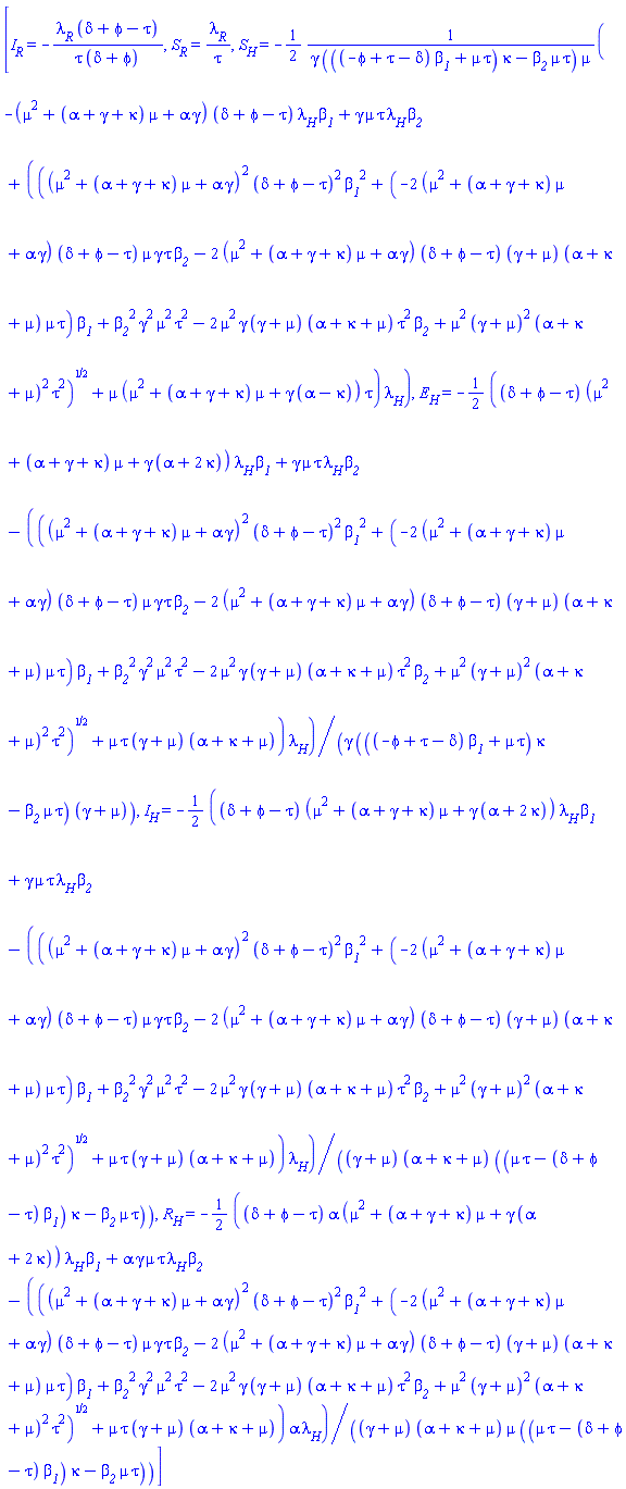 [I__R = -lambda__R*(delta+phi-tau)/(tau*(delta+phi)), S__R = lambda__R/tau, S__H = -(1/2)*(-(mu^2+(alpha+gamma+kappa)*mu+alpha*gamma)*(delta+phi-tau)*lambda__H*beta__1+gamma*mu*tau*lambda__H*beta__2+(((mu^2+(alpha+gamma+kappa)*mu+alpha*gamma)^2*(delta+phi-tau)^2*beta__1^2+(-2*(mu^2+(alpha+gamma+kappa)*mu+alpha*gamma)*(delta+phi-tau)*mu*gamma*tau*beta__2-2*(mu^2+(alpha+gamma+kappa)*mu+alpha*gamma)*(delta+phi-tau)*(gamma+mu)*(alpha+kappa+mu)*mu*tau)*beta__1+beta__2^2*gamma^2*mu^2*tau^2-2*mu^2*gamma*(gamma+mu)*(alpha+kappa+mu)*tau^2*beta__2+mu^2*(gamma+mu)^2*(alpha+kappa+mu)^2*tau^2)^(1/2)+mu*(mu^2+(alpha+gamma+kappa)*mu+gamma*(alpha-kappa))*tau)*lambda__H)/(gamma*(((-phi+tau-delta)*beta__1+mu*tau)*kappa-beta__2*mu*tau)*mu), E__H = -(1/2)*((delta+phi-tau)*(mu^2+(alpha+gamma+kappa)*mu+gamma*(alpha+2*kappa))*lambda__H*beta__1+gamma*mu*tau*lambda__H*beta__2-(((mu^2+(alpha+gamma+kappa)*mu+alpha*gamma)^2*(delta+phi-tau)^2*beta__1^2+(-2*(mu^2+(alpha+gamma+kappa)*mu+alpha*gamma)*(delta+phi-tau)*mu*gamma*tau*beta__2-2*(mu^2+(alpha+gamma+kappa)*mu+alpha*gamma)*(delta+phi-tau)*(gamma+mu)*(alpha+kappa+mu)*mu*tau)*beta__1+beta__2^2*gamma^2*mu^2*tau^2-2*mu^2*gamma*(gamma+mu)*(alpha+kappa+mu)*tau^2*beta__2+mu^2*(gamma+mu)^2*(alpha+kappa+mu)^2*tau^2)^(1/2)+mu*tau*(gamma+mu)*(alpha+kappa+mu))*lambda__H)/(gamma*(((-phi+tau-delta)*beta__1+mu*tau)*kappa-beta__2*mu*tau)*(gamma+mu)), I__H = -(1/2)*((delta+phi-tau)*(mu^2+(alpha+gamma+kappa)*mu+gamma*(alpha+2*kappa))*lambda__H*beta__1+gamma*mu*tau*lambda__H*beta__2-(((mu^2+(alpha+gamma+kappa)*mu+alpha*gamma)^2*(delta+phi-tau)^2*beta__1^2+(-2*(mu^2+(alpha+gamma+kappa)*mu+alpha*gamma)*(delta+phi-tau)*mu*gamma*tau*beta__2-2*(mu^2+(alpha+gamma+kappa)*mu+alpha*gamma)*(delta+phi-tau)*(gamma+mu)*(alpha+kappa+mu)*mu*tau)*beta__1+beta__2^2*gamma^2*mu^2*tau^2-2*mu^2*gamma*(gamma+mu)*(alpha+kappa+mu)*tau^2*beta__2+mu^2*(gamma+mu)^2*(alpha+kappa+mu)^2*tau^2)^(1/2)+mu*tau*(gamma+mu)*(alpha+kappa+mu))*lambda__H)/((gamma+mu)*(alpha+kappa+mu)*((mu*tau-(delta+phi-tau)*beta__1)*kappa-beta__2*mu*tau)), R__H = -(1/2)*((delta+phi-tau)*alpha*(mu^2+(alpha+gamma+kappa)*mu+gamma*(alpha+2*kappa))*lambda__H*beta__1+alpha*gamma*mu*tau*lambda__H*beta__2-(((mu^2+(alpha+gamma+kappa)*mu+alpha*gamma)^2*(delta+phi-tau)^2*beta__1^2+(-2*(mu^2+(alpha+gamma+kappa)*mu+alpha*gamma)*(delta+phi-tau)*mu*gamma*tau*beta__2-2*(mu^2+(alpha+gamma+kappa)*mu+alpha*gamma)*(delta+phi-tau)*(gamma+mu)*(alpha+kappa+mu)*mu*tau)*beta__1+beta__2^2*gamma^2*mu^2*tau^2-2*mu^2*gamma*(gamma+mu)*(alpha+kappa+mu)*tau^2*beta__2+mu^2*(gamma+mu)^2*(alpha+kappa+mu)^2*tau^2)^(1/2)+mu*tau*(gamma+mu)*(alpha+kappa+mu))*alpha*lambda__H)/((gamma+mu)*(alpha+kappa+mu)*mu*((mu*tau-(delta+phi-tau)*beta__1)*kappa-beta__2*mu*tau))]