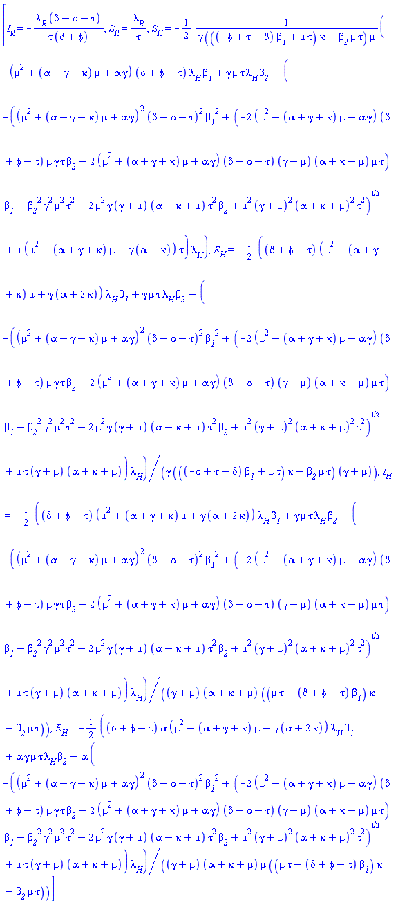 [I__R = -lambda__R*(delta+phi-tau)/(tau*(delta+phi)), S__R = lambda__R/tau, S__H = -(1/2)*(-(mu^2+(alpha+gamma+kappa)*mu+alpha*gamma)*(delta+phi-tau)*lambda__H*beta__1+gamma*mu*tau*lambda__H*beta__2+(-((mu^2+(alpha+gamma+kappa)*mu+alpha*gamma)^2*(delta+phi-tau)^2*beta__1^2+(-2*(mu^2+(alpha+gamma+kappa)*mu+alpha*gamma)*(delta+phi-tau)*mu*gamma*tau*beta__2-2*(mu^2+(alpha+gamma+kappa)*mu+alpha*gamma)*(delta+phi-tau)*(gamma+mu)*(alpha+kappa+mu)*mu*tau)*beta__1+beta__2^2*gamma^2*mu^2*tau^2-2*mu^2*gamma*(gamma+mu)*(alpha+kappa+mu)*tau^2*beta__2+mu^2*(gamma+mu)^2*(alpha+kappa+mu)^2*tau^2)^(1/2)+mu*(mu^2+(alpha+gamma+kappa)*mu+gamma*(alpha-kappa))*tau)*lambda__H)/(gamma*(((-phi+tau-delta)*beta__1+mu*tau)*kappa-beta__2*mu*tau)*mu), E__H = -(1/2)*((delta+phi-tau)*(mu^2+(alpha+gamma+kappa)*mu+gamma*(alpha+2*kappa))*lambda__H*beta__1+gamma*mu*tau*lambda__H*beta__2-(-((mu^2+(alpha+gamma+kappa)*mu+alpha*gamma)^2*(delta+phi-tau)^2*beta__1^2+(-2*(mu^2+(alpha+gamma+kappa)*mu+alpha*gamma)*(delta+phi-tau)*mu*gamma*tau*beta__2-2*(mu^2+(alpha+gamma+kappa)*mu+alpha*gamma)*(delta+phi-tau)*(gamma+mu)*(alpha+kappa+mu)*mu*tau)*beta__1+beta__2^2*gamma^2*mu^2*tau^2-2*mu^2*gamma*(gamma+mu)*(alpha+kappa+mu)*tau^2*beta__2+mu^2*(gamma+mu)^2*(alpha+kappa+mu)^2*tau^2)^(1/2)+mu*tau*(gamma+mu)*(alpha+kappa+mu))*lambda__H)/(gamma*(((-phi+tau-delta)*beta__1+mu*tau)*kappa-beta__2*mu*tau)*(gamma+mu)), I__H = -(1/2)*((delta+phi-tau)*(mu^2+(alpha+gamma+kappa)*mu+gamma*(alpha+2*kappa))*lambda__H*beta__1+gamma*mu*tau*lambda__H*beta__2-(-((mu^2+(alpha+gamma+kappa)*mu+alpha*gamma)^2*(delta+phi-tau)^2*beta__1^2+(-2*(mu^2+(alpha+gamma+kappa)*mu+alpha*gamma)*(delta+phi-tau)*mu*gamma*tau*beta__2-2*(mu^2+(alpha+gamma+kappa)*mu+alpha*gamma)*(delta+phi-tau)*(gamma+mu)*(alpha+kappa+mu)*mu*tau)*beta__1+beta__2^2*gamma^2*mu^2*tau^2-2*mu^2*gamma*(gamma+mu)*(alpha+kappa+mu)*tau^2*beta__2+mu^2*(gamma+mu)^2*(alpha+kappa+mu)^2*tau^2)^(1/2)+mu*tau*(gamma+mu)*(alpha+kappa+mu))*lambda__H)/((gamma+mu)*(alpha+kappa+mu)*((mu*tau-(delta+phi-tau)*beta__1)*kappa-beta__2*mu*tau)), R__H = -(1/2)*((delta+phi-tau)*alpha*(mu^2+(alpha+gamma+kappa)*mu+gamma*(alpha+2*kappa))*lambda__H*beta__1+alpha*gamma*mu*tau*lambda__H*beta__2-alpha*(-((mu^2+(alpha+gamma+kappa)*mu+alpha*gamma)^2*(delta+phi-tau)^2*beta__1^2+(-2*(mu^2+(alpha+gamma+kappa)*mu+alpha*gamma)*(delta+phi-tau)*mu*gamma*tau*beta__2-2*(mu^2+(alpha+gamma+kappa)*mu+alpha*gamma)*(delta+phi-tau)*(gamma+mu)*(alpha+kappa+mu)*mu*tau)*beta__1+beta__2^2*gamma^2*mu^2*tau^2-2*mu^2*gamma*(gamma+mu)*(alpha+kappa+mu)*tau^2*beta__2+mu^2*(gamma+mu)^2*(alpha+kappa+mu)^2*tau^2)^(1/2)+mu*tau*(gamma+mu)*(alpha+kappa+mu))*lambda__H)/((gamma+mu)*(alpha+kappa+mu)*mu*((mu*tau-(delta+phi-tau)*beta__1)*kappa-beta__2*mu*tau))]
