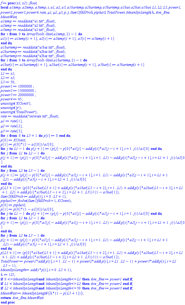 proc (x1, x2)::float; local a1temp, a2temp, a3temp, i, a1, a2, a3, a1bartemp, a2bartemp, a3bartemp, a1bar, a2bar, a3bar, L1, L2, L3, power1, power2, power3, power4, rate, mu1, mu2, mu3, p, j, SumOfAllProb, piplus0, TotalPower, MeanSysLength, lambda, Ave_Ene, MeanWait; a1temp := readdata("a1.txt", float); a2temp := readdata("a2.txt", float); a3temp := readdata("a3.txt", float); for i from 0 to ArrayTools:-Size(a1temp, 2)-1 do a1[i] := a1temp[i+1]; a2[i] := a2temp[i+1]; a3[i] := a3temp[i+1] end do; a1bartemp := readdata("a1bar.txt", float); a2bartemp := readdata("a2bar.txt", float); a3bartemp := readdata("a3bar.txt", float); for i from 0 to ArrayTools:-Size(a1bartemp, 2)-1 do a1bar[i] := a1bartemp[i+1]; a2bar[i] := a2bartemp[i+1]; a3bar[i] := a3bartemp[i+1] end do; L1 := x1; L2 := x2; L3 := 50; power1 := 10000000; power2 := 150000000; power3 := 200000000; power4 := 45; unassign('KConst'); unassign('p'); unassign('TotalPower'); rate := readdata("servrate.txt", float); mu1 := rate[1]; mu2 := rate[2]; mu3 := rate[3]; for i from 0 to L3+1 do p[i] := 0 end do; p[0] := KConst; p[1] := p[0]*(1-a1[0])/a1[0]; for j to L1-1 do p[j+1] := (p[j]-p[0]*a1[j]-add(p[i]*a1[j-i+1], i = 1 .. j))/a1[0] end do; for j from L1 to L2-1 do p[j+1] := (p[j]-p[0]*a1[j]-add(p[i]*a1[j-i+1], i = 1 .. L1)-add(p[i]*a2[j-i+1], i = L1+1 .. j))/a2[0] end do; for j from L2 to L3-1 do p[j+1] := (p[j]-p[0]*a1[j]-add(p[i]*a1[j-i+1], i = 1 .. L1)-add(p[i]*a2[j-i+1], i = L1+1 .. L2)-add(p[i]*a3[j-i+1], i = L2+1 .. j))/a3[0] end do; p[L3+1] := (p[0]*a1bar[L3+1]+add(p[i]*a1bar[L3-i+2], i = 1 .. L1)+add(p[i]*a2bar[L3-i+2], i = L1+1 .. L2)+add(p[i]*a3bar[L3-i+2], i = L2+1 .. L3))/(1-a3bar[1]); SumOfAllProb := add(p[i], i = 0 .. L3+1); piplus0 := fsolve(SumOfAllProb = 1, KConst); p[0] := piplus0; p[1] := p[0]*(1-a1[0])/a1[0]; for j to L1-1 do p[j+1] := (p[j]-p[0]*a1[j]-add(p[i]*a1[j-i+1], i = 1 .. j))/a1[0] end do; for j from L1 to L2-1 do p[j+1] := (p[j]-p[0]*a1[j]-add(p[i]*a1[j-i+1], i = 1 .. L1)-add(p[i]*a2[j-i+1], i = L1+1 .. j))/a2[0] end do; for j from L2 to L3-1 do p[j+1] := (p[j]-p[0]*a1[j]-add(p[i]*a1[j-i+1], i = 1 .. L1)-add(p[i]*a2[j-i+1], i = L1+1 .. L2)-add(p[i]*a3[j-i+1], i = L2+1 .. j))/a3[0] end do; p[L3+1] := (p[0]*a1bar[L3+1]+add(p[i]*a1bar[L3-i+2], i = 1 .. L1)+add(p[i]*a2bar[L3-i+2], i = L1+1 .. L2)+add(p[i]*a3bar[L3-i+2], i = L2+1 .. L3))/(1-a3bar[1]); TotalPower := power1*add(p[i], i = 1 .. L1-1)+power2*add(p[i], i = L1 .. L2-1)+power3*add(p[i], i = L2 .. L3-1); MeanSysLength := add(i*p[i], i = 0 .. L3+1); lambda := 125; if 0 <= MeanSysLength and MeanSysLength <= L1 then Ave_Ene := power1 end if; if L1 < MeanSysLength and MeanSysLength <= L2 then Ave_Ene := power2 end if; if L2 < MeanSysLength and MeanSysLength <= 50 then Ave_Ene := power3 end if; MeanWait := MeanSysLength/(lambda*(1-p[L3+1])); return Ave_Ene, MeanWait end proc