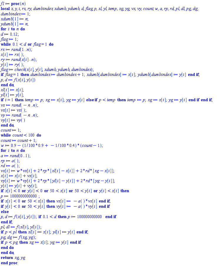 proc (n) local x, y, i, rx, ry, dumbindex, xdumb, ydumb, d, flag, p, xl, yl, temp, xg, yg, vx, vy, count, w, a, rp, rd, pl, dl, pg, dg; dumbindex := 1; xdumb[1] := n; ydumb[1] := n; for i to n do d := .12; flag := 1; while .1 < d or flag = 1 do rx := rand(1 .. n); x[i] := rx(); ry := rand(x[i] .. n); y[i] := ry(); flag := check(x[i], y[i], xdumb, ydumb, dumbindex); if flag = 1 then dumbindex := dumbindex+1; xdumb[dumbindex] := x[i]; ydumb[dumbindex] := y[i] end if; p, d := f(x[i], y[i]) end do; xl[i] := x[i]; yl[i] := y[i]; if i = 1 then temp := p; xg := x[i]; yg := y[i] else if p < temp then temp := p; xg := x[i]; yg := y[i] end if end if; vx := rand(-n .. n); vx[i] := vx(); vy := rand(-n .. n); vy[i] := vy() end do; count := 1; while count < 100 do count := count+1; w := .9-((1/100)*.9+(-1/100)*.4)*(count-1); for i to n do a := rand(0 .. 1); rp := a(); rd := a(); vx[i] := w*vx[i]+2*rp*[xl[i]-x[i]]+2*rd*[xg-x[i]]; x[i] := x[i]+vx[i]; vy[i] := w*vy[i]+2*rp*[yl[i]-y[i]]+2*rd*[yg-y[i]]; y[i] := y[i]+vy[i]; if x[i] < 0 or y[i] < 0 or 50 < x[i] or 50 < y[i] or y[i] < x[i] then p := 1000000000000; if x[i] < 0 or 50 < x[i] then vx[i] := -a()*vx[i] end if; if y[i] < 0 or 50 < y[i] then vy[i] := -a()*vy[i] end if else p, d := f(x[i], y[i]); if .1 < d then p := 100000000000 end if end if; pl, dl := f(xl[i], yl[i]); if p < pl then xl[i] := x[i]; yl[i] := y[i] end if; pg, dg := f(xg, yg); if p < pg then xg := x[i]; yg := y[i] end if end do end do; return xg, yg end proc