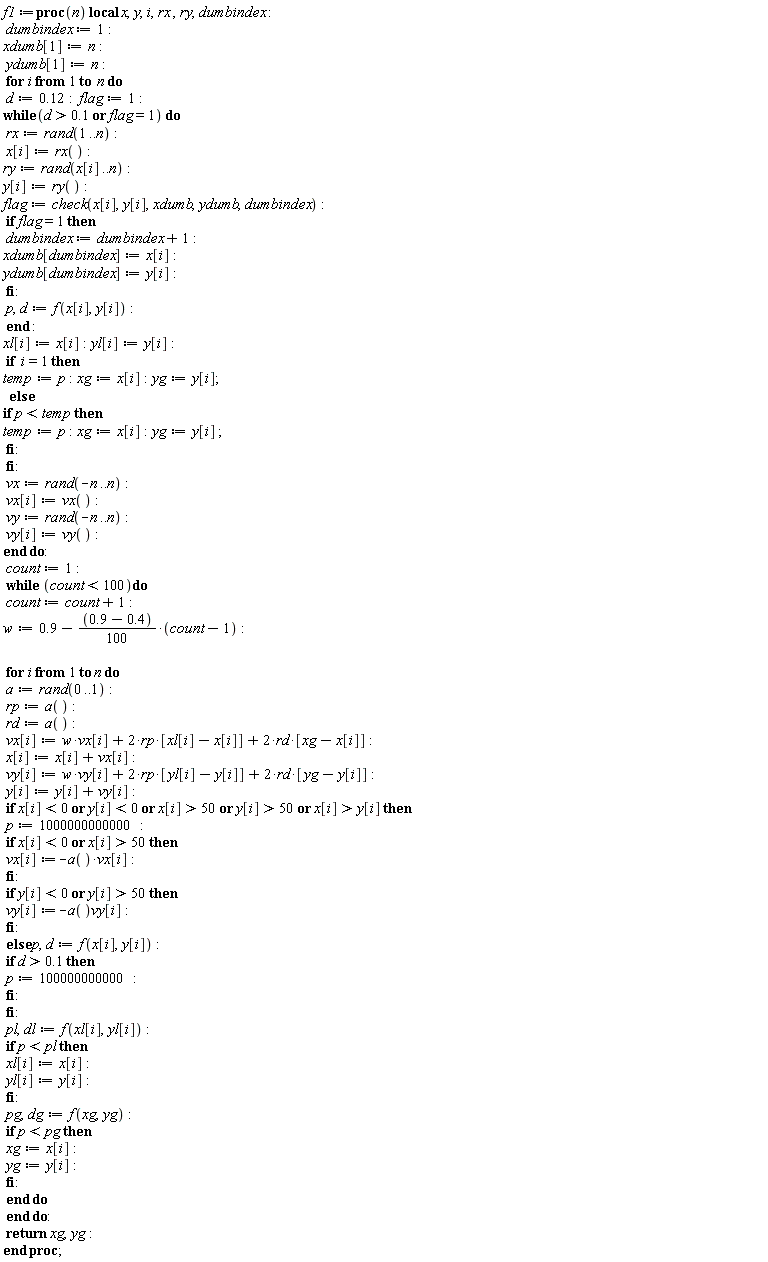 f1 := proc (n) local x, y, i, rx, ry, dumbindex; dumbindex := 1; xdumb[1] := n; ydumb[1] := n; for i to n do d := .12; flag := 1; while .1 < d or flag = 1 do rx := rand(1 .. n); x[i] := rx(); ry := rand(x[i] .. n); y[i] := ry(); flag := check(x[i], y[i], xdumb, ydumb, dumbindex); if flag = 1 then dumbindex := dumbindex+1; xdumb[dumbindex] := x[i]; ydumb[dumbindex] := y[i] end if; p, d := f(x[i], y[i]) end do; xl[i] := x[i]; yl[i] := y[i]; if i = 1 then temp := p; xg := x[i]; yg := y[i] else if p < temp then temp := p; xg := x[i]; yg := y[i] end if end if; vx := rand(-n .. n); vx[i] := vx(); vy := rand(-n .. n); vy[i] := vy() end do; count := 1; while count < 100 do count := count+1; w := .9-((1/100)*.9+(1/100)*(-.4))*(count-1); for i to n do a := rand(0 .. 1); rp := a(); rd := a(); vx[i] := w*vx[i]+2*rp*[xl[i]-x[i]]+2*rd*[xg-x[i]]; x[i] := x[i]+vx[i]; vy[i] := w*vy[i]+2*rp*[yl[i]-y[i]]+2*rd*[yg-y[i]]; y[i] := y[i]+vy[i]; if x[i] < 0 or y[i] < 0 or 50 < x[i] or 50 < y[i] or y[i] < x[i] then p := 1000000000000; if x[i] < 0 or 50 < x[i] then vx[i] := -a()*vx[i] end if; if y[i] < 0 or 50 < y[i] then vy[i] := -a()*vy[i] end if else p, d := f(x[i], y[i]); if .1 < d then p := 100000000000 end if end if; pl, dl := f(xl[i], yl[i]); if p < pl then xl[i] := x[i]; yl[i] := y[i] end if; pg, dg := f(xg, yg); if p < pg then xg := x[i]; yg := y[i] end if end do end do; return xg, yg end proc;