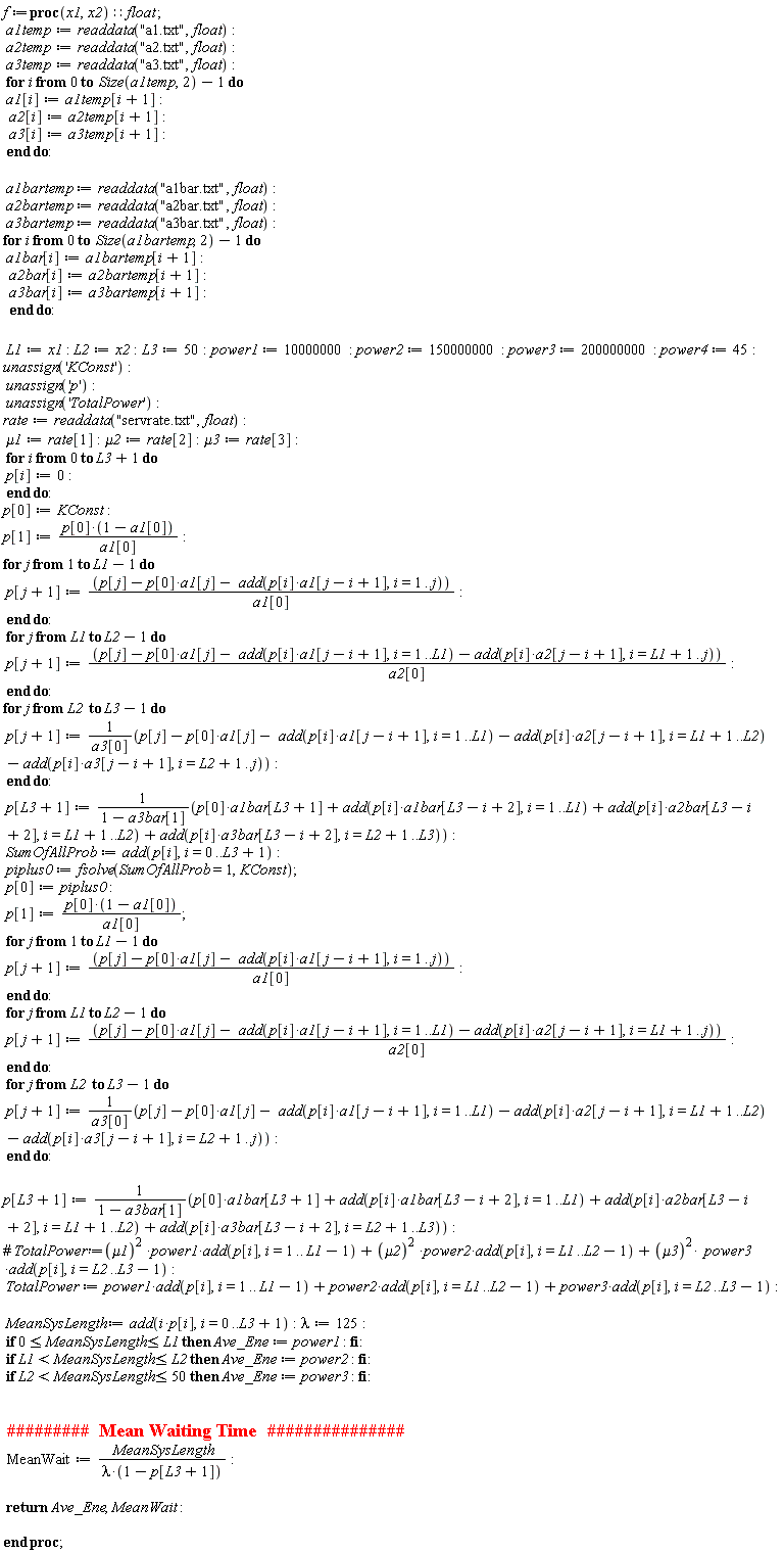 f := proc (x1, x2)::float; a1temp := readdata("a1.txt", float); a2temp := readdata("a2.txt", float); a3temp := readdata("a3.txt", float); for i from 0 to Size(a1temp, 2)-1 do a1[i] := a1temp[i+1]; a2[i] := a2temp[i+1]; a3[i] := a3temp[i+1] end do; a1bartemp := readdata("a1bar.txt", float); a2bartemp := readdata("a2bar.txt", float); a3bartemp := readdata("a3bar.txt", float); for i from 0 to Size(a1bartemp, 2)-1 do a1bar[i] := a1bartemp[i+1]; a2bar[i] := a2bartemp[i+1]; a3bar[i] := a3bartemp[i+1] end do; L1 := x1; L2 := x2; L3 := 50; power1 := 10000000; power2 := 150000000; power3 := 200000000; power4 := 45; unassign('KConst'); unassign('p'); unassign('TotalPower'); rate := readdata("servrate.txt", float); mu1 := rate[1]; mu2 := rate[2]; mu3 := rate[3]; for i from 0 to L3+1 do p[i] := 0 end do; p[0] := KConst; p[1] := p[0]*(1-a1[0])/a1[0]; for j to L1-1 do p[j+1] := (p[j]-p[0]*a1[j]-add(p[i]*a1[j-i+1], i = 1 .. j))/a1[0] end do; for j from L1 to L2-1 do p[j+1] := (p[j]-p[0]*a1[j]-add(p[i]*a1[j-i+1], i = 1 .. L1)-add(p[i]*a2[j-i+1], i = L1+1 .. j))/a2[0] end do; for j from L2 to L3-1 do p[j+1] := (p[j]-p[0]*a1[j]-add(p[i]*a1[j-i+1], i = 1 .. L1)-add(p[i]*a2[j-i+1], i = L1+1 .. L2)-add(p[i]*a3[j-i+1], i = L2+1 .. j))/a3[0] end do; p[L3+1] := (p[0]*a1bar[L3+1]+add(p[i]*a1bar[L3-i+2], i = 1 .. L1)+add(p[i]*a2bar[L3-i+2], i = L1+1 .. L2)+add(p[i]*a3bar[L3-i+2], i = L2+1 .. L3))/(1-a3bar[1]); SumOfAllProb := add(p[i], i = 0 .. L3+1); piplus0 := fsolve(SumOfAllProb = 1, KConst); p[0] := piplus0; p[1] := p[0]*(1-a1[0])/a1[0]; for j to L1-1 do p[j+1] := (p[j]-p[0]*a1[j]-add(p[i]*a1[j-i+1], i = 1 .. j))/a1[0] end do; for j from L1 to L2-1 do p[j+1] := (p[j]-p[0]*a1[j]-add(p[i]*a1[j-i+1], i = 1 .. L1)-add(p[i]*a2[j-i+1], i = L1+1 .. j))/a2[0] end do; for j from L2 to L3-1 do p[j+1] := (p[j]-p[0]*a1[j]-add(p[i]*a1[j-i+1], i = 1 .. L1)-add(p[i]*a2[j-i+1], i = L1+1 .. L2)-add(p[i]*a3[j-i+1], i = L2+1 .. j))/a3[0] end do; p[L3+1] := (p[0]*a1bar[L3+1]+add(p[i]*a1bar[L3-i+2], i = 1 .. L1)+add(p[i]*a2bar[L3-i+2], i = L1+1 .. L2)+add(p[i]*a3bar[L3-i+2], i = L2+1 .. L3))/(1-a3bar[1]); TotalPower := power1*add(p[i], i = 1 .. L1-1)+power2*add(p[i], i = L1 .. L2-1)+power3*add(p[i], i = L2 .. L3-1); MeanSysLength := add(i*p[i], i = 0 .. L3+1); lambda := 125; if 0 <= MeanSysLength and MeanSysLength <= L1 then Ave_Ene := power1 end if; if L1 < MeanSysLength and MeanSysLength <= L2 then Ave_Ene := power2 end if; if L2 < MeanSysLength and MeanSysLength <= 50 then Ave_Ene := power3 end if; MeanWait := MeanSysLength/(lambda*(1-p[L3+1])); return Ave_Ene, MeanWait end proc;