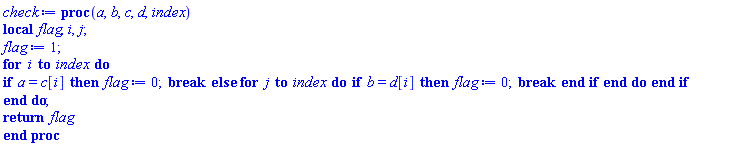 proc (a, b, c, d, index) local flag, i, j; flag := 1; for i to index do if a = c[i] then flag := 0; break else for j to index do if b = d[i] then flag := 0; break end if end do end if end do; return flag end proc