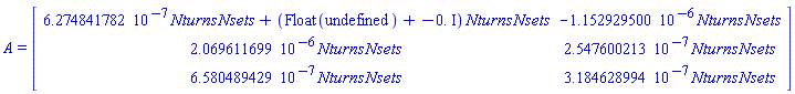 A = (Matrix(3, 2, {(1, 1) = 0.6274841782e-6*Nturns*Nsets+(Float(undefined)-0.*I)*Nturns*Nsets, (1, 2) = -0.1152929500e-5*Nturns*Nsets, (2, 1) = 0.2069611699e-5*Nturns*Nsets, (2, 2) = 0.2547600213e-6*Nturns*Nsets, (3, 1) = 0.6580489429e-6*Nturns*Nsets, (3, 2) = 0.3184628994e-6*Nturns*Nsets}))