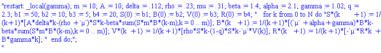 "restart: _local(gamma); m := 10; A := 10; delta := .112; rho := .23; mu := .31; beta := 1.4; alpha := 2.1; gamma := 1.02; q := 2.3; b1 := 50; b2 := 10; b3 := 5; b4 := 20; S(0) := b1; B(0) := b2; V(0) := b3; R(0) := b4; "   for k from 0 to N do "S*(k+1) := 1/(k+1)*[A*delta*k-(rho+`&micro;`)*S*k-beta*sum(S*m*B*(k-m),k = 0 .. m)]; B*(k+1) := 1/(k+1)*[(`&micro;`+alpha+gamma)*B*k-beta*sum(S*m*B*(k-m),k = 0 .. m)]; V*(k+1) := 1/(k+1)*[rho*S*k-(1-q)*S*k-`&micro;`*V(k)]; R*(k+1) := 1/(k+1)*[-`&micro;`*R*k+B*gamma*k]; "  end do;";
"