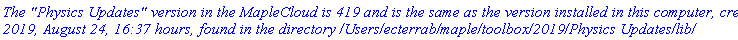 `The "Physics Updates" version in the MapleCloud is 419 and is the same as the version installed in this computer, created 2019, August 24, 16:37 hours, found in the directory /Users/ecterrab/maple/toolbox/2019/Physics Updates/lib/`
