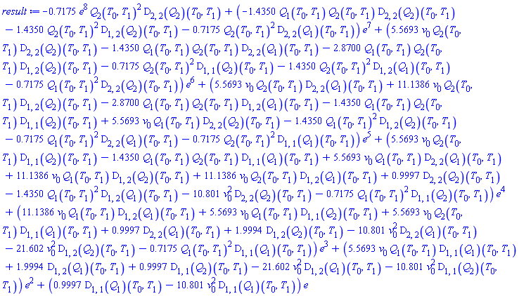 -.7175*e^8*Q[2](T[0], T[1])^2*(D[2, 2](Q[2]))(T[0], T[1])+(-1.4350*Q[1](T[0], T[1])*Q[2](T[0], T[1])*(D[2, 2](Q[2]))(T[0], T[1])-1.4350*Q[2](T[0], T[1])^2*(D[1, 2](Q[2]))(T[0], T[1])-.7175*Q[2](T[0], T[1])^2*(D[2, 2](Q[1]))(T[0], T[1]))*e^7+(5.5693*v[0]*Q[2](T[0], T[1])*(D[2, 2](Q[2]))(T[0], T[1])-1.4350*Q[1](T[0], T[1])*Q[2](T[0], T[1])*(D[2, 2](Q[1]))(T[0], T[1])-2.8700*Q[1](T[0], T[1])*Q[2](T[0], T[1])*(D[1, 2](Q[2]))(T[0], T[1])-.7175*Q[2](T[0], T[1])^2*(D[1, 1](Q[2]))(T[0], T[1])-1.4350*Q[2](T[0], T[1])^2*(D[1, 2](Q[1]))(T[0], T[1])-.7175*Q[1](T[0], T[1])^2*(D[2, 2](Q[2]))(T[0], T[1]))*e^6+(5.5693*v[0]*Q[2](T[0], T[1])*(D[2, 2](Q[1]))(T[0], T[1])+11.1386*v[0]*Q[2](T[0], T[1])*(D[1, 2](Q[2]))(T[0], T[1])-2.8700*Q[1](T[0], T[1])*Q[2](T[0], T[1])*(D[1, 2](Q[1]))(T[0], T[1])-1.4350*Q[1](T[0], T[1])*Q[2](T[0], T[1])*(D[1, 1](Q[2]))(T[0], T[1])+5.5693*v[0]*Q[1](T[0], T[1])*(D[2, 2](Q[2]))(T[0], T[1])-1.4350*Q[1](T[0], T[1])^2*(D[1, 2](Q[2]))(T[0], T[1])-.7175*Q[1](T[0], T[1])^2*(D[2, 2](Q[1]))(T[0], T[1])-.7175*Q[2](T[0], T[1])^2*(D[1, 1](Q[1]))(T[0], T[1]))*e^5+(5.5693*v[0]*Q[2](T[0], T[1])*(D[1, 1](Q[2]))(T[0], T[1])-1.4350*Q[1](T[0], T[1])*Q[2](T[0], T[1])*(D[1, 1](Q[1]))(T[0], T[1])+5.5693*v[0]*Q[1](T[0], T[1])*(D[2, 2](Q[1]))(T[0], T[1])+11.1386*v[0]*Q[1](T[0], T[1])*(D[1, 2](Q[2]))(T[0], T[1])+11.1386*v[0]*Q[2](T[0], T[1])*(D[1, 2](Q[1]))(T[0], T[1])+.9997*(D[2, 2](Q[2]))(T[0], T[1])-1.4350*Q[1](T[0], T[1])^2*(D[1, 2](Q[1]))(T[0], T[1])-10.801*v[0]^2*(D[2, 2](Q[2]))(T[0], T[1])-.7175*Q[1](T[0], T[1])^2*(D[1, 1](Q[2]))(T[0], T[1]))*e^4+(11.1386*v[0]*Q[1](T[0], T[1])*(D[1, 2](Q[1]))(T[0], T[1])+5.5693*v[0]*Q[1](T[0], T[1])*(D[1, 1](Q[2]))(T[0], T[1])+5.5693*v[0]*Q[2](T[0], T[1])*(D[1, 1](Q[1]))(T[0], T[1])+.9997*(D[2, 2](Q[1]))(T[0], T[1])+1.9994*(D[1, 2](Q[2]))(T[0], T[1])-10.801*v[0]^2*(D[2, 2](Q[1]))(T[0], T[1])-21.602*v[0]^2*(D[1, 2](Q[2]))(T[0], T[1])-.7175*Q[1](T[0], T[1])^2*(D[1, 1](Q[1]))(T[0], T[1]))*e^3+(5.5693*v[0]*Q[1](T[0], T[1])*(D[1, 1](Q[1]))(T[0], T[1])+1.9994*(D[1, 2](Q[1]))(T[0], T[1])+.9997*(D[1, 1](Q[2]))(T[0], T[1])-21.602*v[0]^2*(D[1, 2](Q[1]))(T[0], T[1])-10.801*v[0]^2*(D[1, 1](Q[2]))(T[0], T[1]))*e^2+(.9997*(D[1, 1](Q[1]))(T[0], T[1])-10.801*v[0]^2*(D[1, 1](Q[1]))(T[0], T[1]))*e