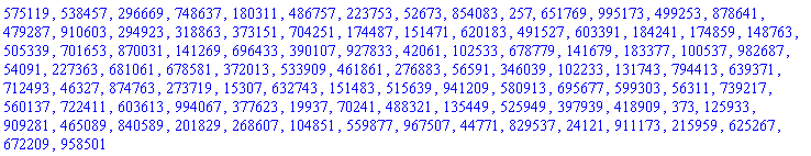 575119, 538457, 296669, 748637, 180311, 486757, 223753, 52673, 854083, 257, 651769, 995173, 499253, 878641, 479287, 910603, 294923, 318863, 373151, 704251, 174487, 151471, 620183, 491527, 603391, 184241, 174859, 148763, 505339, 701653, 870031, 141269, 696433, 390107, 927833, 42061, 102533, 678779, 141679, 183377, 100537, 982687, 54091, 227363, 681061, 678581, 372013, 533909, 461861, 276883, 56591, 346039, 102233, 131743, 794413, 639371, 712493, 46327, 874763, 273719, 15307, 632743, 151483, 515639, 941209, 580913, 695677, 599303, 56311, 739217, 560137, 722411, 603613, 994067, 377623, 19937, 70241, 488321, 135449, 525949, 397939, 418909, 373, 125933, 909281, 465089, 840589, 201829, 268607, 104851, 559877, 967507, 44771, 829537, 24121, 911173, 215959, 625267, 672209, 958501