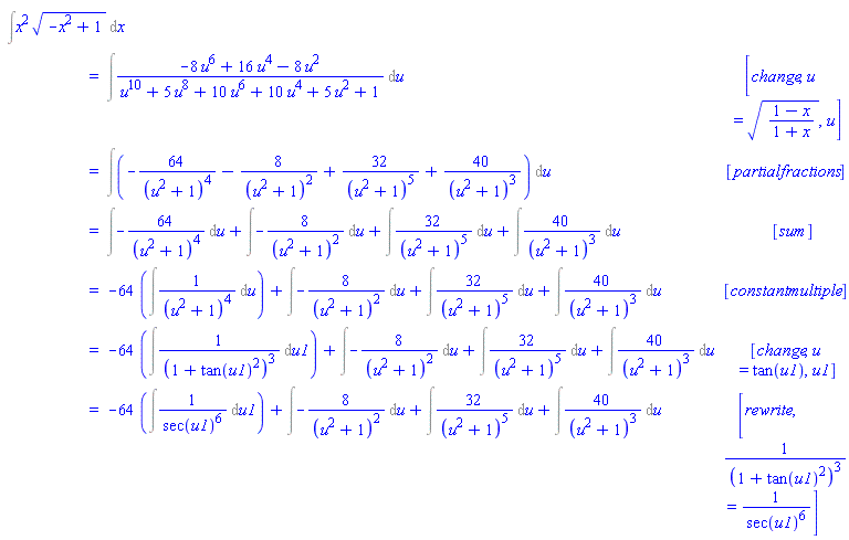"[[&int;x^2 sqrt(-x^2+1) &DifferentialD;x],[ ,"=",&int;(-8 u^6+16 u^4-8 u^2)/(u^10+5 u^8+10 u^6+10 u^4+5 u^2+1) &DifferentialD;u, [change,u=sqrt((1-x)/(1+x)),u]],[ ,"=",&int;(-64/((u^2+1)^4)-8/((u^2+1)^2)+32/((u^2+1)^5)+40/((u^2+1)^3)) &DifferentialD;u, [partialfractions]],[ ,"=",&int;-64/((u^2+1)^4) &DifferentialD;u+&int;-8/((u^2+1)^2) &DifferentialD;u+&int;32/((u^2+1)^5) &DifferentialD;u+&int;40/((u^2+1)^3) &DifferentialD;u, [sum]],[ ,"=",-64 (&int;1/((u^2+1)^4) &DifferentialD;u)+&int;-8/((u^2+1)^2) &DifferentialD;u+&int;32/((u^2+1)^5) &DifferentialD;u+&int;40/((u^2+1)^3) &DifferentialD;u, [constantmultiple]],[ ,"=",-64 (&int;1/((1+(tan(u1))^2)^3) &DifferentialD;u1)+&int;-8/((u^2+1)^2) &DifferentialD;u+&int;32/((u^2+1)^5) &DifferentialD;u+&int;40/((u^2+1)^3) &DifferentialD;u, [change,u=tan(u1),u1]],[ ,"=",-64 (&int;1/((sec(u1))^6) &DifferentialD;u1)+&int;-8/((u^2+1)^2) &DifferentialD;u+&int;32/((u^2+1)^5) &DifferentialD;u+&int;40/((u^2+1)^3) &DifferentialD;u, [rewrite,1/((1+(tan(u1))^2)^3)=1/((sec(u1))^6)]]]"
