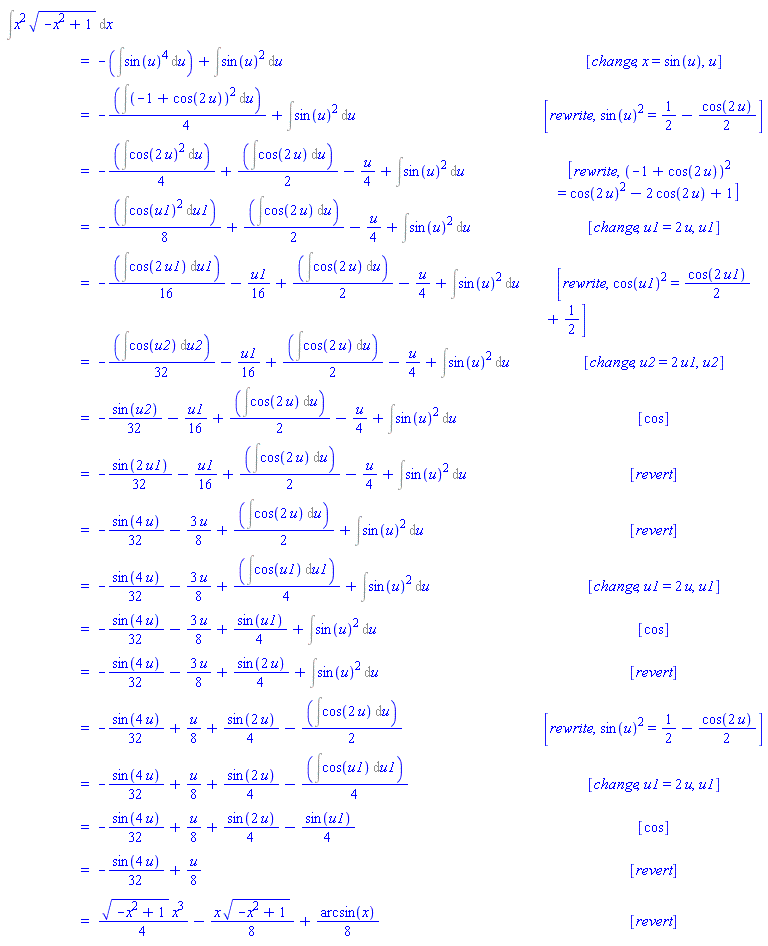 "[[&int;x^2 sqrt(-x^2+1) &DifferentialD;x],[ ,"=",-(&int;(sin(u))^4 &DifferentialD;u)+&int;(sin(u))^2 &DifferentialD;u, [change,x=sin(u),u]],[ ,"=",-(&int;(-1+cos(2 u))^2 &DifferentialD;u)/4+&int;(sin(u))^2 &DifferentialD;u, [rewrite,(sin(u))^2=1/2-(cos(2 u))/2]],[ ,"=",-(&int;(cos(2 u))^2 &DifferentialD;u)/4+(&int;cos(2 u) &DifferentialD;u)/2-u/4+&int;(sin(u))^2 &DifferentialD;u, [rewrite,(-1+cos(2 u))^2=(cos(2 u))^2-2 cos(2 u)+1]],[ ,"=",-(&int;(cos(u1))^2 &DifferentialD;u1)/8+(&int;cos(2 u) &DifferentialD;u)/2-u/4+&int;(sin(u))^2 &DifferentialD;u, [change,u1=2 u,u1]],[ ,"=",-(&int;cos(2 u1) &DifferentialD;u1)/16-u1/16+(&int;cos(2 u) &DifferentialD;u)/2-u/4+&int;(sin(u))^2 &DifferentialD;u, [rewrite,(cos(u1))^2=(cos(2 u1))/2+1/2]],[ ,"=",-(&int;cos(u2) &DifferentialD;u2)/32-u1/16+(&int;cos(2 u) &DifferentialD;u)/2-u/4+&int;(sin(u))^2 &DifferentialD;u, [change,u2=2 u1,u2]],[ ,"=",-(sin(u2))/32-u1/16+(&int;cos(2 u) &DifferentialD;u)/2-u/4+&int;(sin(u))^2 &DifferentialD;u, [cos]],[ ,"=",-(sin(2 u1))/32-u1/16+(&int;cos(2 u) &DifferentialD;u)/2-u/4+&int;(sin(u))^2 &DifferentialD;u, [revert]],[ ,"=",-(sin(4 u))/32-(3 u)/8+(&int;cos(2 u) &DifferentialD;u)/2+&int;(sin(u))^2 &DifferentialD;u, [revert]],[ ,"=",-(sin(4 u))/32-(3 u)/8+(&int;cos(u1) &DifferentialD;u1)/4+&int;(sin(u))^2 &DifferentialD;u, [change,u1=2 u,u1]],[ ,"=",-(sin(4 u))/32-(3 u)/8+(sin(u1))/4+&int;(sin(u))^2 &DifferentialD;u, [cos]],[ ,"=",-(sin(4 u))/32-(3 u)/8+(sin(2 u))/4+&int;(sin(u))^2 &DifferentialD;u, [revert]],[ ,"=",-(sin(4 u))/32+u/8+(sin(2 u))/4-(&int;cos(2 u) &DifferentialD;u)/2, [rewrite,(sin(u))^2=1/2-(cos(2 u))/2]],[ ,"=",-(sin(4 u))/32+u/8+(sin(2 u))/4-(&int;cos(u1) &DifferentialD;u1)/4, [change,u1=2 u,u1]],[ ,"=",-(sin(4 u))/32+u/8+(sin(2 u))/4-(sin(u1))/4, [cos]],[ ,"=",-(sin(4 u))/32+u/8, [revert]],[ ,"=",(sqrt(-x^2+1) x^3)/4-(x sqrt(-x^2+1))/8+(arcsin(x))/8, [revert]]]"