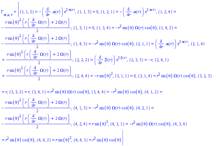Physics:-Christoffel[alpha, mu, nu] = {(1, 1, 2) = -(diff(alpha(r), r))*exp(2*alpha(r)), (1, 1, 3) = 0, (1, 2, 1) = -(diff(alpha(r), r))*exp(2*alpha(r)), (1, 2, 4) = -(1/2)*r*sin(theta)^2*(r*(diff(Omega(r), r))+2*Omega(r)), (1, 3, 1) = 0, (1, 3, 4) = -r^2*sin(theta)*Omega(r)*cos(theta), (1, 4, 2) = -(1/2)*r*sin(theta)^2*(r*(diff(Omega(r), r))+2*Omega(r)), (1, 4, 3) = -r^2*sin(theta)*Omega(r)*cos(theta), (2, 1, 1) = (diff(alpha(r), r))*exp(2*alpha(r)), (2, 1, 4) = (1/2)*r*sin(theta)^2*(r*(diff(Omega(r), r))+2*Omega(r)), (2, 2, 2) = (diff(beta(r), r))*exp(2*beta(r)), (2, 3, 3) = -r, (2, 4, 1) = (1/2)*r*sin(theta)^2*(r*(diff(Omega(r), r))+2*Omega(r)), (2, 4, 4) = -r*sin(theta)^2, (3, 1, 1) = 0, (3, 1, 4) = r^2*sin(theta)*Omega(r)*cos(theta), (3, 2, 3) = r, (3, 3, 2) = r, (3, 4, 1) = r^2*sin(theta)*Omega(r)*cos(theta), (3, 4, 4) = -r^2*sin(theta)*cos(theta), (4, 1, 2) = -(1/2)*r*sin(theta)^2*(r*(diff(Omega(r), r))+2*Omega(r)), (4, 1, 3) = -r^2*sin(theta)*Omega(r)*cos(theta), (4, 2, 1) = -(1/2)*r*sin(theta)^2*(r*(diff(Omega(r), r))+2*Omega(r)), (4, 2, 4) = r*sin(theta)^2, (4, 3, 1) = -r^2*sin(theta)*Omega(r)*cos(theta), (4, 3, 4) = r^2*sin(theta)*cos(theta), (4, 4, 2) = r*sin(theta)^2, (4, 4, 3) = r^2*sin(theta)*cos(theta)}