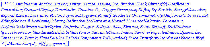 [`*`, `.`, Annihilation, AntiCommutator, Antisymmetrize, Assume, Bra, Bracket, Check, Christoffel, Coefficients, Commutator, CompactDisplay, Coordinates, Creation, D_, Dagger, Decompose, Define, Dgamma, Einstein, EnergyMomentum, Expand, ExteriorDerivative, Factor, FeynmanDiagrams, Fundiff, Geodesics, GrassmannParity, Gtaylor, Intc, Inverse, Ket, KillingVectors, KroneckerDelta, LeviCivita, Library, LieBracket, LieDerivative, Normal, NumericalRelativity, Parameters, PerformOnAnticommutativeSystem, Projector, Psigma, Redefine, Ricci, Riemann, Setup, Simplify, SortProducts, SpaceTimeVector, StandardModel, SubstituteTensor, SubstituteTensorIndices, SumOverRepeatedIndices, Symmetrize, TensorArray, Tetrads, ThreePlusOne, ToFieldComponents, ToSuperfields, Trace, TransformCoordinates, Vectors, Weyl, `^`, dAlembertian, d_, diff, g_, gamma_]