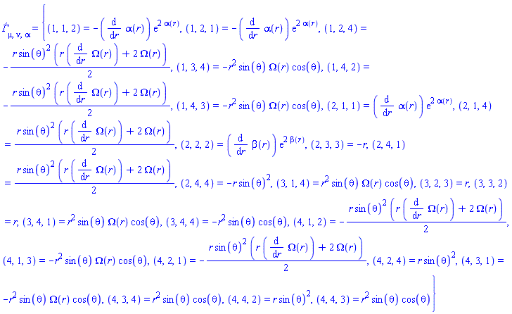 Ðƒ[mu, nu, alpha] = {(1, 1, 2) = -(diff(alpha(r), r))*exp(2*alpha(r)), (1, 2, 1) = -(diff(alpha(r), r))*exp(2*alpha(r)), (1, 2, 4) = -(1/2)*r*sin(theta)^2*(r*(diff(Omega(r), r))+2*Omega(r)), (1, 3, 4) = -r^2*sin(theta)*Omega(r)*cos(theta), (1, 4, 2) = -(1/2)*r*sin(theta)^2*(r*(diff(Omega(r), r))+2*Omega(r)), (1, 4, 3) = -r^2*sin(theta)*Omega(r)*cos(theta), (2, 1, 1) = (diff(alpha(r), r))*exp(2*alpha(r)), (2, 1, 4) = (1/2)*r*sin(theta)^2*(r*(diff(Omega(r), r))+2*Omega(r)), (2, 2, 2) = (diff(beta(r), r))*exp(2*beta(r)), (2, 3, 3) = -r, (2, 4, 1) = (1/2)*r*sin(theta)^2*(r*(diff(Omega(r), r))+2*Omega(r)), (2, 4, 4) = -r*sin(theta)^2, (3, 1, 4) = r^2*sin(theta)*Omega(r)*cos(theta), (3, 2, 3) = r, (3, 3, 2) = r, (3, 4, 1) = r^2*sin(theta)*Omega(r)*cos(theta), (3, 4, 4) = -r^2*sin(theta)*cos(theta), (4, 1, 2) = -(1/2)*r*sin(theta)^2*(r*(diff(Omega(r), r))+2*Omega(r)), (4, 1, 3) = -r^2*sin(theta)*Omega(r)*cos(theta), (4, 2, 1) = -(1/2)*r*sin(theta)^2*(r*(diff(Omega(r), r))+2*Omega(r)), (4, 2, 4) = r*sin(theta)^2, (4, 3, 1) = -r^2*sin(theta)*Omega(r)*cos(theta), (4, 3, 4) = r^2*sin(theta)*cos(theta), (4, 4, 2) = r*sin(theta)^2, (4, 4, 3) = r^2*sin(theta)*cos(theta)}