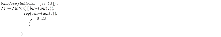 interface(rtablesize = [22, 10]); M := Matrix([`~`[lhs](ans(0)), seq(`~`[rhs](ans(j)), j = 0 .. 20)])