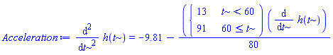 Acceleration := diff(h(t), t, t) = -9.81-(1/80)*piecewise(t < 60, 13, 60 <= t, 91)*(diff(h(t), t))