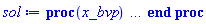proc (x_bvp) local res, data, solnproc, _ndsol, outpoint, i; option `Copyright (c) 2000 by Waterloo Maple Inc. All rights reserved.`; _EnvDSNumericSaveDigits := Digits; Digits := 15; if _EnvInFsolve = true then outpoint := evalf[_EnvDSNumericSaveDigits](x_bvp) else outpoint := evalf(x_bvp) end if; data := Array(1..4, {(1) = proc (outpoint) local X, Y, YP, yout, errproc, L, V, i; option `Copyright (c) 2000 by Waterloo Maple Inc. All rights reserved.`; X := Vector(26, {(1) = .0, (2) = .7740276521903071, (3) = 1.5509825989797759, (4) = 2.3308983059361585, (5) = 3.113909662707222, (6) = 3.9014225800794105, (7) = 4.693952164204047, (8) = 5.491595526837149, (9) = 6.2936856079399695, (10) = 7.098221028140669, (11) = 7.905109527264662, (12) = 8.714340235562716, (13) = 9.524617524969804, (14) = 10.335254722758192, (15) = 11.14625230894588, (16) = 11.957542794627765, (17) = 12.768893990799713, (18) = 13.580286548493516, (19) = 14.391720133302103, (20) = 15.20317024911012, (21) = 16.01462180657243, (22) = 16.8260748057475, (23) = 17.635392539683593, (24) = 18.434295256637704, (25) = 19.222354441049287, (26) = 20.0}, datatype = float[8], order = C_order); Y := Matrix(26, 3, {(1, 1) = .0, (1, 2) = 1.0, (1, 3) = -.4437483631867375, (2, 1) = .6441085952500252, (2, 2) = .6716037030622702, (2, 3) = -.388537166894675, (3, 1) = 1.0593772338870806, (3, 2) = .411915568539731, (3, 3) = -.2772636888974909, (4, 1) = 1.3074339266596293, (4, 2) = .23766008890198692, (4, 3) = -.1740048342296656, (5, 1) = 1.4484429056919907, (5, 2) = .13200360213914475, (5, 3) = -.10118230657337712, (6, 1) = 1.526293002425342, (6, 2) = 0.7158430915633403e-1, (6, 3) = -0.5624459816685278e-1, (7, 1) = 1.568464356108971, (7, 2) = 0.382292301392669e-1, (7, 3) = -0.3043735342537328e-1, (8, 1) = 1.591019979362346, (8, 2) = 0.20207534170443832e-1, (8, 3) = -0.16202417731846604e-1, (9, 1) = 1.6029701258095048, (9, 2) = 0.10608057138220823e-1, (9, 3) = -0.8537241259630802e-2, (10, 1) = 1.6092514574255978, (10, 2) = 0.55479598742602144e-2, (10, 3) = -0.44737002335379205e-2, (11, 1) = 1.6125418345657971, (11, 2) = 0.2893322331968495e-2, (11, 3) = -0.23355264917579296e-2, (12, 1) = 1.6142608964062477, (12, 2) = 0.15052758771365673e-2, (12, 3) = -0.12157884123578575e-2, (13, 1) = 1.6151559409876364, (13, 2) = 0.7822331360649307e-3, (13, 3) = -0.6320368044368434e-3, (14, 1) = 1.6156211589498495, (14, 2) = 0.4062857014228102e-3, (14, 3) = -0.32838621353109055e-3, (15, 1) = 1.6158628400264388, (15, 2) = 0.2109074168308063e-3, (15, 3) = -0.170545763768325e-3, (16, 1) = 1.6159883120134977, (16, 2) = 0.10941637613550126e-3, (16, 3) = -0.8854477959120226e-4, (17, 1) = 1.6160533911316586, (17, 2) = 0.56721956490906675e-4, (17, 3) = -0.4596713887725025e-4, (18, 1) = 1.616087112321174, (18, 2) = 0.29365452008446224e-4, (18, 3) = -0.2386212194685309e-4, (19, 1) = 1.6161045534488754, (19, 2) = 0.1516390815449538e-4, (19, 3) = -0.12386593625953825e-4, (20, 1) = 1.6161135426663806, (20, 2) = 0.7791938637060515e-5, (20, 3) = -0.6429639956506369e-5, (21, 1) = 1.6161181444123491, (21, 2) = 0.3965292776274608e-5, (21, 3) = -0.33374881762639542e-5, (22, 1) = 1.6161204687065325, (22, 2) = 0.1978961788333754e-5, (22, 3) = -0.17324140387128301e-5, (23, 1) = 1.61612160879516, (23, 2) = 0.9498247656501698e-6, (23, 3) = -0.9008088934281642e-6, (24, 1) = 1.6161221331825066, (24, 2) = 0.41960008638368255e-6, (24, 3) = -0.47235494169304415e-6, (25, 1) = 1.616122343924887, (25, 2) = 0.1442650915773907e-6, (25, 3) = -0.249867370049047e-6, (26, 1) = 1.616122394182121, (26, 2) = .0, (26, 3) = -0.1332923050844365e-6}, datatype = float[8], order = C_order); YP := Matrix(26, 3, {(1, 1) = 1.0, (1, 2) = -.4437483631867375, (1, 3) = .0, (2, 1) = .6716037030622702, (2, 2) = -.388537166894675, (2, 3) = .12513006438547686, (3, 1) = .411915568539731, (3, 2) = -.2772636888974909, (3, 3) = .146863419900776, (4, 1) = .23766008890198692, (4, 2) = -.1740048342296656, (4, 3) = .11374991183732477, (5, 1) = .13200360213914475, (5, 2) = -.10118230657337712, (5, 3) = 0.7327839706888009e-1, (6, 1) = 0.7158430915633403e-1, (6, 2) = -0.5624459816685278e-1, (6, 3) = 0.4292286830314631e-1, (7, 1) = 0.382292301392669e-1, (7, 2) = -0.3043735342537328e-1, (7, 3) = 0.23869951970994643e-1, (8, 1) = 0.20207534170443832e-1, (8, 2) = -0.16202417731846604e-1, (8, 3) = 0.12889185162671348e-1, (9, 1) = 0.10608057138220823e-1, (9, 2) = -0.8537241259630802e-2, (9, 3) = 0.6842471348008241e-2, (10, 1) = 0.55479598742602144e-2, (10, 2) = -0.44737002335379205e-2, (10, 3) = 0.3599654310453068e-2, (11, 1) = 0.2893322331968495e-2, (11, 2) = -0.23355264917579296e-2, (11, 3) = 0.1883067086848176e-2, (12, 1) = 0.15052758771365673e-2, (12, 2) = -0.12157884123578575e-2, (12, 3) = 0.981299846186562e-3, (13, 1) = 0.7822331360649307e-3, (13, 2) = -0.6320368044368434e-3, (13, 3) = 0.5104189998045043e-3, (14, 1) = 0.4062857014228102e-3, (14, 2) = -0.32838621353109055e-3, (14, 3) = 0.2652738574441266e-3, (15, 1) = 0.2109074168308063e-3, (15, 2) = -0.170545763768325e-3, (15, 3) = 0.1377892810985819e-3, (16, 1) = 0.10941637613550126e-3, (16, 2) = -0.8854477959120226e-4, (16, 3) = 0.7154366445459707e-4, (17, 1) = 0.56721956490906675e-4, (17, 2) = -0.4596713887725025e-4, (17, 3) = 0.3714267533160009e-4, (18, 1) = 0.29365452008446224e-4, (18, 2) = -0.2386212194685309e-4, (18, 3) = 0.1928163387547276e-4, (19, 1) = 0.1516390815449538e-4, (19, 2) = -0.12386593625953825e-4, (19, 3) = 0.10009015180312396e-4, (20, 1) = 0.7791938637060515e-5, (20, 2) = -0.6429639956506369e-5, (20, 3) = 0.5195514104089411e-5, (21, 1) = 0.3965292776274608e-5, (21, 2) = -0.33374881762639542e-5, (21, 3) = 0.26968875992109285e-5, (22, 1) = 0.1978961788333754e-5, (22, 2) = -0.17324140387128301e-5, (22, 3) = 0.1399894894119178e-5, (23, 1) = 0.9498247656501698e-6, (23, 2) = -0.9008088934281642e-6, (23, 3) = 0.7279083590320563e-6, (24, 1) = 0.41960008638368255e-6, (24, 2) = -0.47235494169304415e-6, (24, 3) = 0.3816916379941305e-6, (25, 1) = 0.1442650915773907e-6, (25, 2) = -0.249867370049047e-6, (25, 3) = 0.2019081198770065e-6, (26, 1) = .0, (26, 2) = -0.1332923050844365e-6, (26, 3) = 0.1077083396095566e-6}, datatype = float[8], order = C_order); errproc := proc (x_bvp) local outpoint, X, Y, yout, L, V, i; option `Copyright (c) 2000 by Waterloo Maple Inc. All rights reserved.`; Digits := 15; outpoint := evalf(x_bvp); X := Vector(26, {(1) = .0, (2) = .7740276521903071, (3) = 1.5509825989797759, (4) = 2.3308983059361585, (5) = 3.113909662707222, (6) = 3.9014225800794105, (7) = 4.693952164204047, (8) = 5.491595526837149, (9) = 6.2936856079399695, (10) = 7.098221028140669, (11) = 7.905109527264662, (12) = 8.714340235562716, (13) = 9.524617524969804, (14) = 10.335254722758192, (15) = 11.14625230894588, (16) = 11.957542794627765, (17) = 12.768893990799713, (18) = 13.580286548493516, (19) = 14.391720133302103, (20) = 15.20317024911012, (21) = 16.01462180657243, (22) = 16.8260748057475, (23) = 17.635392539683593, (24) = 18.434295256637704, (25) = 19.222354441049287, (26) = 20.0}, datatype = float[8], order = C_order); Y := Matrix(26, 3, {(1, 1) = .0, (1, 2) = .0, (1, 3) = 0.20280224164799158e-8, (2, 1) = 0.2803183042184232e-8, (2, 2) = 0.4991625955056737e-9, (2, 3) = -0.727581254546996e-9, (3, 1) = 0.4557363240240356e-8, (3, 2) = -0.3673387937871442e-8, (3, 3) = 0.22534652705375846e-8, (4, 1) = -0.6829185436526684e-9, (4, 2) = -0.35100840159303387e-9, (4, 3) = 0.5074433102697723e-9, (5, 1) = -0.15488026580064915e-8, (5, 2) = 0.8484090566812387e-9, (5, 3) = -0.6752145145589206e-9, (6, 1) = -0.4604601478218892e-9, (6, 2) = 0.890154623250492e-11, (6, 3) = 0.13709221767661697e-10, (7, 1) = -0.6102545293905585e-10, (7, 2) = -0.359282005111915e-9, (7, 3) = 0.3599498064607342e-9, (8, 1) = -0.197391568402355e-9, (8, 2) = -0.22894407799722967e-9, (8, 3) = 0.2362860013795752e-9, (9, 1) = -0.379205537675534e-9, (9, 2) = -0.4645276431659482e-10, (9, 3) = 0.56088543823463375e-10, (10, 1) = -0.4586441799614866e-9, (10, 2) = 0.38725458120158544e-10, (10, 3) = -0.314617130477522e-10, (11, 1) = -0.4635264865059751e-9, (11, 2) = 0.4950536586519704e-10, (11, 3) = -0.4553885618285106e-10, (12, 1) = -0.44282417345093263e-9, (12, 2) = 0.3285439737447645e-10, (12, 3) = -0.3110667146083322e-10, (13, 1) = -0.42268582319118604e-9, (13, 2) = 0.14947302529329693e-10, (13, 3) = -0.1408832217518466e-10, (14, 1) = -0.41044864593046706e-9, (14, 2) = 0.3808087869611605e-11, (14, 3) = -0.3002389201268037e-11, (15, 1) = -0.40506874691322416e-9, (15, 2) = -0.9736695377936347e-12, (15, 3) = 0.2018171226319354e-11, (16, 1) = -0.40362183595006497e-9, (16, 2) = -0.19677817488290347e-11, (16, 3) = 0.32115428642925657e-11, (17, 1) = -0.40378868758539834e-9, (17, 2) = -0.13624753324824084e-11, (17, 3) = 0.264529324558413e-11, (18, 1) = -0.4042910528678276e-9, (18, 2) = -0.4291900330509504e-12, (18, 3) = 0.15970666505751784e-11, (19, 1) = -0.40462961957185725e-9, (19, 2) = 0.28994823578818636e-12, (19, 3) = 0.6648002719431414e-12, (20, 1) = -0.40471401510303397e-9, (20, 2) = 0.6698102275694219e-12, (20, 3) = 0.3296256527574159e-13, (21, 1) = -0.404620155256271e-9, (21, 2) = 0.7665813776661401e-12, (21, 3) = -0.3108701481375216e-12, (22, 1) = -0.4044554481338332e-9, (22, 2) = 0.6842809730923993e-12, (22, 3) = -0.4457130232957266e-12, (23, 1) = -0.40430214896595403e-9, (23, 2) = 0.5155422812351513e-12, (23, 3) = -0.45403866728024595e-12, (24, 1) = -0.40420708479840935e-9, (24, 2) = 0.3246479611190476e-12, (24, 3) = -0.39934428675880875e-12, (25, 1) = -0.4041836916238162e-9, (25, 2) = 0.14769412605155626e-12, (25, 3) = -0.32296317050584663e-12, (26, 1) = -0.40423664955744696e-9, (26, 2) = .0, (26, 3) = -0.24728279984657615e-12}, datatype = float[8], order = C_order); if not type(outpoint, 'numeric') then if outpoint = "start" or outpoint = "left" then return X[1] elif outpoint = "right" then return X[26] elif outpoint = "order" then return 8 elif outpoint = "error" then return HFloat(4.557363240240356e-9) elif outpoint = "errorproc" then error "this is already the error procedure" elif outpoint = "rawdata" then return [3, 26, [f(x), diff(f(x), x), diff(diff(f(x), x), x)], X, Y] else return ('procname')(x_bvp) end if end if; if outpoint < X[1] or X[26] < outpoint then error "solution is only defined in the range %1..%2", X[1], X[26] end if; V := array([1 = 4, 2 = 0]); if Digits <= trunc(evalhf(Digits)) then L := Vector(4, 'datatype' = 'float'[8]); yout := Vector(3, 'datatype' = 'float'[8]); evalhf(`dsolve/numeric/lagrange`(26, 3, X, Y, outpoint, var(yout), var(L), var(V))) else L := Vector(4, 'datatype' = 'sfloat'); yout := Vector(3, 'datatype' = 'sfloat'); `dsolve/numeric/lagrange`(26, 3, X, Y, outpoint, yout, L, V) end if; [x = outpoint, seq('[f(x), diff(f(x), x), diff(diff(f(x), x), x)]'[i] = yout[i], i = 1 .. 3)] end proc; if not type(outpoint, 'numeric') then if outpoint = "start" or outpoint = "left" then return X[1] elif outpoint = "method" then return "bvp" elif outpoint = "right" then return X[26] elif outpoint = "order" then return 8 elif outpoint = "error" then return HFloat(4.557363240240356e-9) elif outpoint = "errorproc" then return eval(errproc) elif outpoint = "rawdata" then return [3, 26, "depnames", X, Y, YP] else error "non-numeric value" end if end if; if outpoint < X[1] or X[26] < outpoint then error "solution is only defined in the range %1..%2", X[1], X[26] end if; if Digits <= trunc(evalhf(Digits)) and (_EnvInFsolve <> true or _EnvDSNumericSaveDigits <= trunc(evalhf(Digits))) then V := array( 1 .. 6, [( 1 ) = (7), ( 2 ) = (0), ( 3 ) = (false), ( 4 ) = (false), ( 5 ) = (false), ( 6 ) = (false)  ] ); L := Matrix(7, 2, {(1, 1) = .0, (1, 2) = .0, (2, 1) = .0, (2, 2) = .0, (3, 1) = .0, (3, 2) = .0, (4, 1) = .0, (4, 2) = .0, (5, 1) = .0, (5, 2) = .0, (6, 1) = .0, (6, 2) = .0, (7, 1) = .0, (7, 2) = .0}, datatype = float[8], order = C_order); yout := Vector(3, {(1) = .0, (2) = .0, (3) = .0}, datatype = float[8]); evalhf(`dsolve/numeric/hermite`(26, 3, X, Y, YP, outpoint, var(yout), var(L), var(V))) else if _EnvInFsolve = true then Digits := _EnvDSNumericSaveDigits end if; V := array( 1 .. 6, [( 1 ) = (7), ( 2 ) = (0), ( 3 ) = (false), ( 4 ) = (false), ( 5 ) = (false), ( 6 ) = (false)  ] ); L := Matrix(7, 2, {(1, 1) = 0., (1, 2) = 0., (2, 1) = 0., (2, 2) = 0., (3, 1) = 0., (3, 2) = 0., (4, 1) = 0., (4, 2) = 0., (5, 1) = 0., (5, 2) = 0., (6, 1) = 0., (6, 2) = 0., (7, 1) = 0., (7, 2) = 0.}, order = C_order); yout := Vector(3, {(1) = 0., (2) = 0., (3) = 0.}); `dsolve/numeric/hermite`(26, 3, X, Y, YP, outpoint, yout, L, V) end if; [outpoint, seq(yout[i], i = 1 .. 3)] end proc, (2) = Array(0..0, {}), (3) = [x, f(x), diff(f(x), x), diff(diff(f(x), x), x)], (4) = 0}); solnproc := data[1]; if not type(outpoint, 'numeric') then if outpoint = "solnprocedure" then return eval(solnproc) elif member(outpoint, ["start", "left", "right", "errorproc", "rawdata", "order", "error"]) then return solnproc(x_bvp) elif outpoint = "sysvars" then return data[3] elif procname <> unknown then return ('procname')(x_bvp) else _ndsol := pointto(data[2][0]); return ('_ndsol')(x_bvp) end if end if; try res := solnproc(outpoint); [x = res[1], seq('[f(x), diff(f(x), x), diff(diff(f(x), x), x)]'[i] = res[i+1], i = 1 .. 3)] catch: error  end try end proc
