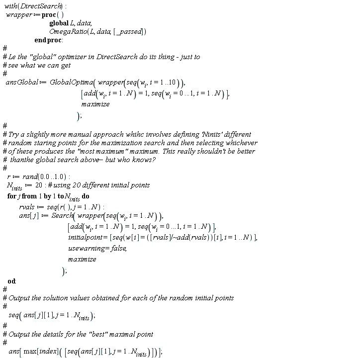 with(DirectSearch); wrapper := proc () global L, data; OmegaRatio(L, data, [args]) end proc; ansGlobal := GlobalOptima(wrapper(seq(w[i], i = 1 .. 10)), [add(w[i], i = 1 .. N) = 1, seq(w[i] = 0 .. .1, i = 1 .. N)], maximize); r := rand(0. .. 1.0); N__inits := 20; for j to N__inits do rvals := seq(r(), j = 1 .. N); ans[j] := Search(wrapper(seq(w[i], i = 1 .. N)), [add(w[i], i = 1 .. N) = 1, seq(w[i] = 0 .. .1, i = 1 .. N)], initialpoint = [seq(w[i] = `~`[`/`]([rvals], add(rvals))[i], i = 1 .. N)], usewarning = false, maximize) end do; seq(ans[j][1], j = 1 .. N__inits); ans[max[index]([seq(ans[j][1], j = 1 .. N__inits)])]
