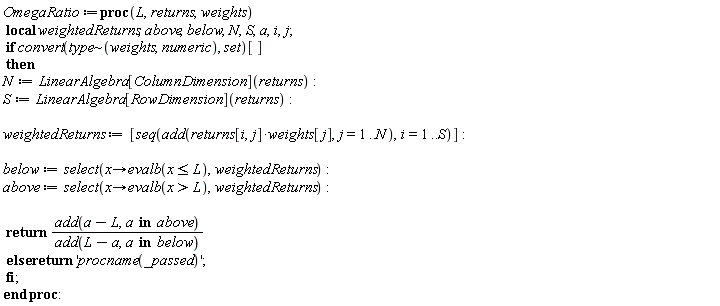 OmegaRatio := proc (L, returns, weights) local weightedReturns, above, below, N, S, a, i, j; if convert(`~`[type](weights, numeric), set)[] then N := LinearAlgebra[ColumnDimension](returns); S := LinearAlgebra[RowDimension](returns); weightedReturns := [seq(add(returns[i, j]*weights[j], j = 1 .. N), i = 1 .. S)]; below := select(proc (x) options operator, arrow; evalb(x <= L) end proc, weightedReturns); above := select(proc (x) options operator, arrow; evalb(L < x) end proc, weightedReturns); return add(a-L, `in`(a, above))/add(L-a, `in`(a, below)) else return 'procname(args)' end if end proc