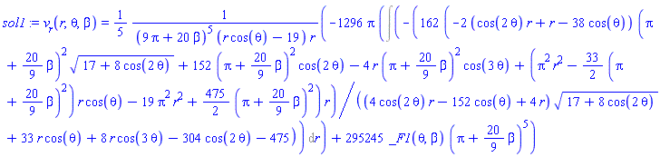 sol1 := v__r(r, theta, beta) = (1/5)*(-1296*Pi*(Int(-162*(-2*(cos(2*theta)*r+r-38*cos(theta))*(Pi+(20/9)*beta)^2*(17+8*cos(2*theta))^(1/2)+152*(Pi+(20/9)*beta)^2*cos(2*theta)-4*r*(Pi+(20/9)*beta)^2*cos(3*theta)+(Pi^2*r^2-(33/2)*(Pi+(20/9)*beta)^2)*r*cos(theta)-19*Pi^2*r^2+(475/2)*(Pi+(20/9)*beta)^2)*r/((4*cos(2*theta)*r-152*cos(theta)+4*r)*(17+8*cos(2*theta))^(1/2)+33*r*cos(theta)+8*r*cos(3*theta)-304*cos(2*theta)-475), r))+295245*_F1(theta, beta)*(Pi+(20/9)*beta)^5)/((9*Pi+20*beta)^5*(r*cos(theta)-19)*r)