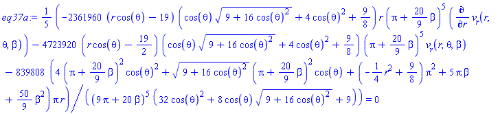 eq37a := (1/5)*(-2361960*(r*cos(theta)-19)*(cos(theta)*(9+16*cos(theta)^2)^(1/2)+4*cos(theta)^2+9/8)*r*(Pi+(20/9)*beta)^5*(diff(v__r(r, theta, beta), r))-4723920*(r*cos(theta)-19/2)*(cos(theta)*(9+16*cos(theta)^2)^(1/2)+4*cos(theta)^2+9/8)*(Pi+(20/9)*beta)^5*v__r(r, theta, beta)-839808*(4*(Pi+(20/9)*beta)^2*cos(theta)^2+(9+16*cos(theta)^2)^(1/2)*(Pi+(20/9)*beta)^2*cos(theta)+(-(1/4)*r^2+9/8)*Pi^2+5*Pi*beta+(50/9)*beta^2)*Pi*r)/((9*Pi+20*beta)^5*(32*cos(theta)^2+8*cos(theta)*(9+16*cos(theta)^2)^(1/2)+9)) = 0