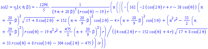 sol2 := v__r(r, theta, beta) = -(1296/5)*Pi*(Int(-162*(-2*(cos(2*theta)*r+r-38*cos(theta))*(Pi+(20/9)*beta)^2*(17+8*cos(2*theta))^(1/2)+152*(Pi+(20/9)*beta)^2*cos(2*theta)-4*r*(Pi+(20/9)*beta)^2*cos(3*theta)+(Pi^2*r^2-(33/2)*(Pi+(20/9)*beta)^2)*r*cos(theta)-19*Pi^2*r^2+(475/2)*(Pi+(20/9)*beta)^2)*r/((4*cos(2*theta)*r-152*cos(theta)+4*r)*(17+8*cos(2*theta))^(1/2)+33*r*cos(theta)+8*r*cos(3*theta)-304*cos(2*theta)-475), r))/((9*Pi+20*beta)^5*(r*cos(theta)-19)*r)