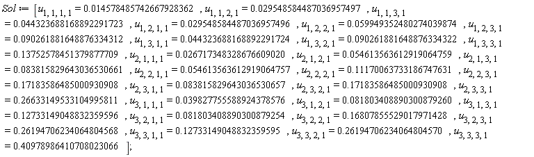 Sol := [u[1, 1, 1, 1] = 0.14578485742667928362e-1, u[1, 1, 2, 1] = 0.29548584487036957497e-1, u[1, 1, 3, 1] = 0.44323688168892291723e-1, u[1, 2, 1, 1] = 0.29548584487036957496e-1, u[1, 2, 2, 1] = 0.59949352480274039874e-1, u[1, 2, 3, 1] = 0.90261881648876334312e-1, u[1, 3, 1, 1] = 0.44323688168892291724e-1, u[1, 3, 2, 1] = 0.90261881648876334322e-1, u[1, 3, 3, 1] = .13752578451379877709, u[2, 1, 1, 1] = 0.26717348328676609020e-1, u[2, 1, 2, 1] = 0.54613563612919064759e-1, u[2, 1, 3, 1] = 0.83815829643036530661e-1, u[2, 2, 1, 1] = 0.54613563612919064757e-1, u[2, 2, 2, 1] = .11170063733186747631, u[2, 2, 3, 1] = .17183586485000930908, u[2, 3, 1, 1] = 0.83815829643036530657e-1, u[2, 3, 2, 1] = .17183586485000930908, u[2, 3, 3, 1] = .26633149533104995811, u[3, 1, 1, 1] = 0.39827755588924378576e-1, u[3, 1, 2, 1] = 0.81803408890300879260e-1, u[3, 1, 3, 1] = .12733149048832359596, u[3, 2, 1, 1] = 0.81803408890300879254e-1, u[3, 2, 2, 1] = .16807855529017971428, u[3, 2, 3, 1] = .26194706234064804568, u[3, 3, 1, 1] = .12733149048832359595, u[3, 3, 2, 1] = .26194706234064804570, u[3, 3, 3, 1] = .40978986410708023066]