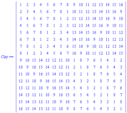 Matrix(16, 16, {(1, 1) = 1, (1, 2) = 2, (1, 3) = 3, (1, 4) = 4, (1, 5) = 5, (1, 6) = 6, (1, 7) = 7, (1, 8) = 8, (1, 9) = 9, (1, 10) = 10, (1, 11) = 11, (1, 12) = 12, (1, 13) = 13, (1, 14) = 14, (1, 15) = 15, (1, 16) = 16, (2, 1) = 2, (2, 2) = 3, (2, 3) = 4, (2, 4) = 5, (2, 5) = 6, (2, 6) = 7, (2, 7) = 8, (2, 8) = 1, (2, 9) = 10, (2, 10) = 11, (2, 11) = 12, (2, 12) = 13, (2, 13) = 14, (2, 14) = 15, (2, 15) = 16, (2, 16) = 9, (3, 1) = 3, (3, 2) = 4, (3, 3) = 5, (3, 4) = 6, (3, 5) = 7, (3, 6) = 8, (3, 7) = 1, (3, 8) = 2, (3, 9) = 11, (3, 10) = 12, (3, 11) = 13, (3, 12) = 14, (3, 13) = 15, (3, 14) = 16, (3, 15) = 9, (3, 16) = 10, (4, 1) = 4, (4, 2) = 5, (4, 3) = 6, (4, 4) = 7, (4, 5) = 8, (4, 6) = 1, (4, 7) = 2, (4, 8) = 3, (4, 9) = 12, (4, 10) = 13, (4, 11) = 14, (4, 12) = 15, (4, 13) = 16, (4, 14) = 9, (4, 15) = 10, (4, 16) = 11, (5, 1) = 5, (5, 2) = 6, (5, 3) = 7, (5, 4) = 8, (5, 5) = 1, (5, 6) = 2, (5, 7) = 3, (5, 8) = 4, (5, 9) = 13, (5, 10) = 14, (5, 11) = 15, (5, 12) = 16, (5, 13) = 9, (5, 14) = 10, (5, 15) = 11, (5, 16) = 12, (6, 1) = 6, (6, 2) = 7, (6, 3) = 8, (6, 4) = 1, (6, 5) = 2, (6, 6) = 3, (6, 7) = 4, (6, 8) = 5, (6, 9) = 14, (6, 10) = 15, (6, 11) = 16, (6, 12) = 9, (6, 13) = 10, (6, 14) = 11, (6, 15) = 12, (6, 16) = 13, (7, 1) = 7, (7, 2) = 8, (7, 3) = 1, (7, 4) = 2, (7, 5) = 3, (7, 6) = 4, (7, 7) = 5, (7, 8) = 6, (7, 9) = 15, (7, 10) = 16, (7, 11) = 9, (7, 12) = 10, (7, 13) = 11, (7, 14) = 12, (7, 15) = 13, (7, 16) = 14, (8, 1) = 8, (8, 2) = 1, (8, 3) = 2, (8, 4) = 3, (8, 5) = 4, (8, 6) = 5, (8, 7) = 6, (8, 8) = 7, (8, 9) = 16, (8, 10) = 9, (8, 11) = 10, (8, 12) = 11, (8, 13) = 12, (8, 14) = 13, (8, 15) = 14, (8, 16) = 15, (9, 1) = 9, (9, 2) = 16, (9, 3) = 15, (9, 4) = 14, (9, 5) = 13, (9, 6) = 12, (9, 7) = 11, (9, 8) = 10, (9, 9) = 1, (9, 10) = 8, (9, 11) = 7, (9, 12) = 6, (9, 13) = 5, (9, 14) = 4, (9, 15) = 3, (9, 16) = 2, (10, 1) = 10, (10, 2) = 9, (10, 3) = 16, (10, 4) = 15, (10, 5) = 14, (10, 6) = 13, (10, 7) = 12, (10, 8) = 11, (10, 9) = 2, (10, 10) = 1, (10, 11) = 8, (10, 12) = 7, (10, 13) = 6, (10, 14) = 5, (10, 15) = 4, (10, 16) = 3, (11, 1) = 11, (11, 2) = 10, (11, 3) = 9, (11, 4) = 16, (11, 5) = 15, (11, 6) = 14, (11, 7) = 13, (11, 8) = 12, (11, 9) = 3, (11, 10) = 2, (11, 11) = 1, (11, 12) = 8, (11, 13) = 7, (11, 14) = 6, (11, 15) = 5, (11, 16) = 4, (12, 1) = 12, (12, 2) = 11, (12, 3) = 10, (12, 4) = 9, (12, 5) = 16, (12, 6) = 15, (12, 7) = 14, (12, 8) = 13, (12, 9) = 4, (12, 10) = 3, (12, 11) = 2, (12, 12) = 1, (12, 13) = 8, (12, 14) = 7, (12, 15) = 6, (12, 16) = 5, (13, 1) = 13, (13, 2) = 12, (13, 3) = 11, (13, 4) = 10, (13, 5) = 9, (13, 6) = 16, (13, 7) = 15, (13, 8) = 14, (13, 9) = 5, (13, 10) = 4, (13, 11) = 3, (13, 12) = 2, (13, 13) = 1, (13, 14) = 8, (13, 15) = 7, (13, 16) = 6, (14, 1) = 14, (14, 2) = 13, (14, 3) = 12, (14, 4) = 11, (14, 5) = 10, (14, 6) = 9, (14, 7) = 16, (14, 8) = 15, (14, 9) = 6, (14, 10) = 5, (14, 11) = 4, (14, 12) = 3, (14, 13) = 2, (14, 14) = 1, (14, 15) = 8, (14, 16) = 7, (15, 1) = 15, (15, 2) = 14, (15, 3) = 13, (15, 4) = 12, (15, 5) = 11, (15, 6) = 10, (15, 7) = 9, (15, 8) = 16, (15, 9) = 7, (15, 10) = 6, (15, 11) = 5, (15, 12) = 4, (15, 13) = 3, (15, 14) = 2, (15, 15) = 1, (15, 16) = 8, (16, 1) = 16, (16, 2) = 15, (16, 3) = 14, (16, 4) = 13, (16, 5) = 12, (16, 6) = 11, (16, 7) = 10, (16, 8) = 9, (16, 9) = 8, (16, 10) = 7, (16, 11) = 6, (16, 12) = 5, (16, 13) = 4, (16, 14) = 3, (16, 15) = 2, (16, 16) = 1})