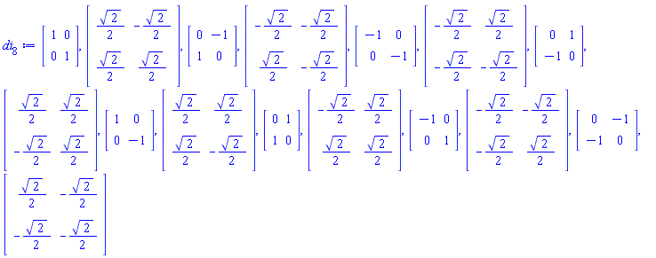 di[8] := Matrix(2, 2, {(1, 1) = 1, (1, 2) = 0, (2, 1) = 0, (2, 2) = 1}), Matrix(2, 2, {(1, 1) = (1/2)*sqrt(2), (1, 2) = -(1/2)*sqrt(2), (2, 1) = (1/2)*sqrt(2), (2, 2) = (1/2)*sqrt(2)}), Matrix(2, 2, {(1, 1) = 0, (1, 2) = -1, (2, 1) = 1, (2, 2) = 0}), Matrix(2, 2, {(1, 1) = -(1/2)*sqrt(2), (1, 2) = -(1/2)*sqrt(2), (2, 1) = (1/2)*sqrt(2), (2, 2) = -(1/2)*sqrt(2)}), Matrix(2, 2, {(1, 1) = -1, (1, 2) = 0, (2, 1) = 0, (2, 2) = -1}), Matrix(2, 2, {(1, 1) = -(1/2)*sqrt(2), (1, 2) = (1/2)*sqrt(2), (2, 1) = -(1/2)*sqrt(2), (2, 2) = -(1/2)*sqrt(2)}), Matrix(2, 2, {(1, 1) = 0, (1, 2) = 1, (2, 1) = -1, (2, 2) = 0}), Matrix(2, 2, {(1, 1) = (1/2)*sqrt(2), (1, 2) = (1/2)*sqrt(2), (2, 1) = -(1/2)*sqrt(2), (2, 2) = (1/2)*sqrt(2)}), Matrix(2, 2, {(1, 1) = 1, (1, 2) = 0, (2, 1) = 0, (2, 2) = -1}), Matrix(2, 2, {(1, 1) = (1/2)*sqrt(2), (1, 2) = (1/2)*sqrt(2), (2, 1) = (1/2)*sqrt(2), (2, 2) = -(1/2)*sqrt(2)}), Matrix(2, 2, {(1, 1) = 0, (1, 2) = 1, (2, 1) = 1, (2, 2) = 0}), Matrix(2, 2, {(1, 1) = -(1/2)*sqrt(2), (1, 2) = (1/2)*sqrt(2), (2, 1) = (1/2)*sqrt(2), (2, 2) = (1/2)*sqrt(2)}), Matrix(2, 2, {(1, 1) = -1, (1, 2) = 0, (2, 1) = 0, (2, 2) = 1}), Matrix(2, 2, {(1, 1) = -(1/2)*sqrt(2), (1, 2) = -(1/2)*sqrt(2), (2, 1) = -(1/2)*sqrt(2), (2, 2) = (1/2)*sqrt(2)}), Matrix(2, 2, {(1, 1) = 0, (1, 2) = -1, (2, 1) = -1, (2, 2) = 0}), Matrix(2, 2, {(1, 1) = (1/2)*sqrt(2), (1, 2) = -(1/2)*sqrt(2), (2, 1) = -(1/2)*sqrt(2), (2, 2) = -(1/2)*sqrt(2)})