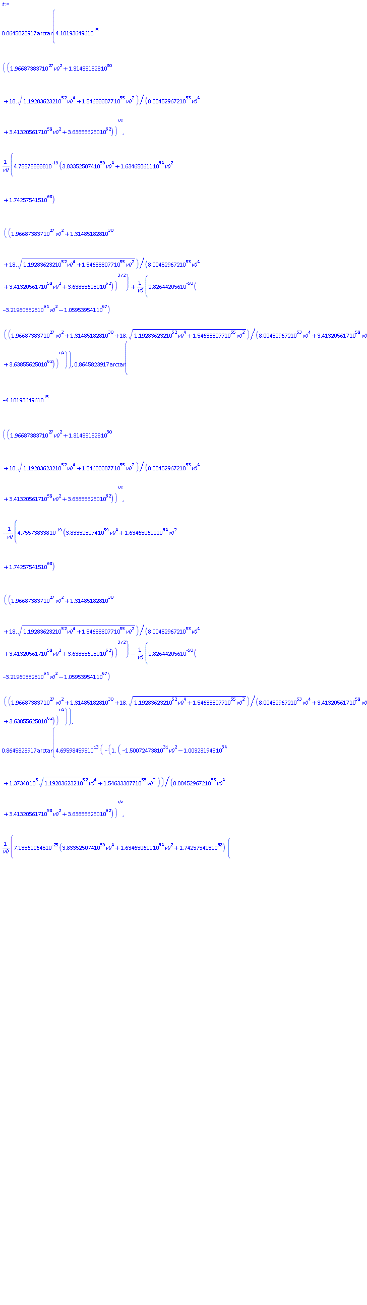 .8645823917*arctan(0.4101936496e16*((0.1966873837e28*v0^2+0.1314851828e31+18.*(0.1192836232e53*v0^4+0.1546333077e56*v0^2)^(1/2))/(0.8004529672e54*v0^4+0.3413205617e59*v0^2+0.3638556250e63))^(1/2), 0.4755738338e-18*(0.3833525074e60*v0^4+0.1634650611e65*v0^2+0.1742575415e69)*((0.1966873837e28*v0^2+0.1314851828e31+18.*(0.1192836232e53*v0^4+0.1546333077e56*v0^2)^(1/2))/(0.8004529672e54*v0^4+0.3413205617e59*v0^2+0.3638556250e63))^(3/2)/v0+0.2826442056e-49*(-0.3219605325e65*v0^2-0.1059539541e68)*((0.1966873837e28*v0^2+0.1314851828e31+18.*(0.1192836232e53*v0^4+0.1546333077e56*v0^2)^(1/2))/(0.8004529672e54*v0^4+0.3413205617e59*v0^2+0.3638556250e63))^(1/2)/v0), .8645823917*arctan(-0.4101936496e16*((0.1966873837e28*v0^2+0.1314851828e31+18.*(0.1192836232e53*v0^4+0.1546333077e56*v0^2)^(1/2))/(0.8004529672e54*v0^4+0.3413205617e59*v0^2+0.3638556250e63))^(1/2), -0.4755738338e-18*(0.3833525074e60*v0^4+0.1634650611e65*v0^2+0.1742575415e69)*((0.1966873837e28*v0^2+0.1314851828e31+18.*(0.1192836232e53*v0^4+0.1546333077e56*v0^2)^(1/2))/(0.8004529672e54*v0^4+0.3413205617e59*v0^2+0.3638556250e63))^(3/2)/v0-0.2826442056e-49*(-0.3219605325e65*v0^2-0.1059539541e68)*((0.1966873837e28*v0^2+0.1314851828e31+18.*(0.1192836232e53*v0^4+0.1546333077e56*v0^2)^(1/2))/(0.8004529672e54*v0^4+0.3413205617e59*v0^2+0.3638556250e63))^(1/2)/v0), .8645823917*arctan(0.4695984595e14*(-1.*(-0.1500724738e32*v0^2-0.1003231945e35+137340.*(0.1192836232e53*v0^4+0.1546333077e56*v0^2)^(1/2))/(0.8004529672e54*v0^4+0.3413205617e59*v0^2+0.3638556250e63))^(1/2), 0.7135610645e-24*(0.3833525074e60*v0^4+0.1634650611e65*v0^2+0.1742575415e69)*(-1.*(-0.1500724738e32*v0^2-0.1003231945e35+137340.*(0.1192836232e53*v0^4+0.1546333077e56*v0^2)^(1/2))/(0.8004529672e54*v0^4+0.3413205617e59*v0^2+0.3638556250e63))^(3/2)/v0+0.3235771292e-51*(-0.3219605325e65*v0^2-0.1059539541e68)*(-1.*(-0.1500724738e32*v0^2-0.1003231945e35+137340.*(0.1192836232e53*v0^4+0.1546333077e56*v0^2)^(1/2))/(0.8004529672e54*v0^4+0.3413205617e59*v0^2+0.3638556250e63))^(1/2)/v0), .8645823917*arctan(-0.4695984595e14*(-1.*(-0.1500724738e32*v0^2-0.1003231945e35+137340.*(0.1192836232e53*v0^4+0.1546333077e56*v0^2)^(1/2))/(0.8004529672e54*v0^4+0.3413205617e59*v0^2+0.3638556250e63))^(1/2), -0.7135610645e-24*(0.3833525074e60*v0^4+0.1634650611e65*v0^2+0.1742575415e69)*(-1.*(-0.1500724738e32*v0^2-0.1003231945e35+137340.*(0.1192836232e53*v0^4+0.1546333077e56*v0^2)^(1/2))/(0.8004529672e54*v0^4+0.3413205617e59*v0^2+0.3638556250e63))^(3/2)/v0-0.3235771292e-51*(-0.3219605325e65*v0^2-0.1059539541e68)*(-1.*(-0.1500724738e32*v0^2-0.1003231945e35+137340.*(0.1192836232e53*v0^4+0.1546333077e56*v0^2)^(1/2))/(0.8004529672e54*v0^4+0.3413205617e59*v0^2+0.3638556250e63))^(1/2)/v0)