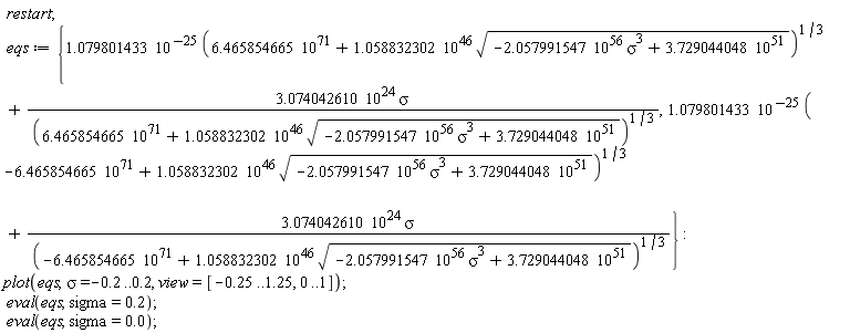 restart; eqs := {1.079801433*10^(-25)*(-6.465854665*10^71+1.058832302*10^46*sqrt(-2.057991547*10^56*sigma^3+3.729044048*10^51))^(1/3)+3.074042610*10^24*sigma/(-6.465854665*10^71+1.058832302*10^46*sqrt(-2.057991547*10^56*sigma^3+3.729044048*10^51))^(1/3), 1.079801433*10^(-25)*(6.465854665*10^71+1.058832302*10^46*sqrt(-2.057991547*10^56*sigma^3+3.729044048*10^51))^(1/3)+3.074042610*10^24*sigma/(6.465854665*10^71+1.058832302*10^46*sqrt(-2.057991547*10^56*sigma^3+3.729044048*10^51))^(1/3)}; plot(eqs, sigma = -.2 .. .2, view = [-.25 .. 1.25, 0 .. 1]); eval(eqs, sigma = .2); eval(eqs, sigma = 0.)