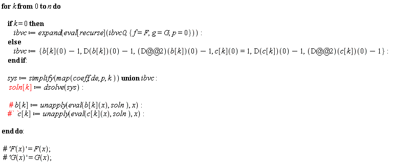 for k from 0 to n do if k = 0 then ibvc := expand(eval[recurse](ibvc0, {f = F, g = G, p = 0})) else ibvc := {b[k](0)-1, (D(b[k]))(0)-1, (D(c[k]))(0)-1, ((D@@2)(b[k]))(0)-1, ((D@@2)(c[k]))(0)-1, c[k](0) = 1} end if; sys := `union`(simplify(map(coeff, de, p, k)), ibvc); soln[k] := dsolve(sys) end do