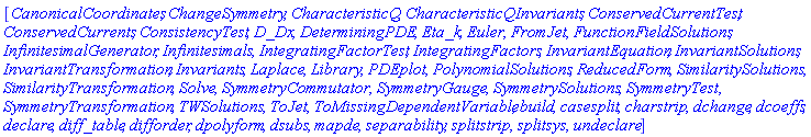 [CanonicalCoordinates, ChangeSymmetry, CharacteristicQ, CharacteristicQInvariants, ConservedCurrentTest, ConservedCurrents, ConsistencyTest, D_Dx, DeterminingPDE, Eta_k, Euler, FromJet, FunctionFieldSolutions, InfinitesimalGenerator, Infinitesimals, IntegratingFactorTest, IntegratingFactors, InvariantEquation, InvariantSolutions, InvariantTransformation, Invariants, Laplace, Library, PDEplot, PolynomialSolutions, ReducedForm, SimilaritySolutions, SimilarityTransformation, Solve, SymmetryCommutator, SymmetryGauge, SymmetrySolutions, SymmetryTest, SymmetryTransformation, TWSolutions, ToJet, ToMissingDependentVariable, build, casesplit, charstrip, dchange, dcoeffs, declare, diff_table, difforder, dpolyform, dsubs, mapde, separability, splitstrip, splitsys, undeclare]