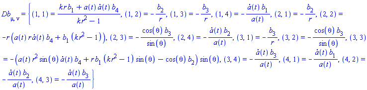 Db[mu, nu] = {(1, 1) = (k*r*b[1]+a(t)*(diff(a(t), t))*b[4])/(k*r^2-1), (1, 2) = -b[2]/r, (1, 3) = -b[3]/r, (1, 4) = -(diff(a(t), t))*b[1]/a(t), (2, 1) = -b[2]/r, (2, 2) = -r*(a(t)*r*(diff(a(t), t))*b[4]+b[1]*(k*r^2-1)), (2, 3) = -cos(theta)*b[3]/sin(theta), (2, 4) = -(diff(a(t), t))*b[2]/a(t), (3, 1) = -b[3]/r, (3, 2) = -cos(theta)*b[3]/sin(theta), (3, 3) = -(a(t)*r^2*sin(theta)*(diff(a(t), t))*b[4]+r*b[1]*(k*r^2-1)*sin(theta)-cos(theta)*b[2])*sin(theta), (3, 4) = -(diff(a(t), t))*b[3]/a(t), (4, 1) = -(diff(a(t), t))*b[1]/a(t), (4, 2) = -(diff(a(t), t))*b[2]/a(t), (4, 3) = -(diff(a(t), t))*b[3]/a(t)}