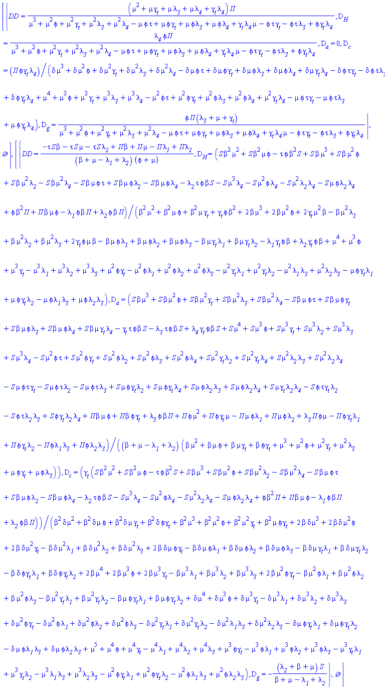 [{DD = (mu^2+mu*gamma__t+mu*lambda__3+mu*lambda__4+gamma__t*lambda__4)*II/(mu^3+mu^2*phi+mu^2*gamma__t+mu^2*lambda__3+mu^2*lambda__4-mu*phi*tau+mu*phi*gamma__t+mu*phi*lambda__3+mu*phi*lambda__4+mu*gamma__t*lambda__4-phi*tau*gamma__t-phi*tau*lambda__3+phi*gamma__t*lambda__4), D__H = lambda__4*phi*II/(mu^3+mu^2*phi+mu^2*gamma__t+mu^2*lambda__3+mu^2*lambda__4-mu*phi*tau+mu*phi*gamma__t+mu*phi*lambda__3+mu*phi*lambda__4+mu*gamma__t*lambda__4-phi*tau*gamma__t-phi*tau*lambda__3+phi*gamma__t*lambda__4), D__a = 0, D__c = II*phi*gamma__t*lambda__4/(delta*mu^3+delta*mu^2*phi+delta*mu^2*gamma__t+delta*mu^2*lambda__3+delta*mu^2*lambda__4-delta*mu*phi*tau+delta*mu*phi*gamma__t+delta*mu*phi*lambda__3+delta*mu*phi*lambda__4+delta*mu*gamma__t*lambda__4-delta*phi*tau*gamma__t-delta*phi*tau*lambda__3+delta*phi*gamma__t*lambda__4+mu^4+mu^3*phi+mu^3*gamma__t+mu^3*lambda__3+mu^3*lambda__4-mu^2*phi*tau+mu^2*phi*gamma__t+mu^2*phi*lambda__3+mu^2*phi*lambda__4+mu^2*gamma__t*lambda__4-mu*phi*tau*gamma__t-mu*phi*tau*lambda__3+mu*phi*gamma__t*lambda__4), D__g = phi*II*(lambda__3+mu+gamma__t)/(mu^3+mu^2*phi+mu^2*gamma__t+mu^2*lambda__3+mu^2*lambda__4-mu*phi*tau+mu*phi*gamma__t+mu*phi*lambda__3+mu*phi*lambda__4+mu*gamma__t*lambda__4-phi*tau*gamma__t-phi*tau*lambda__3+phi*gamma__t*lambda__4)}, {}], [{DD = (-S*beta*tau-S*mu*tau-S*tau*lambda__2+II*beta+II*mu-II*lambda__1+II*lambda__2)/((beta+mu-lambda__1+lambda__2)*(phi+mu)), D__H = (S*beta^2*mu^2+S*beta^2*mu*phi-S*beta^2*phi*tau+S*beta*mu^3+S*beta*mu^2*phi+S*beta*mu^2*lambda__2-S*beta*mu^2*lambda__4-S*beta*mu*phi*tau+S*beta*mu*phi*lambda__2-S*beta*mu*phi*lambda__4-S*beta*phi*tau*lambda__2-S*mu^3*lambda__4-S*mu^2*phi*lambda__4-S*mu^2*lambda__2*lambda__4-S*mu*phi*lambda__2*lambda__4+II*beta^2*phi+II*beta*mu*phi-II*beta*phi*lambda__1+II*beta*phi*lambda__2)/(beta^2*mu^2+beta^2*mu*phi+beta^2*mu*gamma__t+beta^2*phi*gamma__t+2*beta*mu^3+2*beta*mu^2*phi+2*beta*mu^2*gamma__t-beta*mu^2*lambda__1+beta*mu^2*lambda__2+beta*mu^2*lambda__3+2*beta*mu*phi*gamma__t-beta*mu*phi*lambda__1+beta*mu*phi*lambda__2+beta*mu*phi*lambda__3-beta*mu*gamma__t*lambda__1+beta*mu*gamma__t*lambda__2-beta*phi*gamma__t*lambda__1+beta*phi*gamma__t*lambda__2+mu^4+mu^3*phi+mu^3*gamma__t-mu^3*lambda__1+mu^3*lambda__2+mu^3*lambda__3+mu^2*phi*gamma__t-mu^2*phi*lambda__1+mu^2*phi*lambda__2+mu^2*phi*lambda__3-mu^2*gamma__t*lambda__1+mu^2*gamma__t*lambda__2-mu^2*lambda__1*lambda__3+mu^2*lambda__2*lambda__3-mu*phi*gamma__t*lambda__1+mu*phi*gamma__t*lambda__2-mu*phi*lambda__1*lambda__3+mu*phi*lambda__2*lambda__3), D__a = (S*beta*mu^3+S*beta*mu^2*phi+S*beta*mu^2*gamma__t+S*beta*mu^2*lambda__3+S*beta*mu^2*lambda__4-S*beta*mu*phi*tau+S*beta*mu*phi*gamma__t+S*beta*mu*phi*lambda__3+S*beta*mu*phi*lambda__4+S*beta*mu*gamma__t*lambda__4-S*beta*phi*tau*gamma__t-S*beta*phi*tau*lambda__3+S*beta*phi*gamma__t*lambda__4+S*mu^4+S*mu^3*phi+S*mu^3*gamma__t+S*mu^3*lambda__2+S*mu^3*lambda__3+S*mu^3*lambda__4-S*mu^2*phi*tau+S*mu^2*phi*gamma__t+S*mu^2*phi*lambda__2+S*mu^2*phi*lambda__3+S*mu^2*phi*lambda__4+S*mu^2*gamma__t*lambda__2+S*mu^2*gamma__t*lambda__4+S*mu^2*lambda__2*lambda__3+S*mu^2*lambda__2*lambda__4-S*mu*phi*tau*gamma__t-S*mu*phi*tau*lambda__2-S*mu*phi*tau*lambda__3+S*mu*phi*gamma__t*lambda__2+S*mu*phi*gamma__t*lambda__4+S*mu*phi*lambda__2*lambda__3+S*mu*phi*lambda__2*lambda__4+S*mu*gamma__t*lambda__2*lambda__4-S*phi*tau*gamma__t*lambda__2-S*phi*tau*lambda__2*lambda__3+S*phi*gamma__t*lambda__2*lambda__4+II*beta*mu*phi+II*beta*phi*gamma__t+II*beta*phi*lambda__3+II*mu^2*phi+II*mu*phi*gamma__t-II*mu*phi*lambda__1+II*mu*phi*lambda__2+II*mu*phi*lambda__3-II*phi*gamma__t*lambda__1+II*phi*gamma__t*lambda__2-II*phi*lambda__1*lambda__3+II*phi*lambda__2*lambda__3)/((beta+mu-lambda__1+lambda__2)*(beta*mu^2+beta*mu*phi+beta*mu*gamma__t+beta*phi*gamma__t+mu^3+mu^2*phi+mu^2*gamma__t+mu^2*lambda__3+mu*phi*gamma__t+mu*phi*lambda__3)), D__c = gamma__t*(S*beta^2*mu^2+S*beta^2*mu*phi-S*beta^2*phi*tau+S*beta*mu^3+S*beta*mu^2*phi+S*beta*mu^2*lambda__2-S*beta*mu^2*lambda__4-S*beta*mu*phi*tau+S*beta*mu*phi*lambda__2-S*beta*mu*phi*lambda__4-S*beta*phi*tau*lambda__2-S*mu^3*lambda__4-S*mu^2*phi*lambda__4-S*mu^2*lambda__2*lambda__4-S*mu*phi*lambda__2*lambda__4+II*beta^2*phi+II*beta*mu*phi-II*beta*phi*lambda__1+II*beta*phi*lambda__2)/(beta^2*delta*mu^2+beta^2*delta*mu*phi+beta^2*delta*mu*gamma__t+beta^2*delta*phi*gamma__t+beta^2*mu^3+beta^2*mu^2*phi+beta^2*mu^2*gamma__t+beta^2*mu*phi*gamma__t+2*beta*delta*mu^3+2*beta*delta*mu^2*phi+2*beta*delta*mu^2*gamma__t-beta*delta*mu^2*lambda__1+beta*delta*mu^2*lambda__2+beta*delta*mu^2*lambda__3+2*beta*delta*mu*phi*gamma__t-beta*delta*mu*phi*lambda__1+beta*delta*mu*phi*lambda__2+beta*delta*mu*phi*lambda__3-beta*delta*mu*gamma__t*lambda__1+beta*delta*mu*gamma__t*lambda__2-beta*delta*phi*gamma__t*lambda__1+beta*delta*phi*gamma__t*lambda__2+2*beta*mu^4+2*beta*mu^3*phi+2*beta*mu^3*gamma__t-beta*mu^3*lambda__1+beta*mu^3*lambda__2+beta*mu^3*lambda__3+2*beta*mu^2*phi*gamma__t-beta*mu^2*phi*lambda__1+beta*mu^2*phi*lambda__2+beta*mu^2*phi*lambda__3-beta*mu^2*gamma__t*lambda__1+beta*mu^2*gamma__t*lambda__2-beta*mu*phi*gamma__t*lambda__1+beta*mu*phi*gamma__t*lambda__2+delta*mu^4+delta*mu^3*phi+delta*mu^3*gamma__t-delta*mu^3*lambda__1+delta*mu^3*lambda__2+delta*mu^3*lambda__3+delta*mu^2*phi*gamma__t-delta*mu^2*phi*lambda__1+delta*mu^2*phi*lambda__2+delta*mu^2*phi*lambda__3-delta*mu^2*gamma__t*lambda__1+delta*mu^2*gamma__t*lambda__2-delta*mu^2*lambda__1*lambda__3+delta*mu^2*lambda__2*lambda__3-delta*mu*phi*gamma__t*lambda__1+delta*mu*phi*gamma__t*lambda__2-delta*mu*phi*lambda__1*lambda__3+delta*mu*phi*lambda__2*lambda__3+mu^5+mu^4*phi+mu^4*gamma__t-mu^4*lambda__1+mu^4*lambda__2+mu^4*lambda__3+mu^3*phi*gamma__t-mu^3*phi*lambda__1+mu^3*phi*lambda__2+mu^3*phi*lambda__3-mu^3*gamma__t*lambda__1+mu^3*gamma__t*lambda__2-mu^3*lambda__1*lambda__3+mu^3*lambda__2*lambda__3-mu^2*phi*gamma__t*lambda__1+mu^2*phi*gamma__t*lambda__2-mu^2*phi*lambda__1*lambda__3+mu^2*phi*lambda__2*lambda__3), D__g = -(lambda__2+beta+mu)*S/(beta+mu-lambda__1+lambda__2)}, {}]