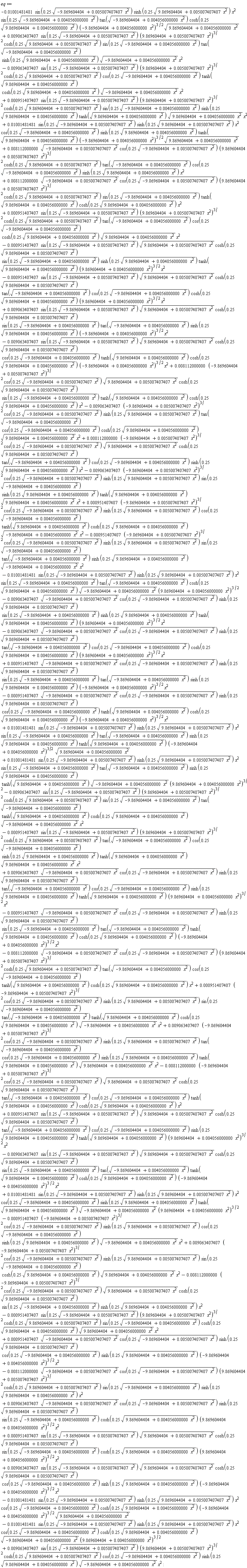 eq := 0.8112000000e-2*(-9.869604404+0.5007407407e-2*x^2)^(3/2)*cos(.25*sqrt(-9.869604404+0.5007407407e-2*x^2))*sqrt(9.869604404+0.5007407407e-2*x^2)*cosh(.25*sqrt(9.869604404+0.5007407407e-2*x^2))*sin(.25*sqrt(-9.869604404+0.4056000000e-2*x^2))*tanh(sqrt(9.869604404+0.4056000000e-2*x^2))*cosh(.25*sqrt(9.869604404+0.4056000000e-2*x^2))*x^2-0.9063407407e-2*(-9.869604404+0.5007407407e-2*x^2)^(3/2)*cos(.25*sqrt(-9.869604404+0.5007407407e-2*x^2))*sinh(.25*sqrt(9.869604404+0.5007407407e-2*x^2))*tan(sqrt(-9.869604404+0.4056000000e-2*x^2))*cos(.25*sqrt(-9.869604404+0.4056000000e-2*x^2))*cosh(.25*sqrt(9.869604404+0.4056000000e-2*x^2))*sqrt(9.869604404+0.4056000000e-2*x^2)*x^2+0.8112000000e-2*(-9.869604404+0.5007407407e-2*x^2)^(3/2)*cos(.25*sqrt(-9.869604404+0.5007407407e-2*x^2))*sqrt(9.869604404+0.5007407407e-2*x^2)*cosh(.25*sqrt(9.869604404+0.5007407407e-2*x^2))*tan(sqrt(-9.869604404+0.4056000000e-2*x^2))*cos(.25*sqrt(-9.869604404+0.4056000000e-2*x^2))*sinh(.25*sqrt(9.869604404+0.4056000000e-2*x^2))*x^2-0.9063407407e-2*(-9.869604404+0.5007407407e-2*x^2)^(3/2)*cos(.25*sqrt(-9.869604404+0.5007407407e-2*x^2))*sinh(.25*sqrt(9.869604404+0.5007407407e-2*x^2))*sin(.25*sqrt(-9.869604404+0.4056000000e-2*x^2))*sinh(.25*sqrt(9.869604404+0.4056000000e-2*x^2))*tanh(sqrt(9.869604404+0.4056000000e-2*x^2))*sqrt(9.869604404+0.4056000000e-2*x^2)*x^2+0.951407407e-3*(-9.869604404+0.5007407407e-2*x^2)^(3/2)*cos(.25*sqrt(-9.869604404+0.5007407407e-2*x^2))*sinh(.25*sqrt(9.869604404+0.5007407407e-2*x^2))*cos(.25*sqrt(-9.869604404+0.4056000000e-2*x^2))*tanh(sqrt(9.869604404+0.4056000000e-2*x^2))*cosh(.25*sqrt(9.869604404+0.4056000000e-2*x^2))*sqrt(-9.869604404+0.4056000000e-2*x^2)*x^2-0.951407407e-3*(-9.869604404+0.5007407407e-2*x^2)^(3/2)*cos(.25*sqrt(-9.869604404+0.5007407407e-2*x^2))*sinh(.25*sqrt(9.869604404+0.5007407407e-2*x^2))*sin(.25*sqrt(-9.869604404+0.4056000000e-2*x^2))*tan(sqrt(-9.869604404+0.4056000000e-2*x^2))*sinh(.25*sqrt(9.869604404+0.4056000000e-2*x^2))*sqrt(-9.869604404+0.4056000000e-2*x^2)*x^2-0.1001481481e-1*sin(.25*sqrt(-9.869604404+0.5007407407e-2*x^2))*sinh(.25*sqrt(9.869604404+0.5007407407e-2*x^2))*x^2*sin(.25*sqrt(-9.869604404+0.4056000000e-2*x^2))*tan(sqrt(-9.869604404+0.4056000000e-2*x^2))*cosh(.25*sqrt(9.869604404+0.4056000000e-2*x^2))*sqrt(-9.869604404+0.4056000000e-2*x^2)*(9.869604404+0.4056000000e-2*x^2)^(3/2)-0.9063407407e-2*sqrt(-9.869604404+0.5007407407e-2*x^2)*cos(.25*sqrt(-9.869604404+0.5007407407e-2*x^2))*sinh(.25*sqrt(9.869604404+0.5007407407e-2*x^2))*sin(.25*sqrt(-9.869604404+0.4056000000e-2*x^2))*sinh(.25*sqrt(9.869604404+0.4056000000e-2*x^2))*tanh(sqrt(9.869604404+0.4056000000e-2*x^2))*(9.869604404+0.4056000000e-2*x^2)^(3/2)*x^2-0.9063407407e-2*sqrt(-9.869604404+0.5007407407e-2*x^2)*cos(.25*sqrt(-9.869604404+0.5007407407e-2*x^2))*sinh(.25*sqrt(9.869604404+0.5007407407e-2*x^2))*tan(sqrt(-9.869604404+0.4056000000e-2*x^2))*cos(.25*sqrt(-9.869604404+0.4056000000e-2*x^2))*cosh(.25*sqrt(9.869604404+0.4056000000e-2*x^2))*(9.869604404+0.4056000000e-2*x^2)^(3/2)*x^2+0.951407407e-3*sqrt(-9.869604404+0.5007407407e-2*x^2)*cos(.25*sqrt(-9.869604404+0.5007407407e-2*x^2))*sinh(.25*sqrt(9.869604404+0.5007407407e-2*x^2))*sin(.25*sqrt(-9.869604404+0.4056000000e-2*x^2))*tan(sqrt(-9.869604404+0.4056000000e-2*x^2))*sinh(.25*sqrt(9.869604404+0.4056000000e-2*x^2))*(-9.869604404+0.4056000000e-2*x^2)^(3/2)*x^2-0.951407407e-3*sqrt(-9.869604404+0.5007407407e-2*x^2)*cos(.25*sqrt(-9.869604404+0.5007407407e-2*x^2))*sinh(.25*sqrt(9.869604404+0.5007407407e-2*x^2))*cos(.25*sqrt(-9.869604404+0.4056000000e-2*x^2))*tanh(sqrt(9.869604404+0.4056000000e-2*x^2))*cosh(.25*sqrt(9.869604404+0.4056000000e-2*x^2))*(-9.869604404+0.4056000000e-2*x^2)^(3/2)*x^2-0.951407407e-3*(-9.869604404+0.5007407407e-2*x^2)^(3/2)*cos(.25*sqrt(-9.869604404+0.5007407407e-2*x^2))*sinh(.25*sqrt(9.869604404+0.5007407407e-2*x^2))*cos(.25*sqrt(-9.869604404+0.4056000000e-2*x^2))*sinh(.25*sqrt(9.869604404+0.4056000000e-2*x^2))*sqrt(-9.869604404+0.4056000000e-2*x^2)*x^2+0.9063407407e-2*(-9.869604404+0.5007407407e-2*x^2)^(3/2)*cos(.25*sqrt(-9.869604404+0.5007407407e-2*x^2))*sinh(.25*sqrt(9.869604404+0.5007407407e-2*x^2))*sin(.25*sqrt(-9.869604404+0.4056000000e-2*x^2))*cosh(.25*sqrt(9.869604404+0.4056000000e-2*x^2))*sqrt(9.869604404+0.4056000000e-2*x^2)*x^2-0.8112000000e-2*(-9.869604404+0.5007407407e-2*x^2)^(3/2)*cos(.25*sqrt(-9.869604404+0.5007407407e-2*x^2))*sqrt(9.869604404+0.5007407407e-2*x^2)*cosh(.25*sqrt(9.869604404+0.5007407407e-2*x^2))*sin(.25*sqrt(-9.869604404+0.4056000000e-2*x^2))*sinh(.25*sqrt(9.869604404+0.4056000000e-2*x^2))*x^2-0.951407407e-3*sin(.25*sqrt(-9.869604404+0.5007407407e-2*x^2))*(9.869604404+0.5007407407e-2*x^2)^(3/2)*cosh(.25*sqrt(9.869604404+0.5007407407e-2*x^2))*sin(.25*sqrt(-9.869604404+0.4056000000e-2*x^2))*cosh(.25*sqrt(9.869604404+0.4056000000e-2*x^2))*sqrt(9.869604404+0.4056000000e-2*x^2)*x^2+0.951407407e-3*sqrt(-9.869604404+0.5007407407e-2*x^2)*cos(.25*sqrt(-9.869604404+0.5007407407e-2*x^2))*sinh(.25*sqrt(9.869604404+0.5007407407e-2*x^2))*cos(.25*sqrt(-9.869604404+0.4056000000e-2*x^2))*sinh(.25*sqrt(9.869604404+0.4056000000e-2*x^2))*(-9.869604404+0.4056000000e-2*x^2)^(3/2)*x^2-0.8112000000e-2*sqrt(-9.869604404+0.5007407407e-2*x^2)*cos(.25*sqrt(-9.869604404+0.5007407407e-2*x^2))*(9.869604404+0.5007407407e-2*x^2)^(3/2)*cosh(.25*sqrt(9.869604404+0.5007407407e-2*x^2))*sin(.25*sqrt(-9.869604404+0.4056000000e-2*x^2))*sinh(.25*sqrt(9.869604404+0.4056000000e-2*x^2))*x^2+0.9063407407e-2*sqrt(-9.869604404+0.5007407407e-2*x^2)*cos(.25*sqrt(-9.869604404+0.5007407407e-2*x^2))*sinh(.25*sqrt(9.869604404+0.5007407407e-2*x^2))*sin(.25*sqrt(-9.869604404+0.4056000000e-2*x^2))*cosh(.25*sqrt(9.869604404+0.4056000000e-2*x^2))*(9.869604404+0.4056000000e-2*x^2)^(3/2)*x^2+0.951407407e-3*sin(.25*sqrt(-9.869604404+0.5007407407e-2*x^2))*sqrt(9.869604404+0.5007407407e-2*x^2)*cosh(.25*sqrt(9.869604404+0.5007407407e-2*x^2))*sin(.25*sqrt(-9.869604404+0.4056000000e-2*x^2))*cosh(.25*sqrt(9.869604404+0.4056000000e-2*x^2))*(9.869604404+0.4056000000e-2*x^2)^(3/2)*x^2+0.9063407407e-2*sin(.25*sqrt(-9.869604404+0.5007407407e-2*x^2))*sqrt(9.869604404+0.5007407407e-2*x^2)*cosh(.25*sqrt(9.869604404+0.5007407407e-2*x^2))*cos(.25*sqrt(-9.869604404+0.4056000000e-2*x^2))*sinh(.25*sqrt(9.869604404+0.4056000000e-2*x^2))*(-9.869604404+0.4056000000e-2*x^2)^(3/2)*x^2-0.1001481481e-1*sin(.25*sqrt(-9.869604404+0.5007407407e-2*x^2))*sinh(.25*sqrt(9.869604404+0.5007407407e-2*x^2))*x^2*cos(.25*sqrt(-9.869604404+0.4056000000e-2*x^2))*cosh(.25*sqrt(9.869604404+0.4056000000e-2*x^2))*(-9.869604404+0.4056000000e-2*x^2)^(3/2)*sqrt(9.869604404+0.4056000000e-2*x^2)-0.1001481481e-1*sin(.25*sqrt(-9.869604404+0.5007407407e-2*x^2))*sinh(.25*sqrt(9.869604404+0.5007407407e-2*x^2))*x^2*cos(.25*sqrt(-9.869604404+0.4056000000e-2*x^2))*cosh(.25*sqrt(9.869604404+0.4056000000e-2*x^2))*sqrt(-9.869604404+0.4056000000e-2*x^2)*(9.869604404+0.4056000000e-2*x^2)^(3/2)+0.9063407407e-2*sin(.25*sqrt(-9.869604404+0.5007407407e-2*x^2))*(9.869604404+0.5007407407e-2*x^2)^(3/2)*cosh(.25*sqrt(9.869604404+0.5007407407e-2*x^2))*cos(.25*sqrt(-9.869604404+0.4056000000e-2*x^2))*sinh(.25*sqrt(9.869604404+0.4056000000e-2*x^2))*sqrt(-9.869604404+0.4056000000e-2*x^2)*x^2-0.951407407e-3*sin(.25*sqrt(-9.869604404+0.5007407407e-2*x^2))*sqrt(9.869604404+0.5007407407e-2*x^2)*cosh(.25*sqrt(9.869604404+0.5007407407e-2*x^2))*tan(sqrt(-9.869604404+0.4056000000e-2*x^2))*cos(.25*sqrt(-9.869604404+0.4056000000e-2*x^2))*cosh(.25*sqrt(9.869604404+0.4056000000e-2*x^2))*(9.869604404+0.4056000000e-2*x^2)^(3/2)*x^2+0.9063407407e-2*sin(.25*sqrt(-9.869604404+0.5007407407e-2*x^2))*sqrt(9.869604404+0.5007407407e-2*x^2)*cosh(.25*sqrt(9.869604404+0.5007407407e-2*x^2))*sin(.25*sqrt(-9.869604404+0.4056000000e-2*x^2))*tan(sqrt(-9.869604404+0.4056000000e-2*x^2))*sinh(.25*sqrt(9.869604404+0.4056000000e-2*x^2))*(-9.869604404+0.4056000000e-2*x^2)^(3/2)*x^2+0.8112000000e-2*sqrt(-9.869604404+0.5007407407e-2*x^2)*cos(.25*sqrt(-9.869604404+0.5007407407e-2*x^2))*(9.869604404+0.5007407407e-2*x^2)^(3/2)*cosh(.25*sqrt(9.869604404+0.5007407407e-2*x^2))*sin(.25*sqrt(-9.869604404+0.4056000000e-2*x^2))*tanh(sqrt(9.869604404+0.4056000000e-2*x^2))*cosh(.25*sqrt(9.869604404+0.4056000000e-2*x^2))*x^2+0.951407407e-3*sin(.25*sqrt(-9.869604404+0.5007407407e-2*x^2))*(9.869604404+0.5007407407e-2*x^2)^(3/2)*cosh(.25*sqrt(9.869604404+0.5007407407e-2*x^2))*tan(sqrt(-9.869604404+0.4056000000e-2*x^2))*cos(.25*sqrt(-9.869604404+0.4056000000e-2*x^2))*cosh(.25*sqrt(9.869604404+0.4056000000e-2*x^2))*sqrt(9.869604404+0.4056000000e-2*x^2)*x^2-0.951407407e-3*sin(.25*sqrt(-9.869604404+0.5007407407e-2*x^2))*sqrt(9.869604404+0.5007407407e-2*x^2)*cosh(.25*sqrt(9.869604404+0.5007407407e-2*x^2))*sin(.25*sqrt(-9.869604404+0.4056000000e-2*x^2))*sinh(.25*sqrt(9.869604404+0.4056000000e-2*x^2))*tanh(sqrt(9.869604404+0.4056000000e-2*x^2))*(9.869604404+0.4056000000e-2*x^2)^(3/2)*x^2-0.9063407407e-2*sin(.25*sqrt(-9.869604404+0.5007407407e-2*x^2))*(9.869604404+0.5007407407e-2*x^2)^(3/2)*cosh(.25*sqrt(9.869604404+0.5007407407e-2*x^2))*cos(.25*sqrt(-9.869604404+0.4056000000e-2*x^2))*tanh(sqrt(9.869604404+0.4056000000e-2*x^2))*cosh(.25*sqrt(9.869604404+0.4056000000e-2*x^2))*sqrt(-9.869604404+0.4056000000e-2*x^2)*x^2+0.951407407e-3*sin(.25*sqrt(-9.869604404+0.5007407407e-2*x^2))*(9.869604404+0.5007407407e-2*x^2)^(3/2)*cosh(.25*sqrt(9.869604404+0.5007407407e-2*x^2))*sin(.25*sqrt(-9.869604404+0.4056000000e-2*x^2))*sinh(.25*sqrt(9.869604404+0.4056000000e-2*x^2))*tanh(sqrt(9.869604404+0.4056000000e-2*x^2))*sqrt(9.869604404+0.4056000000e-2*x^2)*x^2+0.1001481481e-1*sin(.25*sqrt(-9.869604404+0.5007407407e-2*x^2))*sinh(.25*sqrt(9.869604404+0.5007407407e-2*x^2))*x^2*cos(.25*sqrt(-9.869604404+0.4056000000e-2*x^2))*sinh(.25*sqrt(9.869604404+0.4056000000e-2*x^2))*tanh(sqrt(9.869604404+0.4056000000e-2*x^2))*(-9.869604404+0.4056000000e-2*x^2)^(3/2)*sqrt(9.869604404+0.4056000000e-2*x^2)+0.8112000000e-2*sqrt(-9.869604404+0.5007407407e-2*x^2)*cos(.25*sqrt(-9.869604404+0.5007407407e-2*x^2))*(9.869604404+0.5007407407e-2*x^2)^(3/2)*cosh(.25*sqrt(9.869604404+0.5007407407e-2*x^2))*tan(sqrt(-9.869604404+0.4056000000e-2*x^2))*cos(.25*sqrt(-9.869604404+0.4056000000e-2*x^2))*sinh(.25*sqrt(9.869604404+0.4056000000e-2*x^2))*x^2-0.1001481481e-1*sin(.25*sqrt(-9.869604404+0.5007407407e-2*x^2))*sinh(.25*sqrt(9.869604404+0.5007407407e-2*x^2))*x^2*sin(.25*sqrt(-9.869604404+0.4056000000e-2*x^2))*tan(sqrt(-9.869604404+0.4056000000e-2*x^2))*cosh(.25*sqrt(9.869604404+0.4056000000e-2*x^2))*(-9.869604404+0.4056000000e-2*x^2)^(3/2)*sqrt(9.869604404+0.4056000000e-2*x^2)+0.9063407407e-2*sin(.25*sqrt(-9.869604404+0.5007407407e-2*x^2))*(9.869604404+0.5007407407e-2*x^2)^(3/2)*cosh(.25*sqrt(9.869604404+0.5007407407e-2*x^2))*sin(.25*sqrt(-9.869604404+0.4056000000e-2*x^2))*tan(sqrt(-9.869604404+0.4056000000e-2*x^2))*sinh(.25*sqrt(9.869604404+0.4056000000e-2*x^2))*sqrt(-9.869604404+0.4056000000e-2*x^2)*x^2+0.1001481481e-1*sin(.25*sqrt(-9.869604404+0.5007407407e-2*x^2))*sinh(.25*sqrt(9.869604404+0.5007407407e-2*x^2))*x^2*sin(.25*sqrt(-9.869604404+0.4056000000e-2*x^2))*tan(sqrt(-9.869604404+0.4056000000e-2*x^2))*sinh(.25*sqrt(9.869604404+0.4056000000e-2*x^2))*tanh(sqrt(9.869604404+0.4056000000e-2*x^2))*(-9.869604404+0.4056000000e-2*x^2)^(3/2)*sqrt(9.869604404+0.4056000000e-2*x^2)+0.1001481481e-1*sin(.25*sqrt(-9.869604404+0.5007407407e-2*x^2))*sinh(.25*sqrt(9.869604404+0.5007407407e-2*x^2))*x^2*sin(.25*sqrt(-9.869604404+0.4056000000e-2*x^2))*tan(sqrt(-9.869604404+0.4056000000e-2*x^2))*sinh(.25*sqrt(9.869604404+0.4056000000e-2*x^2))*tanh(sqrt(9.869604404+0.4056000000e-2*x^2))*sqrt(-9.869604404+0.4056000000e-2*x^2)*(9.869604404+0.4056000000e-2*x^2)^(3/2)-0.9063407407e-2*sin(.25*sqrt(-9.869604404+0.5007407407e-2*x^2))*(9.869604404+0.5007407407e-2*x^2)^(3/2)*cosh(.25*sqrt(9.869604404+0.5007407407e-2*x^2))*sin(.25*sqrt(-9.869604404+0.4056000000e-2*x^2))*tan(sqrt(-9.869604404+0.4056000000e-2*x^2))*tanh(sqrt(9.869604404+0.4056000000e-2*x^2))*cosh(.25*sqrt(9.869604404+0.4056000000e-2*x^2))*sqrt(-9.869604404+0.4056000000e-2*x^2)*x^2+0.9063407407e-2*sqrt(-9.869604404+0.5007407407e-2*x^2)*cos(.25*sqrt(-9.869604404+0.5007407407e-2*x^2))*sinh(.25*sqrt(9.869604404+0.5007407407e-2*x^2))*tan(sqrt(-9.869604404+0.4056000000e-2*x^2))*cos(.25*sqrt(-9.869604404+0.4056000000e-2*x^2))*sinh(.25*sqrt(9.869604404+0.4056000000e-2*x^2))*tanh(sqrt(9.869604404+0.4056000000e-2*x^2))*(9.869604404+0.4056000000e-2*x^2)^(3/2)*x^2-0.9063407407e-2*sin(.25*sqrt(-9.869604404+0.5007407407e-2*x^2))*sqrt(9.869604404+0.5007407407e-2*x^2)*cosh(.25*sqrt(9.869604404+0.5007407407e-2*x^2))*cos(.25*sqrt(-9.869604404+0.4056000000e-2*x^2))*tanh(sqrt(9.869604404+0.4056000000e-2*x^2))*cosh(.25*sqrt(9.869604404+0.4056000000e-2*x^2))*(-9.869604404+0.4056000000e-2*x^2)^(3/2)*x^2-0.951407407e-3*sin(.25*sqrt(-9.869604404+0.5007407407e-2*x^2))*(9.869604404+0.5007407407e-2*x^2)^(3/2)*cosh(.25*sqrt(9.869604404+0.5007407407e-2*x^2))*tan(sqrt(-9.869604404+0.4056000000e-2*x^2))*cos(.25*sqrt(-9.869604404+0.4056000000e-2*x^2))*sinh(.25*sqrt(9.869604404+0.4056000000e-2*x^2))*tanh(sqrt(9.869604404+0.4056000000e-2*x^2))*sqrt(9.869604404+0.4056000000e-2*x^2)*x^2+0.951407407e-3*(-9.869604404+0.5007407407e-2*x^2)^(3/2)*cos(.25*sqrt(-9.869604404+0.5007407407e-2*x^2))*sinh(.25*sqrt(9.869604404+0.5007407407e-2*x^2))*sin(.25*sqrt(-9.869604404+0.4056000000e-2*x^2))*tan(sqrt(-9.869604404+0.4056000000e-2*x^2))*tanh(sqrt(9.869604404+0.4056000000e-2*x^2))*cosh(.25*sqrt(9.869604404+0.4056000000e-2*x^2))*sqrt(-9.869604404+0.4056000000e-2*x^2)*x^2-0.9063407407e-2*sin(.25*sqrt(-9.869604404+0.5007407407e-2*x^2))*sqrt(9.869604404+0.5007407407e-2*x^2)*cosh(.25*sqrt(9.869604404+0.5007407407e-2*x^2))*sin(.25*sqrt(-9.869604404+0.4056000000e-2*x^2))*tan(sqrt(-9.869604404+0.4056000000e-2*x^2))*tanh(sqrt(9.869604404+0.4056000000e-2*x^2))*cosh(.25*sqrt(9.869604404+0.4056000000e-2*x^2))*(-9.869604404+0.4056000000e-2*x^2)^(3/2)*x^2+0.951407407e-3*sin(.25*sqrt(-9.869604404+0.5007407407e-2*x^2))*sqrt(9.869604404+0.5007407407e-2*x^2)*cosh(.25*sqrt(9.869604404+0.5007407407e-2*x^2))*tan(sqrt(-9.869604404+0.4056000000e-2*x^2))*cos(.25*sqrt(-9.869604404+0.4056000000e-2*x^2))*sinh(.25*sqrt(9.869604404+0.4056000000e-2*x^2))*tanh(sqrt(9.869604404+0.4056000000e-2*x^2))*(9.869604404+0.4056000000e-2*x^2)^(3/2)*x^2-0.8112000000e-2*(-9.869604404+0.5007407407e-2*x^2)^(3/2)*cos(.25*sqrt(-9.869604404+0.5007407407e-2*x^2))*sqrt(9.869604404+0.5007407407e-2*x^2)*cosh(.25*sqrt(9.869604404+0.5007407407e-2*x^2))*tan(sqrt(-9.869604404+0.4056000000e-2*x^2))*cos(.25*sqrt(-9.869604404+0.4056000000e-2*x^2))*tanh(sqrt(9.869604404+0.4056000000e-2*x^2))*cosh(.25*sqrt(9.869604404+0.4056000000e-2*x^2))*x^2-0.8112000000e-2*sqrt(-9.869604404+0.5007407407e-2*x^2)*cos(.25*sqrt(-9.869604404+0.5007407407e-2*x^2))*(9.869604404+0.5007407407e-2*x^2)^(3/2)*cosh(.25*sqrt(9.869604404+0.5007407407e-2*x^2))*tan(sqrt(-9.869604404+0.4056000000e-2*x^2))*cos(.25*sqrt(-9.869604404+0.4056000000e-2*x^2))*tanh(sqrt(9.869604404+0.4056000000e-2*x^2))*cosh(.25*sqrt(9.869604404+0.4056000000e-2*x^2))*x^2+0.1001481481e-1*sin(.25*sqrt(-9.869604404+0.5007407407e-2*x^2))*sinh(.25*sqrt(9.869604404+0.5007407407e-2*x^2))*x^2*cos(.25*sqrt(-9.869604404+0.4056000000e-2*x^2))*sinh(.25*sqrt(9.869604404+0.4056000000e-2*x^2))*tanh(sqrt(9.869604404+0.4056000000e-2*x^2))*sqrt(-9.869604404+0.4056000000e-2*x^2)*(9.869604404+0.4056000000e-2*x^2)^(3/2)+0.9063407407e-2*(-9.869604404+0.5007407407e-2*x^2)^(3/2)*cos(.25*sqrt(-9.869604404+0.5007407407e-2*x^2))*sinh(.25*sqrt(9.869604404+0.5007407407e-2*x^2))*tan(sqrt(-9.869604404+0.4056000000e-2*x^2))*cos(.25*sqrt(-9.869604404+0.4056000000e-2*x^2))*sinh(.25*sqrt(9.869604404+0.4056000000e-2*x^2))*tanh(sqrt(9.869604404+0.4056000000e-2*x^2))*sqrt(9.869604404+0.4056000000e-2*x^2)*x^2-0.951407407e-3*sqrt(-9.869604404+0.5007407407e-2*x^2)*cos(.25*sqrt(-9.869604404+0.5007407407e-2*x^2))*sinh(.25*sqrt(9.869604404+0.5007407407e-2*x^2))*sin(.25*sqrt(-9.869604404+0.4056000000e-2*x^2))*tan(sqrt(-9.869604404+0.4056000000e-2*x^2))*tanh(sqrt(9.869604404+0.4056000000e-2*x^2))*cosh(.25*sqrt(9.869604404+0.4056000000e-2*x^2))*(-9.869604404+0.4056000000e-2*x^2)^(3/2)*x^2