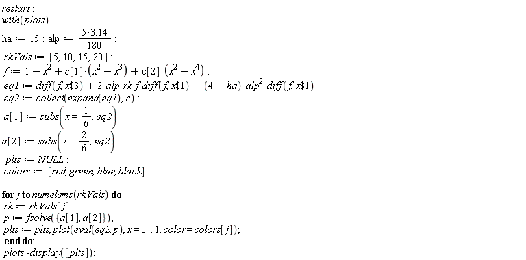 restart; with(plots); ha := 15; alp := (1/180)*(5*3.14); rkVals := [5, 10, 15, 20]; f := 1-x^2+c[1]*(-x^3+x^2)+c[2]*(-x^4+x^2); eq1 := diff(f, `$`(x, 3))+2*alp*rk*f*(diff(f, `$`(x, 1)))+(4-ha)*alp^2*(diff(f, `$`(x, 1))); eq2 := collect(expand(eq1), c); a[1] := subs(x = 1/6, eq2); a[2] := subs(x = 2*(1/6), eq2); plts := NULL; colors := [red, green, blue, black]; for j to numelems(rkVals) do rk := rkVals[j]; p := fsolve({a[1], a[2]}); plts := plts, plot(eval(eq2, p), x = 0 .. 1, color = colors[j]) end do; plots:-display([plts])