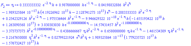 proc (eta) options operator, arrow; .3333333332*exp(-2.*eta)*h+.9870000000*h*exp(-1.*eta)-0.4198832886e-1*h^2*exp(eta)-0.1989325864e-16*h*(0.419226962e16*h-0.2128741273e16)*exp(eta)-.2083333333*h^2*exp(-3.*eta)+.2542329126*h^2*exp(-2.*eta)-1.975536464*h^2*exp(-1.*eta)-0.9946629322e-17*exp(-1.*eta)*h*(-0.1655193422e19*h+0.1263090568e18)+3.030303030*h*exp(-.1000000000*eta)-14.57431457*h^2*exp(-1.100000000*eta)-3.373737373*h^2*exp(-.1000000000*eta)-.4386666667*eta*h^2*exp(-2.*eta)+.6580000000*eta*h*exp(-1.*eta)-1.461534309*eta*h^2*exp(-1.*eta)-.2167650000*eta^2*h^2*exp(-1.*eta)+0.2799221924e-1*exp(eta)*h^2*eta+0.1989325864e-16*(0.1779235725e18*h-0.1576732427e18)*h end proc